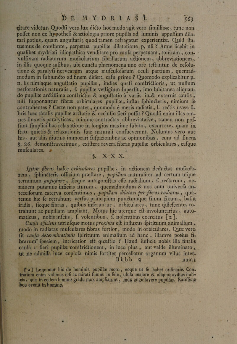 t) E MYDRIASI 161 citare videtur. Quodfi vero lux dido hoc modo agit vero fimillime, tunc non pollet non ex hypothefi & aetiologia priore pupilla ad luminis appulfum dila¬ tari potius, quam angultari i quod tamen refragatur experientiae. Quid fta- tuemus de conflante , perpetua pupillae dilatatione p, nli ? Anne licebit in qualibet mydriafi idiopathica venditare pro caufa perpetuam, tonicam , con- vulfivam radiatarum mufcularium fibrillarum adionem, abbreviationem, in illis quoque cafibus, ubi eunda phaenomena uno ore teftantur de refolu- tione & paralyfi nervearum atque mufculofarum oculi partium, quemad¬ modum in fubjundo ad finem differt, cafu primo ? Quomodo explicabitur p. n. lis nimiaque anguftatio pupillae , indies quafi conftridioris, ut nullum perforationis naturalis , f. pupillae veftigium fiiperfit, imo fubitanea aliquan¬ do pupillae ardiilima conftridio & anguftatio a variis in-& externis caulis , nili fupponantur fibrae orbiculares pupillae, inftar fphinderis, nimium fe contrahentes ? Certe non patet, quomodo e meris radiatis, f. redis uveae fi¬ bris haec totalis pupillae ardatio & occlulio fieri poflit ? Quodfi enim illas om¬ nes finxeris paralyticas, minime contradas abbreviatafve, tamen non pofi. fiunt fimplici hac relaxatione in longius maxime fiubito, excurrere, quam in ftatu quietis & relaxationis fiuae naturali confiueverant. Nolumus vero aut bis , aut aliis diutius immorari fufipicionibus ac opinionibus , cum ad finem §. 26. demonftraverimus , exiftere revera fibras pupillae orbiculares , eafque-. mufculares. # §. XXX. >. ' s Igitur fibras hafice orbiculares pupillae , in adionem dedudas mufcuTa- rem , fphinderis officium praeftare , pupillam naturaliter ad certum ufque terminum angufiare , ficque antagoniftas elfie radialium , fi. redarum , ne¬ minem putamus inficias iturum , quemadmodum & nos cum univerfa an- tecelfiorum caterva confientimus , pupillam dilatari per fibras radiatas , qua¬ tenus hae fe retrahunt verfus principium pundumque futim fixum , bafiu iridis , licque fibras , quibus inferuntur , orbiculares , tunc quiefeentes re¬ trahunt ac pupillam ampliant. Motus hic uterque eft involuntarius , autQ- maticus , nobis infeiis , fi volentibus , fi nolentibus exercitus [zf Caufa efficiens utriufque motus proxima eft influxus fpirituum animalium* modo in radiatas mufculares fibras fortior, modo in orbiculares. Quae vero fit caufa determinationis fpirituum animalium ad hanc , illamve potius fi¬ brarum* fpeciem , intricatior eft quaeftio ? Haud fiufficit nobis illa finalis caufa : fieri pupillae conftridionem , in loco plus , aut valde illuminato * iit ne admiffia luce copiofa nimis fortiter percellatur organum vifus inter* B b b b 2 num; fi2] Loquimur hic de hominis pupillae motu, eoque ut fe habet ordinarie. Con¬ trarium enim vidimus ipfi ac mirati fumus in fele, ulula majore & aliquot avibus indi¬ cis , qua£ in eodem luminis gradu mox ampliarunt 5 mox anguftavere pupillas. fUrifiime hoc evenit in homine. * o