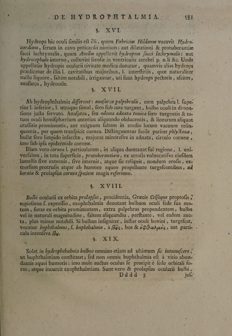 € 5. X VI. 6 ♦ Hydrops hic oculi fimilis effc illi, quem Fabricius Hildanus vocavit Hydro- cardiam , ferum in cavo pericardii nimium: aut dilatationi & protuberantia facci lachrymalis, quam Anellus appellavit hydropem facci lachrymalis: aut hydrocephalo interno , colluviei ferofk in ventriculis cerebri p. n.li &c. Unde appellatio hydropis ocularii civitate medica donatur, quamvis alias hydrops praedicetur de illis 1. cavitatibus majoribus, 1. interftitiis, quae naturaliter nullo liquore, faltim notabili, irrigantur, utifunt hydrops pedoris , afcites, anafarca, hydrocele. §. X V11. t Ab hydrophthalmia differunt: anafarca palpebralis, cum palpebra 1. fu pe¬ rior 1. inferior, 1. utraque fimul, fero fub cute turgent, bulbo oculi in dimen- lione julta fervato. Anafarca, feu ledema adnata tunica fero turgentis & to¬ tum oculi hemifphaerium anterius aliquando obducentis , & linearum aliquot craifitie prominentis, aut exiguum faltem in medio locum vacuum relin¬ quentis, per quem tranfpicit cornea. Diftinguuntur facile pariter phlyllana , bullae fero limpido infardae , majores minorefve ili adnata, circulo corneae , imo fub ipfa epidermide corneae. Iliam vero cornea 1. particularem , in aliqua dumtaxat fui regione , 1. uni- verfalem , in tota fuperficie , protuberantiam, ex arrofis vulneratifve eiufdem lamellis live externis , five internis, atque fic reliquis , nondum erofis , ex- trorfum protrufis atque ab humore aqueo propellente turgefcentibus, ad hernia & prolapfus cornea fpeciem magis referimus. §. XVIII. Bulbi ocularii ex orbita prolapfus, procidentia, Graecis Celfoque proptofis 7 eepiefmus f. expreflio , exophthalmia denotant bulbum oculi fede fua mo¬ tum , foras ex orbita prominentem, extra palpebras propendentem , bulbo vel in naturali magnitudine , faltem aliquandiu , perflante, vel eadem auc¬ ta , plus minus notabili. Si bulbus infigniter , inflar oculi bovini, turgefcat, vocatur buphthalmus, f. buphthalmia , a /3x<;, bos & , aut parti- - cula intenfiva /3g. §. XIX. • ' Solet in hydrophthalmia bulbus omnino etiam ad ultimum fic intwnefcere 1 ut buphthalmiam conflituat i fed non omnis buphthalmia efc a vitio abun¬ dantis aquei humoris: imo mole audus oculus fe proripit e fede orbitali fo¬ ras , atque incurrit exophthalmiam. Sunt vero & prolapfus ocularii bulbi, D d d d 3 juf. ✓