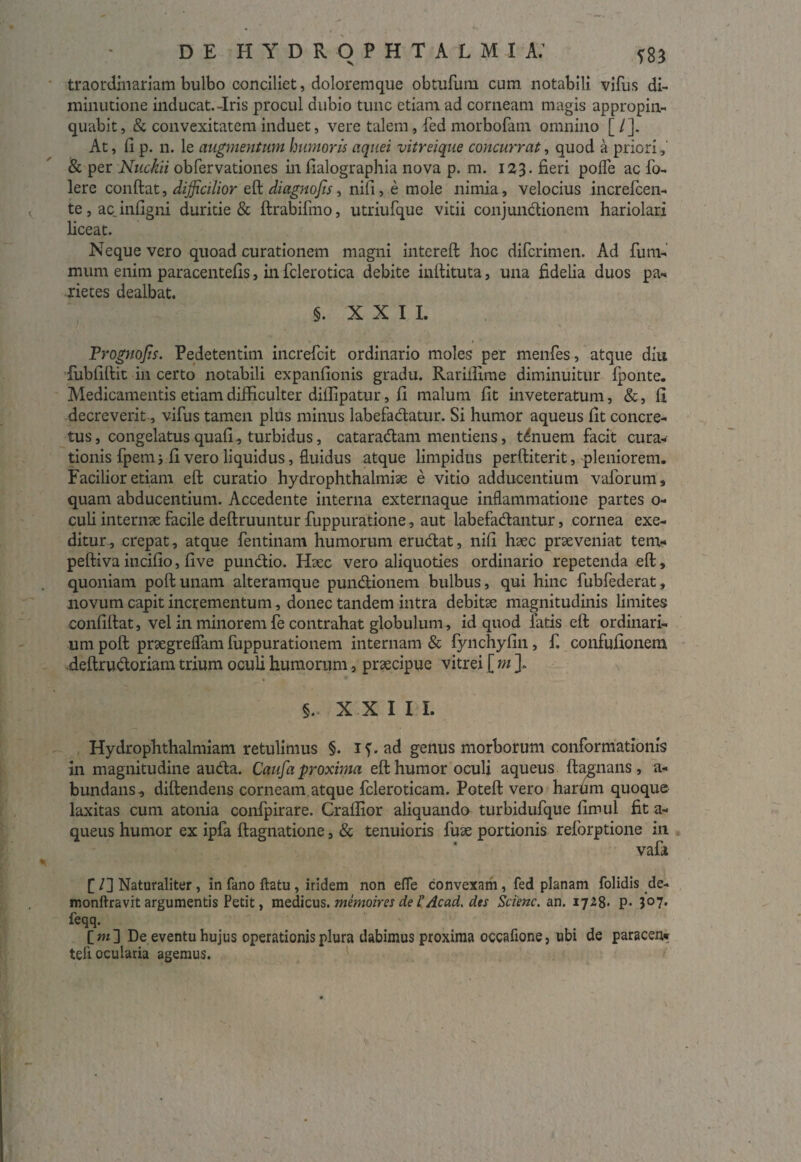 traordinariam bulbo conciliet, doloremque obtufum cum notabili vifus di- minutione inducat.-Iris procul dubio tunc etiam ad corneam magis appropin¬ quabit, & convexitatem induet, vere talem, fed morbofam omnino [ /]. At, fi p. n. le augmentum humoris aquei vitreique concurrat, quod a priori,' & per Nuckii obfervationes in fialographia nova p. m. 123. fieri pofle ac fo- lere conftat, difficilior eft diagnojis, nifi, e mole nimia, velocius increfcen- te,acinfigni duritie & ftrabiftno, utriufque vitii conjundtionem hariolari liceat. Neque vero quoad curationem magni intereft hoc diferimen. Ad fum- mum enim paracentefis, in fclerotica debite inftituta, una fidelia duos pa¬ rietes dealbat. §. XXII. Frognojts. Pedetentim increfcit ordinario moles per menfes, atque diu fubfiftit in certo notabili expanfionis gradu. Rarifiime diminuitur Iponte. Medicamentis etiam difficulter diffipatur, fi malum fit inveteratum, &, fi decreverit, vifus tamen plus minus labefadlatur. Si humor aqueus fit concre¬ tus, congelatus quafi, turbidus, cataradlam mentiens, tenuem facit cura¬ tionis fpem i fi vero liquidus, fluidus atque limpidus perftiterit, pleniorem. Facilior etiam eft curatio hydrophthalmiae e vitio adducentium vaforum, quam abducentium. Accedente interna externaque inflammatione partes 0- culi internse facile deftruuntur fuppuratione, aut labefadlantur, cornea exe¬ ditur, crepat, atque fentinam humorum erudiat, nifi haec praeveniat tem«* peftiva incifio, five pundlio. Haec vero aliquoties ordinario repetenda eft, quoniam poftunam alteramque pundtionem bulbus, qui hinc fubfederat, novum capit incrementum, donec tandem intra debitae magnitudinis limites confiftat, vel in minorem fe contrahat globulum, id quod latis eft ordinari¬ um poft praegrelfam fuppurationem internam & fynchyfin, f. confufionem deftrudtoriam trium oculi humorum 5 praecipue vitrei [ m ]. §.. XXIII. Hydrophthalmiam retulimus §. if.ad genus morborum conformationis in magnitudine audta. Caufa proxima eft humor oculi aqueus ftagnans , a- bundans, diftendens corneam atque fcleroticam. Poteft vero harum quoque laxitas cum atonia confpirare. Craffior aliquando turbidufque fimul fit a- queus humor ex ipfa ftagnatione, & tenuioris fuae portionis reforptione in vafi [ /] Naturaliter, in fano ftatu , iridem non efle convexam, fed planam folidis de- monftravit argumentis Petit, medicus, memoires de i Ac ad, des Scienc. an. 1728. P- 307. feqq. [ m ] De eventu hujus operationis plura dabimus proxima occafione, ubi de paracen* tefl ocularia agemus.