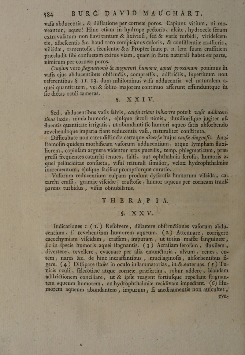 vafa abducentia , & difflatione per corneae poros. Capiunt vitium, ni mo¬ veantur, aquae! Hinc etiam in hydrope pedoris, afcite, hydrocele ferum extravafatum non flavi tantum & lixiviofi, fed & varie turbidi, viridefcen- tis , albefcentis &c. haud raro confpicynus Coloris, & confidentiae craflioris , vifcidac, ramentofae, feculentae &c. Propter hanc p. n. lem fuam craffitiem praecludit fibi confuetam exitus viam, quam in datu naturali habet ex parte, nimirum per corneae poros. Caufam vero ji agnationis & augmenti humoris K aquei proximam ponimus Tn vafis ejus abducentibus obdrudis, compredis , addridis , fuperfluum non referentibus §. ii. 13. dum nihilominus vafa adducentia vel naturalem a- quei quantitatem, vel & folito majorem continuo afferunt effunduntque in fic didas oculi cameras. §. XXI V. v > • . Sed, abducentibus vafis falvis , caufa etiam inhaerere poted vafis adducen- tibus laxis, nimia humoris , ejufque ferofi nimis, fluxiliorifque jugiter af¬ fluentis quantitate irrigatis , ut abundanti fic humori aqueo fatis abforbendo revehendoque imparia flant reducentia vafa, naturaliter condituta. Difficultate non caret didinda certaque diverfie hujus caufit diagnofis. Alia- domofin quidem morbiflcam vaforum adducentium, atque lympham fluxi¬ liorem , copiofam arguere videntur aetas puerilis, temp. phlegmaticum, prac- gredi frequentes catarrhi tenues, falfi, aut ©phthalmia ferofa, humoris a- quei pelluciditas confueta, vilui naturali fimilior, velox hydrophthalmiae incrementum, ejufque faciliorpromptiorque curatio. Vaforum reducentium culpam produnt dyfcrafia humorum vifcida, ca¬ tarrhi eradi, gramiae vilcidae, crudoPe, humor aqueus per corneam tranfi parens turbidus , vifus obnubilatus. T H E R A P IA. ■ V, ' ’ v .. ■■. ISji •  $. X X V. ,\ - . Indicationes r, (I.) Refolvere, difeutere obdrudiones vaforum abdu¬ centium , f revehentium humorem aqueum. (2) Attenuare, corrigere cacochymiam vifeidam , craffam , impuram , ut totius maffae fanguineae , fic in fpecie humoris aquei dagnantis. ( 3 ) Acrafiam ferofam , fluxilem , divertere, revellere , evacuare per alia emundoria , alvum , renes , cu¬ tem , nares &c. de hinc incraffantibus , mucilaginofis, abforbentibus fi¬ gere. (4) Diflipare dafes in oculo inflammatorias , in-&-externas. ( 5 ) Tu¬ nicis oculi , fcleroticae atque corneae - praefertim , robur addere , blandam addridionem conciliare, ut & ipfae reagant fortiufque repellant dagnan- tem aqueum humorem , ac hydrophthalmiae recidivam impediant. (6) Hu¬ morem aqueum abundantem , impurum, fi medicamentis non aufcultet, eva- t »1 t