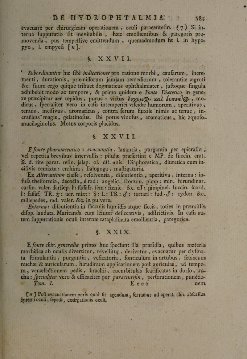 evacuare per chirurgicam operationem , oculi paracentefin. (7) Si in¬ terna fuppuratio fit inevitabilis , hxc emollientibus & paregoris pro¬ movenda , pus tempeftive emittendum , quemadmodum fit 1. in hypo- pyo x 1. cmpyefi [ n ]. §. XXVII, Sub ordinantur hae fibr indicationes pro ratione morbi, caularum , inere* menti, durationis, praemiflorum jumjam remediorum ,. tolerantiae aegroti &c. fuum ergo cuique tribuet dogmaticus ophthalmiater ,. julloque fingula. adhibebit modo ac tempore, & primo quidem e Fonte Dietetico in gene¬ re praecipitur aer tepidus, purus : vidus evxv/u,@« kccl ev7r£7cl©«> mo¬ dicus , fpecialiter vero in cafu intemperiei vifcidae humorum , aperitivus , tenuis, incifivus, aromaticus > contra ferum fluxile‘nimis ac tenue , in- craflans * magis, gelatinofus. Ibi potus vinofus > aromaticus , hic aquofo»- mucilaginofus. Motus corporis placidus. $. X X V I L / E fonte pharmaceutico : evacuantia, laxantia, purgantia per epicrafin „ vel repetita brevibus intervallis : pilulae praelertim e MP. de fuccin. erat,. d.. rite parat, refin. jalap. ol. dft. anis. Diaphoretica, diuretica cum in- cifivis remixta : errhina , fialogoga , maftigatoria. Ex Alterantium clafle , refolventia , difeutientia ,. aperitiva , interna : in¬ fida theiformia, decoda , e rad: angelic. fcorzon. pimp : min, hirundinar,. carlin. valer. farfaep. I: laffafr. fem: foenic. &c. eff: pampinei, fuccin. fcord,. I: faflaf. TR. acr. mixt: S:L:TR:d?: tartari: lud.-cT i cydon. &c.. millepedes, rad. valer. &c, in pulvere.. Externa: difeutientia in faeculis humidis atque ficeis, toties in prremiffisi difpp. laudata. Maritanda cum leniter deficcativis, adflridivis. In cafu au*- tem fuppurationis oculi internae cataplafmata emollientia > paregorica, §. xxix. E fonte chir. generalia primo huc fpedant illa prtefidla, quibus materia morbifica ab oculis divertitur, revellituy , derivatur , evacuatur per clyfma* ta flimulantia , purgantia , veficatoria , fonticulum in artubus, letaceumt nuchae & auricularum , hirudinum applicationem poft auriculas, ad tempo¬ ra , venaefedionem pedis , brachii, cucurbitulas fcarificatas in dorlb, niK cba ; fpecialiter vero & efficaciter per paracentefin , perforationem , pundio- Tom, I. E e e e nem [n ] Poft evacuationem puris quid fit agendum j fervamus ad operat, ctur. abfceflua interni oculi, fepedi, extirpationis oculi.