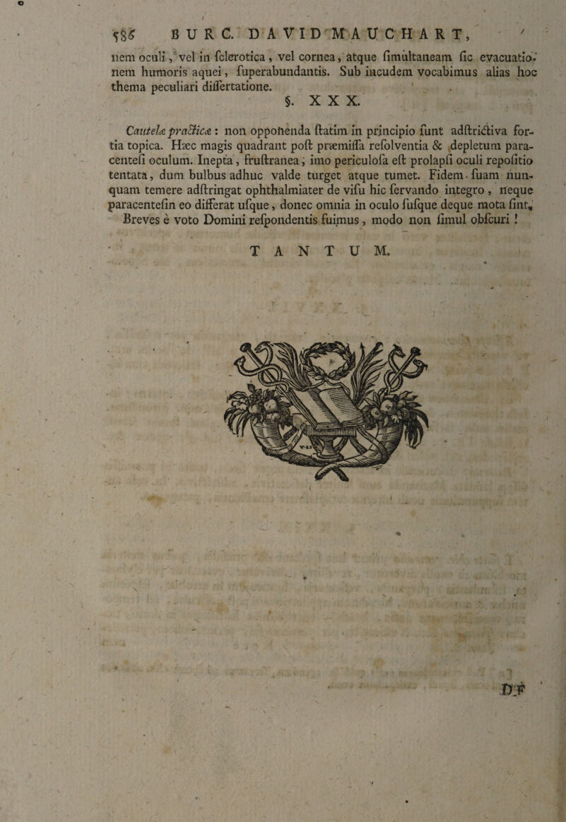 B U R C. D A V I D ' M A U C B A R T, nem oculi, vel in fclerotica , vel cornea, atque fimultaneam fic evacuatio.’ nem humoris aquei, fuperabundantis. Sub incudem vocabimus alias hoc thema peculiari diifertatione. ‘ §. XXX. Cautela praBica : non oppoftenda ftatim in principio funt adftriftiva for¬ tia topica. Hsec magis quadrant poft praemifla refolventia & depletum para- centeli oculum. Inepta, fruftranea, imo periculofa eft prolapli oculi repolitio tentata, dum bulbus adhuc valde turget atque tumet. Fidem-fuam nun¬ quam temere adftringat ophthalmiater de vifu hic fervando integro , neque paracentefin eo differat ufque, donec omnia in oculo fufque deque mota fint. Breves e voto Domini refpondentis fuimus, modo non fimul obfcuri ! TANTUM.