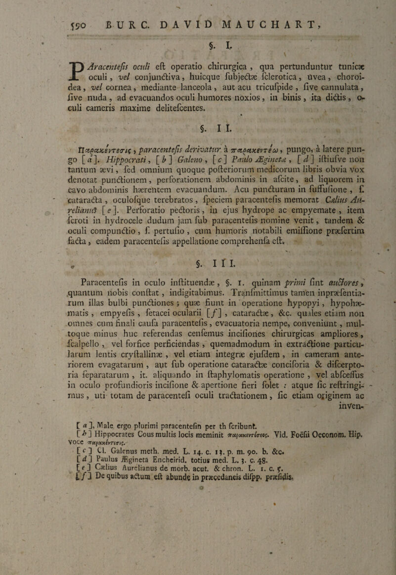§. L . v \ ) PAracenteJis oculi eft operatio chirurgica , qua pertunduntur tunicae oculi, vel conjundiva, huicque fubjedae fclerotica, Uvea , choroi¬ dea , vel cornea , mediante lanceola , aut acu tricufpide , five cannulata, five nuda , ad evacuandos oculi humores noxios , in binis , ita didis , o- culi cameris maxime delitefcentes. §. I I. Tlci(3coisvT£cri^ > paracentefis derivatur a 7r<z^ety.evTSco, pungo, a latere pun¬ go [ a ]. Hippocrati, [ b ] Galeno , [c] Paulo JEginetd , [ d ] iftiufve non tantum aevi, fed omnium quoque pofteriorum medicorum libris obvia vox denotat pundionem, perforationem abdominis in afcite, ad liquorem in cavo abdominis haerentem evacuandum. Acu punduram in fuffulione , f. eatarada , oculofque terebratos , fpeciem paracentefis memorat CAius Au¬ reliamd [ e ]. Perforatio pedoris, in ejus hydrope ac empyemate , item •icroti in hydrocele dudum jam fub paracentefis nomine venit, tandem & oculi compundio, f pertufio , cum humoris notabili emiflione praefertim fada, eadem paracentefis appellatione comprehenfa elt^ * : §. i r i. Paracentefis in oculo inflituendae , §. i. quinam primi fint au&ores, .quantum nobis conflat, indigitabimus. Tranfmittimus tamen inpraefentia- rum illas bulbi pundiones j quae fiunt in operatione hypopyi, hypohae- matis , empyefis , fetacei ocularii [/] , cataradae, &c. quales etiam non omnes cum finali caufa paracentefis , evacuatoria nempe, conveniunt, mul¬ toque minus huc referendas cenfemus incifiories chirurgicas ampliores, fcalpello , vel forfice perficiendas , quemadmodum in extradione particu¬ larum lentis cryflallinae , vel etiam integrae ejufdem , in cameram ante¬ riorem evagatarum , aut fub operatione cataradae conciforia & difcerpto- ria feparatarum , it. aliquando in flaphylomatis operatione , vel abfceffus in oculo profundioris incifione & apertione fieri folet : atque fic reftringi- - mus, uti totam de paracentefi oculi tradationem, fic etiam ofiginem ac inVen- [ «], Male ergo plurimi paracentefin per th fcribunt. C ^ 3 Hippocrates Cous multis locis meminit Vid. Foefii Oeconom. Hip. VOCe 7r«jaxfVrfir/j. C c 3 ci. Galenus meth. med. L. 14. c. 1?. p. m. 90. b. &c. f d ] Paulus JEgineta Encheirid. totius med. L.c. 48. [e 3 Caelius Aurelianus de morb. acut. & chron. L. 1. c. f* if 3 De quibus adum eft abunde in praecedaneis difpp. pndidis. o