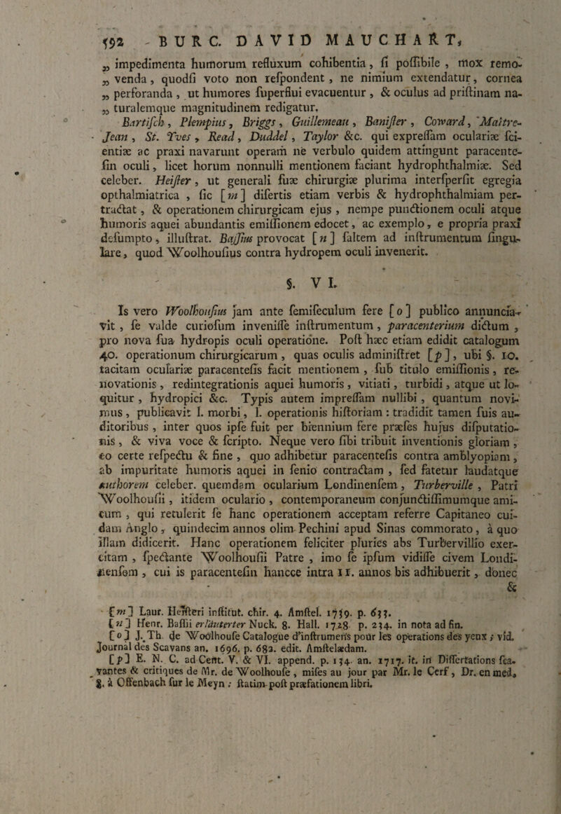 «a - B U R C. DAVID MAUCHART, 5, impedimenta humorum refluxum cohibentia, fi poflibile , mox remo- n venda, quodfi voto non refpondent, ne nimium extendatur, cornea „ perforanda , ut humores fuperflui evacuentur , & oculus ad priftinam na- w turalemque magnitudinem redigatur, B.irtifch , Plempius, Briggs, Guillemeau , Banifter , Coivard, 'Maitre- Jean , St. Tves > Read, Duddel, Taylor &c. qui expreflam oculariae fci- entiae ac praxi navarunt operam ne verbulo quidem attingunt paracente- fin oculi, licet horum nonnulli mentionem faciant hydrophthalmiae. Sed celeber. Heijler , ut generali fuae chirurgiae plurima interfperfit egregia opthalmiatrica , (ic [m ] difertis etiam verbis & hydrophthalmiam per- trudat, & operationem chirurgicam ejus , nempe punctionem oculi atque humoris aquei abundantis emiflionem edocet, ac exemplo, e propria praxi delumpto, illuftrat. Bajjius provocat [ n ] faltem ad inftrumentum lingu¬ lare, quod Woolhoufius contra hydropem oculi invenerit. §. V L Is vero Woolhoiiftus jam ante femifeculum fere [ o ] publico annuncia-r vit , fe valde curiofum inyenifle inftrumentum , paracenterium dictum , pro nova fua hydropis oculi operatione. Poft haec etiam edidit catalogum 40. operationum chirurgicarum , quas oculis adminiftret [_p], ubi §. IO. tacitam oculariae paracentefis facit mentionem , fub titulo emiftionis , re¬ novationis , redintegrationis aquei humoris , vitiati, turbidi, atque ut lo¬ quitur , hydropici &c. Typis autem impreflam nullibi , quantum novi¬ mus , publicavit 1. morbi, 1. operationis hiftoriam : tradidit tamen fuis au¬ ditoribus , inter quos ipfe fuit per biennium fere pracfes hujus difputatio- nis, & viva voce & fcripto. Neque vero libi tribuit inventionis gloriam , <eo certe refpedu & fine , quo adhibetur paracentefis contra amblyopiam , ab impuritate humoris aquei in fenio contradam , fed fatetur laudatque authorem celeber, quemdam ocularium Londinenfem, Turberville , Patri NS/oolboulii, itidem oculario , contemporaneum conjundiflimumque ami¬ cum , qui retulerit fe hanc operationem acceptam referre Capitaneo cui¬ dam Anglo , quindecim annos olim Pechini apud Sinas commorato , a quo illam didicerit. Hanc operationem feliciter pluries abs Turbervillio exer¬ citam , fpedante Woolhoufii Patre , imo fe ipfum vidilfe civem Londi- iienfem , cui is paracentefin hancce intra 11. annos bis adhibuerit, donec & f w] Laur. Herfteri inftitut. chir. 4. Amftel. 17J9. p. C«3 H“enr. Bafiii erltiuterter Nuck. 8- Hali. 1728 P* 234. in nota ad fin. C 01 J-.Th. de Wodhoufe Catalogue d’inftrumeris porir les operatioris des yenx ; vid, Journal des Scavans an. 1696. p. 683. edit. Amftelaedam. CjO E. N. C. ad Certt. V. & VI. append. p. 154. an. 1717. it. iri Diflerfations fca- vantes & critiques de lYlr. de Woolhoufe , mifes au jour par Mr. le Cerf, Dr. enmed» a Offenbach fur le jWeyn ; ftatinvpoftprsfationem libri.