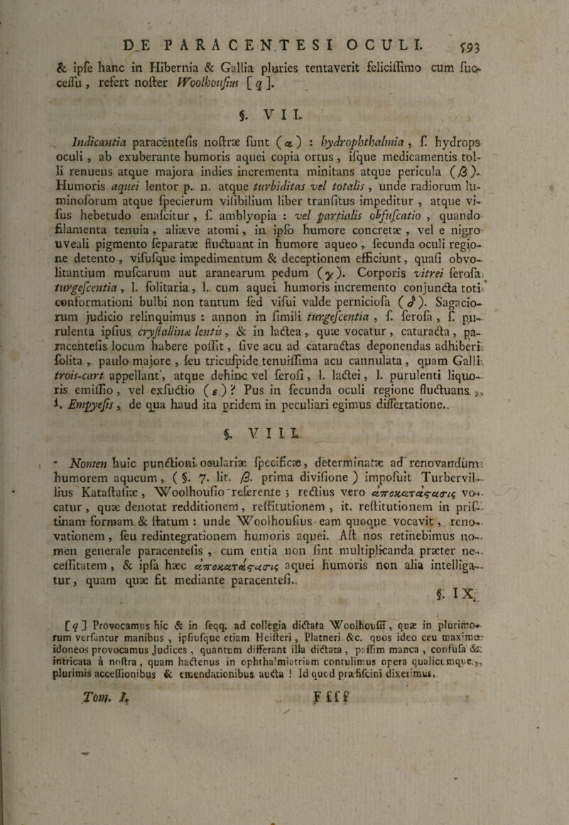 & ipfe hanc in Hibernia & Gallia pluries tentaverit feliciffimo cum fuo ceiTu , refert nofter Woolhoujtm [ q ]. $. VIL Indicantia paracentefis 110lirae funt (et ) : hydr Ophthalmia, f hydrops oculi , ab exuberante humoris aquei copia ortus , ifque medicamentis tol¬ li renuens atque majora indies incrementa minitans atque pericula (>0). Humoris aquei lentor p. n. atque turbiditas vel totalis , unde radiorum lti- minoforum atque fpecierum vilibilium liber tranfitus impeditur , atque vi- fus hebetudo enafcitur , f. amblyopia : vel partialis obfufcatio , quando filamenta tenuia , aliaeve atomi, in ipfb humore concretae , vel e nigro uveali pigmento feparatae fluduan.t in humore aqueo fecunda oculi regio¬ ne detento , vifufque impedimentum & deceptionem efficiunt, quali obvo- litantium mufcarum aut aranearum pedum (y). Corporis vitrei ferofa turgescentia y 1. folitaria, 1.. cum aquei humoris incremento conjunda toti ° conformationi bulbi non tantum fed vifui valde perniciofa (d*). Sagacio¬ rum judicio relinquimus : annon in fimili turgefcentia , f. ferofa , f pu¬ rulenta iplius cryjiallina lentis,. & in ladea quae vocatur , catarada , pa~ rncentefis locum habere poffit, live acu ad cataradas deponendas adhiberi folita ,. paulo majore , leu tricufpide tenuiffima acu cannuiata, quam Galli- trois-cart appellant', atque dehinc vel feroli, 1. ladei, 1. purulenti liquo¬ ris emillio, vel exfudio («.)? Pus in fecunda oculi regione fluduans. i. Empyejisde qua haud ita pridem in peculiari egimus differtatione,. i V I L L • Nomen huic pundioni. osulariae Ipecificx, determinatae ad renovandum humorem aqueum, ( §. 7. Iit. /9. prima divifione ) impofuit TurberviL- lius Kataftafix , Woolhoufio referente j redius vero u7roKuru<yU<riq vch- catur , quae denotat redditionem, relfitutionem , it. reftitutionem in prif- tinam formam & llatum : unde Woolhoufius eam quoque vocavit, reno¬ vationem , feu redintegrationem humoris aquei. Alt nos retinebimus no-, men generale paracentefis , cum entia non fint multiplicanda praeter ne-, celfitatem , & ipfa hxc eiiroKetT*ru<n{ aquei humoris non alia intelliga— tur, quam quae fit mediante paracentefi,. 5. ix, J Provocamus Hic & in feqq. ad collegia di&ata Wcolhotfil, quae in plurimo* rum verfuntur manibus , ipfiufque etiam Heifteri, Platneri &c. quos ideo ceu maxima.' idoneos provocamus Judices, quantum differant illa diftata , psffim manca , confufa &: intricata a noftra, quam hadenus in ophthalmiatriam contulimus opera qualicumque.,, plurimis accellionibus & emendationibus, auda ! Id qucd prafifcini dixerimus, Tom. A F £f f