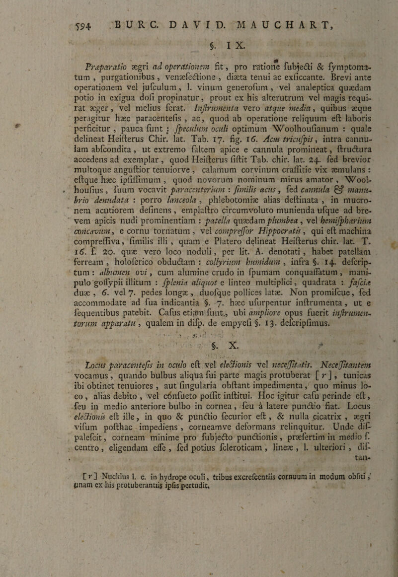 §. I X. Tr^p aratio aegri ad operationum fit, pro ratione fubjedi & fymptoma- tum , purgationibus , venaefedione , diaeta tenui ac exficcante. Brevi ante operationem vel jufculum, 1. vinum generofum , vel analeptica quaedam potio in exigua doli propinatur, prout ex his alterutrum vel magis requi¬ rat aeger, vel melius ferat. Injlrumenta vero atque media, quibus aeque peragitur haec paracentefis , ac, quod ab operatione reliquum eft laboris perficitur , pauca funt : Jpeculum oculi optimum 'Woolhoufianum : quale delineat Heifterus Chir. lat. Tab. 17. fig, 16. Acus tricufpis, intra cannu¬ lam abfcondita, ut extremo faltem apice e cannula promineat, ftrudura accedens ad exemplar, quod Heifterus fiftit Tab. chir. lat. 24. fed brevior multoque anguftior tenuiorve , calamum corvinum craffitie vix aemulans : eftque haec ipfiilimum , quod novorum nominum mirus amator , 'Wool- . houfius , fuum vocavit paracenterium : jimilis acus , fed cannula & manu¬ brio denudata : porro lanceola , phlebotomiae alias deftinata , in mucro¬ nem acutiorem delinens , emplaftro circumvoluto munienda ufque ad bre¬ vem apicis nudi prominentiam : patella quaedam plumbea , vel hemifphwium concavum, e cornu tornatum , vel comprejfor Hippocratis, qui eft machina compreftiva, fimilis illi, quam e Platero delineat Heifterus chir. lat. T. 16. f. 20. quae vero loco noduli, per lit. A. denotati, habet patellam ferream , holoferico obdudam : collyrium humidum , infra §. 14. defcrip- tum : albumen ovi, cum alumine crudo in fpumam conquaffatum , mani¬ pulo golfypii illitum : fplenia. aliquot e lintea multiplici, quadrata : fafcit duae , 6. vel 7. pedes longae , duofque pollices latae. Non promifcue, fed accommodate ad fua indicantia §. 7. haec ufurpentur inftrumenta, ut e fequentibus patebit. Cafus etiam fimt., ubi ampliore opus fuerit injbrumeiu torum apparatu , qualem in difp. de empyeli §.13. defcriplimus. Locus paracentefis in oculo eft vel ele&ionis vel neceff tatis. Neceftantem vocamus , quando bulbus aliqua fui parte magis protuberat [ r ] , tunicas ibi obtinet tenuiores , aut lingularia obftant impedimenta , quo minus lo¬ co , alias debito , vel cdnfueto poftit inftitui. Hoc igitur cafu perinde eft, feu in medio anteriore bulbo in cornea, feu a latere pundio fiat. Locus eledtionis eft ille, in quo & pundio fecurior eft , & nulla cicatrix , aegri vifum pofthac impediens , corneamve deformans relinquitur. Unde dif- palefcit, corneam minime pro fubjedo pundionis, praefertim in medio fi centro, eligendam effe , fed potius fcleroticam , lineae , 1. ulteriori , dif- tan- [)■] Nuckius 1. c. in hydrope oculi, tribus excrefcentiis cornuum in modum obfui tinam ex his protuberantiis ipfis pertudit.