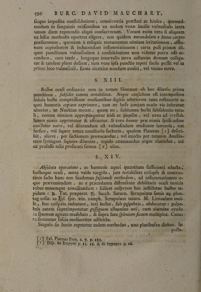 ficque impedita confolidatione , conniventia praeftari ac hiulca , quemad¬ modum in fanguinis miliionibus ex eodem venae incifae vulnufculo intra unum diem repetendis aliqui confueverunt. Verum enim vero fi aliquam ex hifce methodis oporteat eligere , nos quidem turundulam e linteo carpto praeferremus , quoniam a reliquis metueremus nimiam irritationem , affiu- Kum copiofiorem & inducendam inflammationem : certe poft primas ali¬ quot pundiones vulnufculum a confolidatione non videtur porro elfe ar¬ cendum , cum tarde , longoque intervallo nova colluvies demum colliga¬ tur & tandem plane definat, tum vero ipfa pundio repeti facile pofiit vel ili priore loco vulnufculi, firma cicatrice nondum coaliti, vel vicino novo, §. XIII. Bulbus oculi ordinario non in totum liberatur ab hoc diluvio prima prundione , fubfidet tamen notabiliter. Neque confultum eft intempeftive fedula bulbi comprellione mediantibus digitis ulteriorem tunc reftitantis a- quei humoris copiam exprimere, tam ne hefo jam jam oculo vis inferatur, ulterior, ut Nuckius monet, quam ne , fubitanea bulbi fubfidentia tota¬ li , cornea nimium appropinquetur iridi ac pupillae , vel uvea ad cryftal- limim nimis apprimatur & aifricetur. Si vero humor prae nimia fpifiitudine cun&etur exire, vel dilatandum eft vulnufculum mediante lanceola, aut ferfice , vel liquor tenax canaliculo fudorio , qualem Platerus [ s ] defcri- bit, aliove , per fudionem provocandus ; vel injecto per tenuem Anellia- nam fyringam liquore diluente , tepido attenuandus atque eluendus 5 uti •ex profeifo talia profecuti fumus [ t ] olirn. $. X I V. Abfoluta operatione , ac bumoris aquei quantitate fufficienti eduda bulboque oculi, antea valde turgido , jam notabiliter collapfo & contrac¬ tiore fado hanc nos fuademus fafciandi methodum, ad inflammationem ae¬ que praeveniendam , ac e praecedanea diftenfione debilitatis oculi tunicis robur tonumque conciliandum : fcilicet collyrium hoc inftilletur bulbo te¬ pidum : fy. Tut. praeparat. 5j. Sacch. Satum. Scrupulum femis aq. plan- tag rofar. aa ^i/?. fpir. viu. camph. Scrupulum unum. M. Linteolum mol¬ le , hoc collyrio imbutum, toti bulbo , fub palpebris , obducatur : palpe¬ bris autem •fuperimponatur gojjypium albumine ovi, cum alumine crudo in fpumam agitato madidum , & fupra haec fplenium ficcum multiplex. Cunc¬ ta firmentur fafcia mediocriter adftrida. Singulo fie horio repetatur eadem methodus s uno pluribufve diebus. In pofte- ■ [>] Fel. Platerus Prax. c. 7. p. 28;. Bmpyeft p. 15. 16. & de hypopyo p. 26.