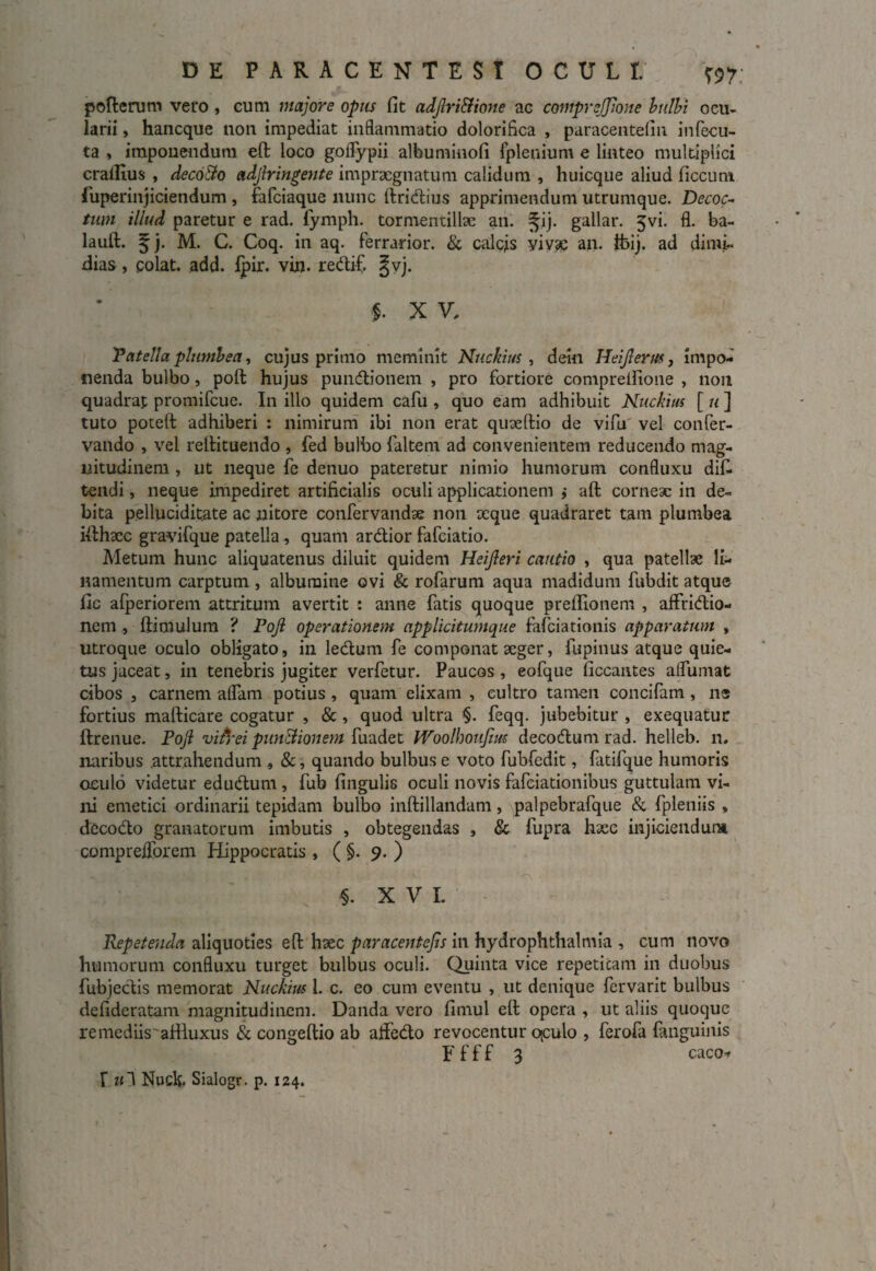 pofterum vero, cum majore opus fit adjlri&ione ac coniprejjione bulbi ocu¬ larii , hancque non impediat inflammatio dolorifica , paracentefin infecu- ta , imponendum eft loco goflypii albuminofi fplenium e linteo multiplici crallius , decoJlo adjiringente impraegnatum calidum , huicque aliud ficcum fuperinjiciendum , fafeiaque nunc ftridius apprimendum utrumque. Decoc¬ tum illud paretur e rad. fymph. tormentiltee an. 3jij. gallar. 5vi. fl. ba- lauft. f j. M. C. Coq. in aq. ferrarior. & calcis vivae an. fcij. ad dimi¬ dias , colat, add. Ipir. vin. redif. §vj. $. X V. Patella plumbea, cujus primo meminit Nuckius , dein Heifterm, impo¬ nenda bulbo, poft hujus pundionem , pro fortiore comprefiione , non quadrat promifeue. In illo quidem cafu , quo eam adhibuit Nuckius [ u ] tuto poteft adhiberi : nimirum ibi non erat quteftio de vifiu vel confer- vando , vel reltituendo , fed bulbo faltem ad convenientem reducendo mag¬ nitudinem , ut neque fe denuo pateretur nimio humorum confluxu dif. tendi, neque impediret artificialis oculi applicationem } aft corneae in de¬ bita pelluciditate ac nitore confervandae non teque quadraret tam plumbea idhxc gravifque patella , quam ardior fafeiatio. Metum hunc aliquatenus diluit quidem Heijleri cautio , qua patellae li¬ namentum carptum, albumine ovi & rofarum aqua madidum fubdit atque fic afperiorem attritum avertit : anne fatis quoque prellionem , affridio- nem , ftimulum ? Pojl operationem applicitumque fafeiationis apparatum , utroque oculo obligato, in ledum fe componat aeger, fupinus atque quie¬ tus jaceat, in tenebris jugiter verfetur. Paucos , eofque ficcantes alfumat cibos , carnem aflam potius, quam elixam , cultro tamen concifam, ns fortius mafticare cogatur , & , quod ultra §. feqq. jubebitur , exequatur ftrenue. Pojl vifrei pundionem fuadet Woolhouftus decodum rad. helleb. n. naribus attrahendum , &, quando bulbus e voto fubfedit, fatifque humoris oculo videtur edudum , fub fingulis oculi novis fafeiationibus guttulam vi¬ ni emetici ordinarii tepidam bulbo inftillandam, palpebrafque & fpleniis , decodo granatorum imbutis , obtegendas , & fupra haec injiciendum compreflorem Hippocratis, ( §. 9. ) §. XVI. Repetenda aliquoties efl: hsec paracentejis in hydrophthalmia , cum novo humorum confluxu turget bulbus oculi. Quinta vice repetitam in duobus fubjeclis memorat Nuckius 1. c. eo cum eventu , ut denique fervarit bulbus defideratam magnitudinem. Danda vero fimul eft opera , ut aliis quoque remediis'afiluxus & congeftio ab ajflcdo revocentur qculo , ferofa fanguinis F f f f 3 caco-» f u~S NucE Sialogr. p. 124.