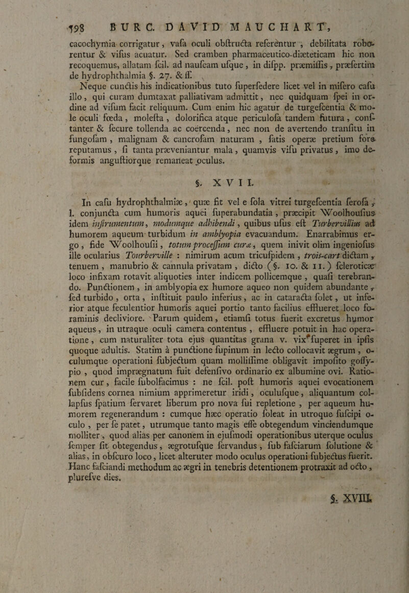 cacochymia corrigatur, vafa oculi obftruda referantur , debilitata robo¬ rentur «St vifus acuatur. Sed cramben pharmaceutico-diaeteticam hic non recoquemus, allatam fcil. ad naufcam ufque , in difpp. praemitfis , praefertim de hydrophthalmia §. 27. & lf. Neque eundis his indicationibus tuto fuperfedere licet vel in mifero cafit illo, qui curam dumtaxat palliativam admittit, nec quidquam fpei in or¬ dine ad vifum facit reliquum. Cum enim hic agatur de turgefeentia & mo¬ le oculi foeda, molefta , dolorifica atque periculofa tandem futura, confi tanter & fecure tollenda ac coercenda, nec non de avertendo tranfitu in fungofam , malignam & cancrofam naturam , fatis operae pretium fora reputamus , (I tanta praeveniantur mala , quamvis vifu privatus , imo de¬ formis anguftiorque remaneat oculus. 5. XVII. In cafu hydrophthalmiae, quae fit vel e fola vitrei turgefeentia ferofa r 1. conjunda cum humoris aquei fuperabundatia , praecipit Woolhoufius idem injirumentum, modumque adhibendi, quibus ufus eft Turbervillius ad humorem aqueum turbidum in amblyopia evacuandum. Enarrabimus er¬ go , fide ‘Woolhoufii, totum procejfum euroi, quem inivit olim ingeniofus ille ocularius Tourberville : nimirum acum tricufpidem , trois-cart didam , tenuem , manubrio & cannula privatam , dido (§, 10. & 11.) fcleroticae' loco infixam rotavit aliquoties inter indicem pollicemque , quafi terebran¬ do. Pundionem , in amblyopia ex humore aqueo non quidem abundante T fed turbido , orta , inftituit paulo inferius, ac in catarada folet, ut infe¬ rior atque feculentior humoris aquei portio tanto facilius efflueret loco fo¬ raminis decliviore. Parum quidem, etiamfi totus fuerit excretus humor aqueus, in utraque oculi camera contentus , effluere potuit in hac opera¬ tione , cum naturaliter tota ejus quantitas grana v. vix^fuperet in ipfis quoque adultis. Statim a pundione fupinum in ledo collocavit aegrum , o- culumque operationi fubjedum quam mollifflme obligavit impolito goffy- pio , quod impraegnatum fuit defenfivo ordinario ex albumine ovi. Ratio¬ nem cur, facile fubolfacimus : ne fcil. poft humoris aquei evocationem fublidens cornea nimium apprimeretur iridi, oculufque, aliquantum col- lapfus fpatium fervaret liberum pro nova fui repletione , per aqueum hu¬ morem regenerandum : cumque haec operatio foleat in utroque fufeipi 0- culo , per fe patet, utrumque tanto magis effe obtegendum vinciendumque molliter, quod alias per canonem in ejufmodi operationibus uterque oculus femper fit obtegendus, aegrotufque fervandus , fub fafeiarum folutione & alias, in obfcuro loco, licet alteruter modo oculus operationi fubjedus fuerit. Hanc fafeiandi methodum ac zegri in tenebris detentionem protraxit ad odo, plurefve dies. 1 XVlll I