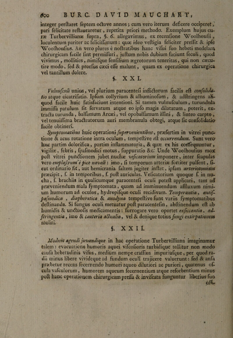 integer perftaret feptem ocftove annos > cum vero iterum deficere occiperet, pari felicitate reftauraretur , repetita priori methodo. Exemplum hujus cu¬ rae Turbervillianae fupra, §. 6. allegavimus, ex recenlione Woolhoufii, luculentum pariter ac feliciftlmum : quae ideo veftigia feliciter preftit & ipfe Woolhoufius. An vero plures e noftratibus hanc vifui fuo hebeti medelam chirurgicam facile fint permifluri, juftum nobis dubium faciunt feculi, quod vivimus , mollities , nimifque fenfilium aegrotorum teneritas, qui non caecu¬ tire modo, fed & prorfus caeci elfe malunt, quam ex operatione chirurgica vel tantillum dolere. $. XXL Vulnufcidi unius, vel plurium paracentefi inflictorum facilis eft confoli da¬ tio atque Gicatrifatio. Ipfum collyrium & albuminofum, & adftringens ali¬ quod facile huic fatisfaciunt intentioni. Si tamen vulnufculum , turundula immifla patulum fit fervatum atque eo ipfo magis dilatatum , poterit, ex¬ tracta turunda, balfamum Arcsei * vel opobalfamum illini, & linteo carpto, Vel tenuiifima bracteatorum auri membranula obtegi, atque fic confolidatio facile obtineri. Symptomatibus huic operationi fupervenientibus, prsefertim in vitrei punc¬ tione & acus rotatione intra oculum , tempeftive eft occurrendum. Sunt vero' haoc partim dolorifica, partim inflammatoria, & quae ex his cotffequuntur , vigiliae, febris , fpafmodici motus, fuppuratio &c.‘ Unde Woolhoufius mox poft: vitrei punctionem jubet nuchae veficatorium imponere, inter fcapulas vero emplafirumepice navali: imo, fi temporum arteriae fortiter pulfent, fi- cut ordinario fit, aut hemicrania faltem jugiter inftet, ipfam arteriotomidm praecipit, £ in temporibus, f. poft auriculas. Veficatorium quoque £ in nu¬ cha , £ brachiis in qualicumque paracentefi oculi poteft applicari, tam ad praeveniendum mala fymptomata, quam ad imminuendum affluxum nimi¬ um humorum ad oculos, hydropifque oculi recidivam. Temperantia , etntif- pafmodica , diaphoretica & anodyna tempeftive funt variis fymptomatibus deftinanda. Si fungus oculi metuatur poft paracentefin, abftinendum eft ab humidis & unctuofis medicamentis : furrogare vero oportet exsecantia, ad- ftrihgentia, imo & cauteria a&ualia, vel & denique totius fungi extirpationem nioiiri. i X X I 1. Modum age fidi juvandi que in hac operatione Turbervilliana imaginamur talem : evacuatione humoris aquei vifeofioris turbidique tollitur non modo caufa hebetudinis villis, medium nempe craflius impuriufque , per quod ra¬ dii minus libere vivideque ad fundum oculi trajicere valuerunt: fed & anfir praebetur recens fecernendo humori aqueo dilutiori ac puriori, quatenus o£ cula vafculorum, humorem aqueum fecernentium atque reforbentium minus poft hanc operationem chirurgicam prefla & invifeata funguntur liberius fuo