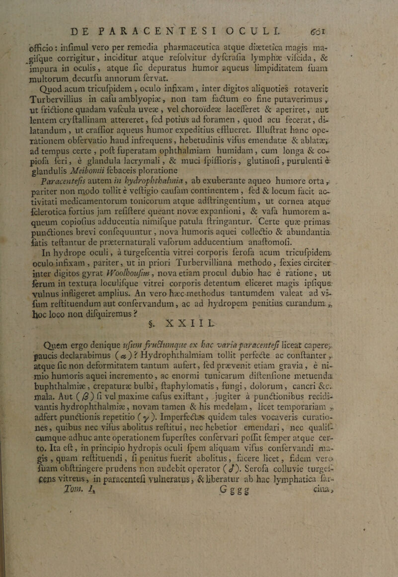 officio: infimul vero per remedia pharmaceutica atque diaetetica magis ma- gifque corrigitur, inciditur atque refolvitur dyfcrafia lymphae vifcida, & 'impura in oculis, atque fic depuratus humor aqueus limpiditatem luam multorum decurfu annorum fervat. Quod acum tricufpidem , oculo infixam , inter digitos aliquoties rotaverit Turbervillius in cafu amblyopiae, non tam fadum eo fine putaverimus ut fridione quadam vafcula uveae , vel choroideae lacelferet & aperiret, aut lentem cryftallinam attereret, fed potius ad foramen , quod acu fecerat, di¬ latandum , ut craffior aqueus humor expeditius efflueret. Illuftrat hanc ope¬ rationem obfervatio haud infrequens, hebetudinis vifus emendatae & ablatae,, ad tempus certe , poft fuperatam ophthalmiam humidam , cum longa & co- piofa feri, e glandula lacrymali, & muci fpiffioris, glutinofi , purulenti e glandulis Meibomii febaceis ploratione Paracentefis autem in hydrophthalmia, ab exuberante aqueo humore orta y . pariter non modo tollit e veftigio caufam continentem , fed & locum facit ac¬ tivitati medicamentorum tonicorum atque adftringentium, ut cornea atque- fclerotica fortius jam refiftere queant novae expanlioni, & vafa humorem a- queum copiolius adducentia nimifque patula ftringantur. Certe quae primas pundiones brevi confequuntur , nova humoris aquei colledio & abundantia fatis teftantur de praeternaturali vaforum adducentium anaftomofi. In hydrope oculi, a turgefcentia vitrei corporis ferofa acum tricufpidem oculo infixam , pariter, ut in priori Turbervilliana methodo, fexies circiter inter digitos gyrat Woolhoufim, nova etiam procul dubio hac e ratione, ut ferum in textura loculifque vitrei corporis detentum eliceret magis ipfique. vulnus infligeret amplius. An vero htec-methodus tantumdem valeat ad vr~ fum reftituendum aut confervandum, ac ad hydropem penitius curandum hoc loco non difquiremus ? s. X X I I L Quem ergo denique nfum fru&umque ex hac varia par acentefi liceat capere, paucis declarabimus ( a ) 'i Hydrophthalmiam tollit perfecle ac conftanter , atque fic non deformitatem tantum aufert, fed praevenit etiam gravia , e ni¬ mio humoris aquei incremento, ac enormi tunicarum diftenfione metuenda, buphthalmiae , crepaturae bulbi, ftaphylomatis , fungi, dolorum, cancri &c. mala. Aut (/3 ) fi vel maxime cafus exifiant, jugiter a pundionibus recidi- vantis hydrophthalmiae, novam tamen & his medelam, licet temporariam „ adfert pundionis repetitio ( y ). Imperfedae quidem tales vocaveris curatio¬ nes , quibus nec vifus abolitus reftitui, nec hebetior emendari, nec qualif- cumque adhuc ante operationem fuperftes confervari poifit femper atque cer¬ to. Ita eft, in principio hydropis oculi fpem aliquam vifus eonfervandi ma¬ gis , quam reftituendi, II penitus fuerit abolitus, facere licet, fidem vero luam obftringere prudens non audebit operator (</). Serofa colluvie turgei- f ens vitreus, in paracentefi vulneratus, & liberatur ab hac lymphatica far- 'Ioni. lx G g g g citra >