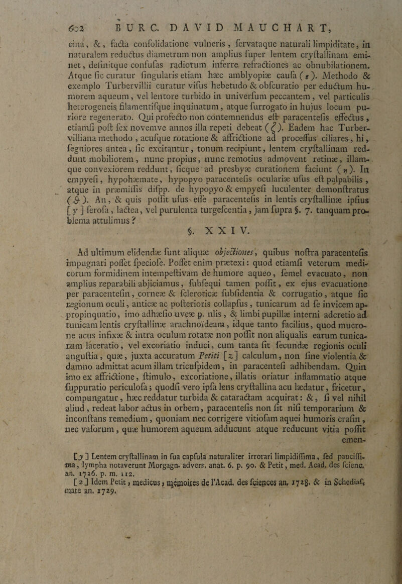 s f $02 burc. d a v i d mauchart, cina, &, facla confolidatione vulneris, fervataque naturali limpiditate, iu naturalem redudus diametrum non amplius fuper lentem cryftallinam emi¬ net , definitque confulas radiorum inferre refradiones ac obnubilationem. Atque fic curatur fingularis etiam haec amblyopiae caufa(Q). Methodo & exemplo Turbervillii curatur vifus hebetudo & obfcuratio per edudum hu¬ morem aqueum, vel lentore turbido in univerfum peccantem, vel particulis heterogeneis filamentifque inquinatum, atque furrogato in hujus locum pu¬ riore regenerato. Qui profedo non contemnendus elt paracentefis effedus , etiamfi poft fex novemve annos illa repeti debeat (£). Eadem hac Turber- villiana methodo , acufque rotatione & affridione ad proceffus ciliares , hi, fegniores antea , fic excitantur , tonum recipiunt, lentem cryftallinam red¬ dunt mobiliorem , nunc propius, nunc remotius admovent retinae, illam- que convexiorem reddunt, ficque ad presbyae curationem faciunt (q)- Ili empyefi, hypohaemate, hypopyo paracentefis oculariae ufus eft palpabilis , atque in praemiftis difpp. de hypopyo & empyefi luculenter, demonftratus ($-). An, & quis polfit ufusNelfe paracentefis in lentis cryftallinae ipfius [ y ] ferofa, ladea, vel purulenta turgefcentia, jam fupra §. 7. tanquam pro¬ blema attulimus 'i 5. XXIV. Ad ultimum elidendae funt aliquae objetfiones, quibus noftra paracentefis impugnari poffet fpeciole. Polfet enim praetexi: quod etiamfi veterum medi¬ corum formidinem intempeftivam de humore aqueo, femel evacuato, non amplius reparabili abjiciamus, fubfequi tamen poftit, ex ejus evacuatione per paracentefin, corneae & fcleroticse fubfidentia & corrugatio, atque fic regionum oculi, anticae ac pofterioris collapfus , tunicarum ad fe invicem ap¬ propinquatio, imo adhaefio uveae p. nlis , & limbi pupillae interni adcretioad tunicam lentis cryftallinae arachnoideam, idque tanto facilius, quod mucro¬ ne acus infixae & intra oculum rotatae non poftit non aliqualis earum tunica¬ rum laceratio, vel excoriatio induci, cum tanta fit fecundae regionis oculi anguftia, quae, juxta accuratum Vetiti [*] calculum, non fine violentia & damno admittat acum illam tricufpidem, in paracentefi adhibendam. Quin imo ex affrictione, ftimulo, excoriatione, illatis oriatur inflammatio atque fuppuratio periculofa; quodfi vero ipfa lens cryftallina acu laedatur, fricetur, compungatur, haec reddatur turbida & catara&am acquirat: &, fi vel nihil aliud , redeat labor a&us in orbem, paracentefis non fit nifi temporarium & inconftans remedium, quoniam nec corrigere vitiofam aquei humoris crafin , nec vaforum, quae humorem aqueum adducunt atque reducunt vitia poftit / • emen- [y ] Lentem cryftallinam in fua capfula naturaliter irrorari limpidiflima, fed paucifli- ma, lympha notaverunt Morgagn. advers, anat. 6. p. 90. & Petit, med. Acad. des fcienc, an. 1726. p. m. 112. [ 2 ] Idem Petit 3 medicus j rqemoires de 1’Acad. des fciepces an, 1723, & in Schedia^ mate an. 1729, /