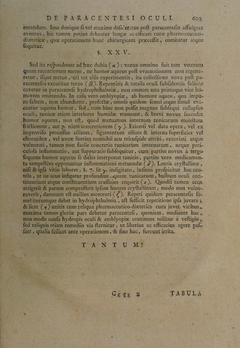 emendare. Imo denique fi vel maxime defit1 eratus poft paracentefin affulgeat eventus, hic tamen potius debeatur longae ac efficaci curse pharnvaceutico- diacteticae , quse operationem hanc chirurgicam praecellit, comitatur atque fequitur. §. X X V. Sed ita rejpondenms ad haec dubia ( & ) : vanus omnino fuit tam veterum quam recentiorum metus , ne humor aqueus poft evacuationem non regene¬ retur , ifque metus ,-uti tot aliis experimentis , ita colledione nova poft pa- racentefes excutitur totus (/3). Repentina & totalis oculi fubfidentia folicite cavetur in paracentefi hydrophthalmiae , non omnem una primaque vice hu¬ morem emittendo. In cafu vero amblyopiae , ab humore aqueo, qua impu¬ ro faltem, non abundante, profedae, omnis quidem fernel atque fimul eva¬ cuatur aqueus humor , fed , cum hinc non polfit magnus fubfequi collapfus oculi, tunicae etiam interiores humidae maneant, & brevi novus fuccedat humor aqueus, non eft, quod metuamus internam tunicarum moleftam fridionem , aut p. nlem concretionem ( y ). Etiamfi vel data opera , vel ex: improvifo procelfus ciliares, ligamentum ciliare & interna fuperfieies vel choroideae , vel uveae fuerint nonnihil acu tricufpide attriti, excoriati atque vulnerati, tamen non facile concretio tunicarum internarum neque peri- culofa inflammatio , aut fuppuratio fubfequitur, cum partim novus a terga fequens humor aqueus fe didis interponat tunicis , partim vero medicamen¬ ta tempeftive opponantur inflammationi metuendae ( J'). Lentis cryftallinae , nifi &ipfa vitio laboret, §. 7. Iit y. indigitato, lsefioni profpicitur hac cau¬ tela , ut ne acus infigatur profundius, quam tunicarum, bulbum oculi con¬ tinentium atque conftituentium craflities requirit ( e ). Quodfi tamen acus attigerit & parum comprdferit ipfam lentem cryftallinam, modo non vulne¬ raverit , damnum eft nullius momenti ( £). Repeti quidem paracentefis fe- meliterumque debet in hydrophthalmia , aft fufficit repetitione ipfa juvare > & licet ( rj) unitis cum reliqua pharmaceutico-disetetica cura juvet viribus,», maxima tamen gloriae pars debetur paracentefi, quoniam, mediante hac non modo caufa hydropis oculi .& amblyopiae continens tollitur e veftigio*. fed reliquis etiam remediis via fternitur , ut liberius ac efficacius agere pofc. jfint, qualia fcilicet ante operationem, & fine hac, fuerunt irrita* T A N T U Mt (