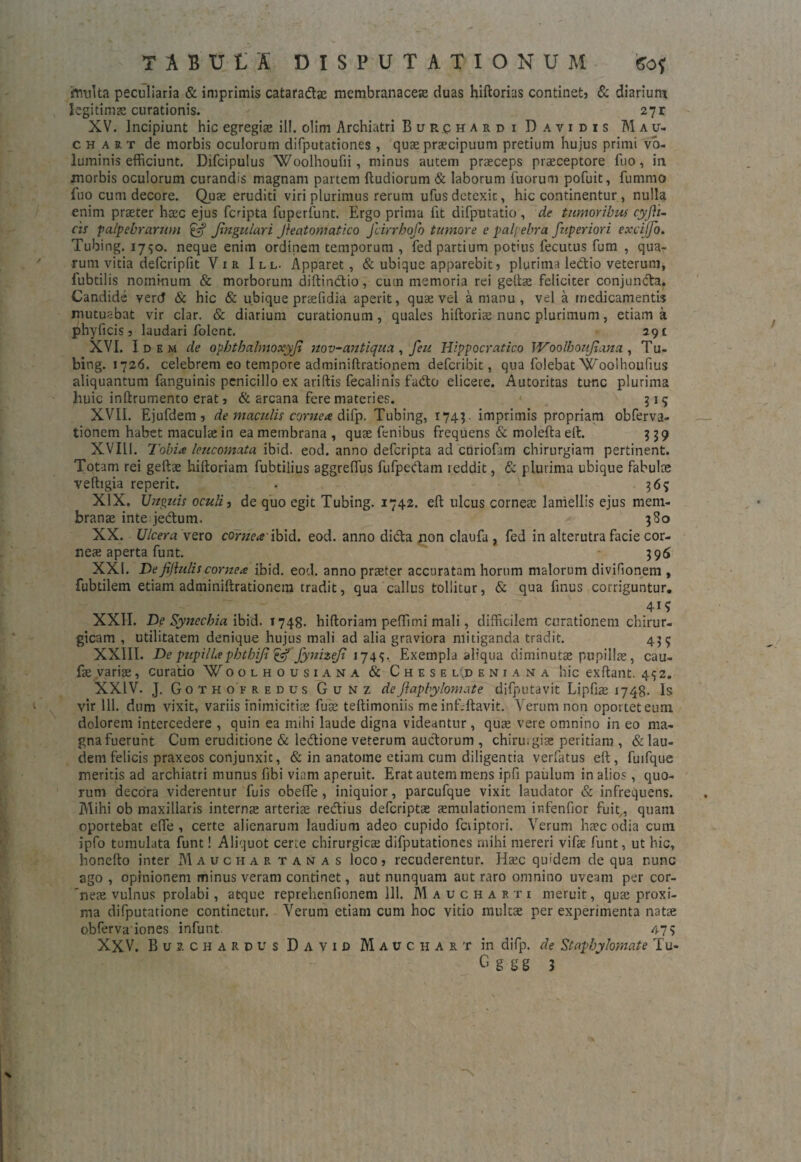 TABULA DISPUTATIONUM 60* irrrolta peculiaria & imprimis cataradae membranaceae duas hiftorias continet? & diarium legitima curationis. 271 XV. Incipiunt hic egregia; ili. olim Archiatri Burchardi Davidis Mau- chart de morbis oculorum difputationes , quae praecipuum pretium hujus primi vo¬ luminis efficiunt. Difcipulus Woolhoufii, minus autem praeceps praeceptore fuo, in morbis oculorum curandis magnam partem ftudiorum & laborum Tuorum pofuit, fummo fuo cum decore. Quae eruditi viri plurimus rerum ufusdetexic, hic continentur, nulla enim praeter haec ejus fcripta fuperfunt. Ergo prima fit difputatio , de timoribus cyfli- cii ■palpebrarum £«? Jhigulari Jfeatomatico Jlirrbofo tumore e palpebra fuperiori excijjo. Tubing. 1750. neque enim ordinem temporum , fed partium potius fecutus fum , qua¬ rum vitia defcripfit Vir I ll. Apparet, & ubique apparebit? plurima ledio veterum, fubtilis nominum & morborum diftindio, cum memoria rei geftae feliciter conjunda. Candide vertf & hic & ubique praefidia aperit, quae vel a manu , vel a medicamentis mutuabat vir clar. & diarium curationum, quales hiftoriae nunc plurimum, etiam a phyficis? laudari folent. 291 XVI. Idem de opbthalmoxyji nov-antiqua , feu Hippocratico lYoolbouJiana , Tu¬ bing. 1726. celebrem eo tempore adminiftrationem defcribit, qua folebatWoolhoufius aliquantum fanguinis penicillo ex ariftis fecalinis fado elicere. Autoritas tunc plurima huic inftrumento erat ? & arcana fere materies. 315 XVII. Ejufdem? de maculis cornea difp. Tubing, 174$. imprimis propriam obferva- tionem habet macula: in ea membrana , quse fenibus frequens & moleftaeft. 939 XVIL1. Tobia leucomata ibid. eod. anno defcripta ad curiofarn chirurgiam pertinent. Totam rei geftse hiftoriam fubtilius aggreflus fufpedam reddit, & plurima ubique fabulae veftigia reperit. . 36? XIX. Unguis oculi, de quo egit Tubing. 1742. eft ulcus corneae lamellis ejus mem¬ branae inte jedum. 380 XX. Ulcera vero cornea'ibid. eod. anno dida non claufa , fed in alterutra facie cor¬ nea: aperta funt. 396 XXI. Defijhiliscornea ibid. eod. anno praeter accuratam horum malorum divifionem , fubtilem etiam adminiftrationem tradit, qua callus tollitur, & qua finus corriguntur. 41* XXII. De Synechia ibid. 1748. hiftoriam peffimi mali, difficilem curationem chirur¬ gicam , utilitatem denique hujus mali ad alia graviora mitiganda tradit. 435 XXIII. De pupilla pbthi/j & fynizeji 1749. Exempla aliqua diminutoe pupillae, cau- fse variae, curatio Voolhousiana & Chese l.d e n i a.n a hic exftant. 432. XXIV. J. Gothofredus Gunz deJlapbylomate difputavit Lipftae 1748- Is vir 111. dum vixit, variis inimicitiae fuse teftimoniis me inf.ftavit. Verum non oportet eum dolorem intercedere , quin ea mihi laude digna videantur, qua; vere omnino in eo ma¬ gna fuerunt Cum eruditione & ledione veterum auctorum , chirurgia: peritiam , & lau¬ dem felicis praxeos conjunxit, & in anatome etiam cum diligentia verfatus eft, fuifque meritis ad archiatri munus fibi viam aperuit. Erat autem mens ipfi paulum in alios, quo¬ rum decora viderentur fuis obeffie , iniquior, parcufque vixit laudator & infrequens. Mihi ob maxillaris internse arteriae redius defcriptae aemulationem infenfior fuit,, quam oportebat effie , certe alienarum laudium adeo cupido fctiptori. Verum haec odia cum ipfo tumulata funt! Aliquot certe chirurgica difputationes mihi mereri vifae funt, ut hic, honefto inter Mauchartanas loco? recuderentur. Haec quidem de qua nunc ago , opinionem minus veram continet, aut nunquam aut raro omnino uveam per cor- neae vulnus prolabi, atque reprehenfionem 111. Maucharti meruit, qua; proxi¬ ma difputatione continetur. Verum etiam cum hoc vitio multae per experimenta natae obferva iones infunt. 479 XXV. Bur chardus D a v i d Mauchart in difp. de Stapbylornate Tu- G g g g 3