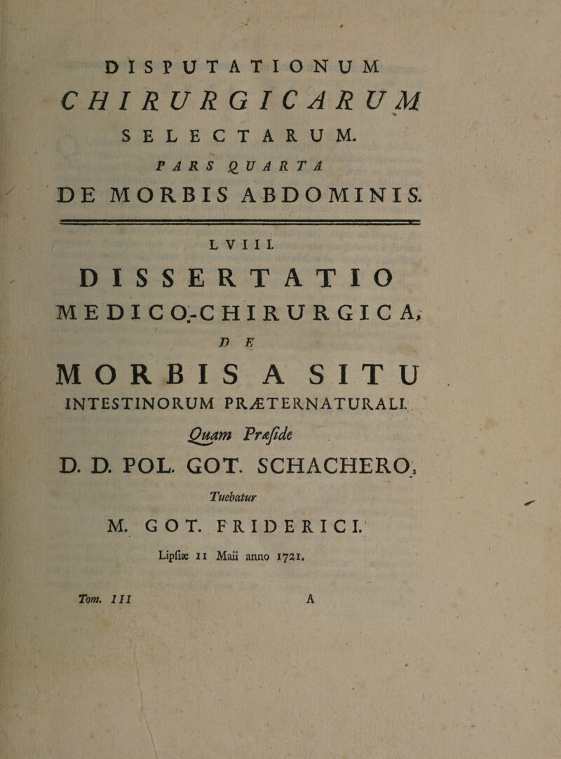 0 DISPUTATIONUM CHIRURGICARUM SELECTARUM. PARS QUARTA DE MORBIS ABDOMINIS. L V I I I DISSERTATIO M E D I C O.-C H I R U R G I C A, n E MORBIS A SITU INTESTINORUM PR^TERNATURALI,. Qmm Tr/ifidc D. D. POL. GOT. SCHACHERO/ Tuebatur M. GOT. F R I D E R I c I. Lipfi?e II Maii anuo 1731. Tom, 111 A