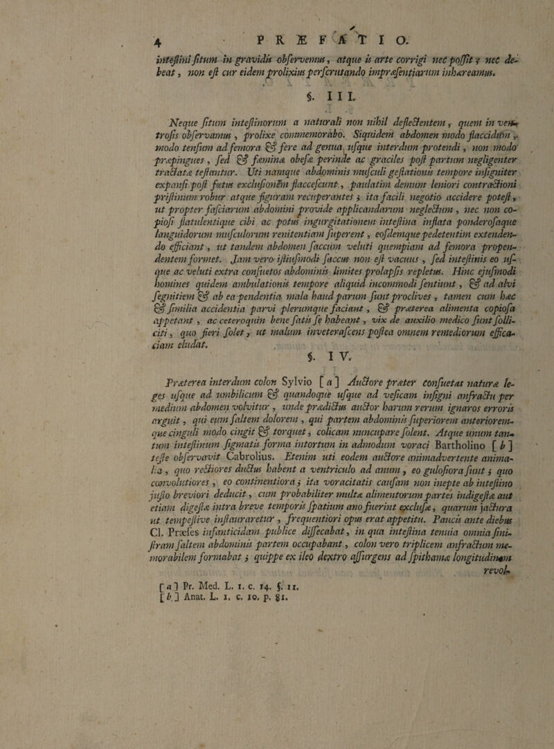 intefimifitum in gravidis ohfervemm, atque h arte corrigi neCpoJJit-? net dei heat j 7ion eji cur eidem prolipcifss perfcrntando impr^zfmtiarnm inh^reamus. • . §. I I L • - • Neque fitum intejlinorum a naturali non 7iihil defle&entem, quem tn venif trojis ohfervamm , prolixe cmtmemoraho. Siqsddem abdomen modo flaccidU7n modo tenfum ad femora ^fere ad genua, ufque mterdum protendi ^ non modo' prApingues , fed fAniina ohefa perinde ac graciles pqfi partum yiegligenter tra&ata tejiantur. Uti ytamque abdominis mufculi gejlatmm tempore infigniter expanfi.poji fcetm exclufionihi Jiaccefcunt, paulatim demum leyiiori contra^ioni prijimum robur atque -figuram recuperantes ita facili yiegotio accidere poteji, ut propter fafciarum abdomini provide applicayidanim negleBum , nec non co- piofi Jlatulentiqjte cibi ac potus ingurgitationem intejiina inflata ponderofaque languidorum mufculorum reyiitentiam fuperertt, eofdemque pedetentim extenden^ do efficiant, ut tandem abdomen faecum veluti quempiam ad femora propeyt- .' deyitem formet. Jam vero-ijUufyyiodi faccus noyi efl vacuus , fed iyiteflinis eo uf ’ que ac veluti extra confuetos abdonimis limites prolapfis repletus. Hinc ejufmodi homhies quidem ambulationis tempore aliquid mcommodi fentiimt, ^ ad alvi fegnitiem ^ ab ea -pendeyitia mala haud parum fuyit proclives , tamen cum hac fimilia accideyitia parvi plerumque faciant, ^ prjiterea alimenta copiofa appetant , ac ceteroqum bene fatis fe habeant, vix de auxilio medico fiint follU citi i quo fleri folet, ut malum inveterafceyis poflea omnem remediorum effica- , eiam eludat. , ' $. I V. L PrAterea interdum colon Sylvio [ a ] AuBore prAter Confuetos yiatuvA le¬ ges ufque ad umbilicum ^ quayidoque ufque ad veficam hijigyii anfraBu per medium abdomen volvitur , u?ide prAdi&us au&or harum rerum ignaros erroris arguit, qui eum fait em dolorem , qui partem abdominis fuperior em anterior em- que cinguli modo emgit ^ torquet, colicam nuncupare folent. Atque unum tan* tum inteflinum figmatis forma intortum in admodmn voraci Bartholino [ /> ] tefle ohfervavit Cabrolius. Etenim uti eodem auBore ayiimadvertente anima- l.a , quo reBiores diiBus habent a ventriculo ad amm, eo gulojiora funt i quo convolutiores , eo coyitinentiora ,• ita voracitatis caufam yion mepte ab mtefiino juflo breviori deducit, • cjim probabiliter nniltA alimeyitorum partes indigeflo aut etiarm digeflA intra breve temporis Jpatium ano f ierint ejxclufe, quarum ]a&ura 7it tempeflive biflauraretur , frequentiori opus erat appetitu. Paucis ayite diebus Cl. Praefes infanticidam publice dijfecabat, in qua inteflma tenuia oymiiafmi- flram f altem abdominis partem occupabant, coloyi vero triplicem anfraBum me¬ morabilem foryyiab at f quippe e?c ileo dc^itro ajftirgeyis ad fpithama longitudinem revoU