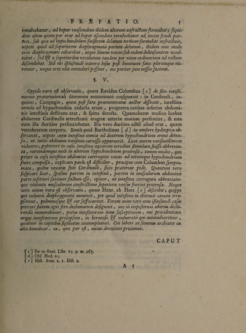 rev^ehatur i ccd hepar reafcendens ihidem alterum anfra&tim fonnahat} Jiqrn^' dem altius quam par erat ad hepar afcendens revolvebatur ad^ imam fundi par-- tem, fuh qua ad hypochondrium fimfrum delatum tertium formabat anfraBum^ iitpote quod ad fuperiorem diaphragmatis partem delatum , ibidem non modo cum diaphragmate coharebat, atque lienem totum fub eodem delitefcentem occul- , tabat, fed^ a fuperioribus revolutum tandem per viam ordinariam ad reBum defcendebat. Sed uti ifiiufmodi natur<& lufm poji hominum fata plerumque mi¬ ramur j neque arte ulla emendari poffunt, eos pariter jam mijfos facimm.. Y. Oppido rara ef ohfervatio, quam Realdus Columbus [ c ] de Jitii intejll- tiorum prmternaturali Ut er arum moymmentis confignavit : in Cardinali, m- quiens , Campegio , quem poJl fata prdmiemoratus auBor dijfecuit, inteftina omnia ad hypochondria redadla erant „ propterea cavitas inferior abdomi¬ nis inteftinis deftituta erat, & fpina deteda. Quamobrem medico licebat: abdomen Cardinalis attredanti magnae arteriae motura perfentire& una; cum illa durities perfeiitiebatur. Illa vero durities nihil aliud erat , quam vertebrarum corpora. Simile quid Bartholinus [ ^ ] in muliere hydropica ob- fervavit y utpote cujus intefina omnia ad dextrum hypochondrium erant detru- fa r ut initio abdomen hitefiinis caruiffe apparuerit. Licet autem ver. ifimillimum videaturj pojieriori in cafu mtejiina aquarum acredine Jlimulata fuijfe abbrevia- ta y earumdemque mole in alterum hypochondrium protrufa, tamen modus y.. quo priori in cafu intejlina abdomine cateroquin vacuo ad utrumque hypochondrium fuere compulfa , explicatu paulo ejl difficilior , prcecipue cum Columbus fympto- mata, quibas vexatus fuit Cardinalis, fcco pr<ztereat pede. Quasitum vero fufpicari licet y fpafmo partim in intejiinis , partim in mufculorum abdominis parte inferiori ffivient e faBum ejfe y opinor y ut intefina corrugata abbreviata- que violenta mufculorum confriBione fuperiora verfus fuerint protrufa. Neque vero mitius rara ef ohfervatio, quam Henr. ab Heer [ e ] defcribity quippe qui vulneris diaphragmatis meminit, per quod intefina in thoracis cavum irre- pferunt, pulmonefque ^ cor fuffiocarunt. Verum enim vero cum ifiiifmodi caftis perrari fatum Agri fere declamatum defignent, nec iis impoferum uberius decla¬ randis immorabimur, potius intef inorum intus fufceptionem ani procidentiam atque intef inorum prolapfum , in herniofs ^ vulneratis qui animadvertitur ^ quatuor in capitibus figiUatim contemplaturi. Cui labori ut fummus archiater ex.: ^Ito benedicat, ea, qua par ef , animi devotione precamur. CAPUT [ c] De re Anat. Libr. 15. p. m. zCf. *■ C4J Obf. Med. Ce] Hift. Anat. c, i. Hift, 2. A f