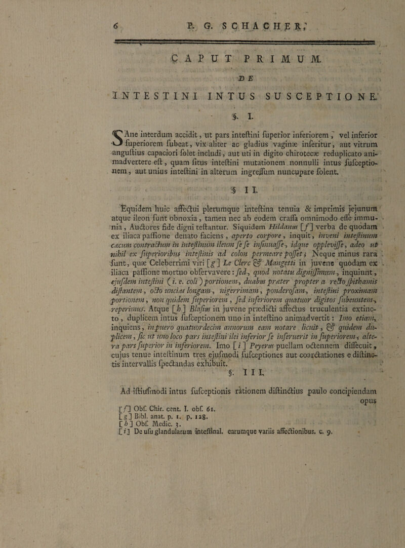CAPUT P R I M U M, ‘D E INTESTINI INTUS SUSCEPTIONE.’ I. S Ane iiiterdum accidit, itt pars inteftini fuperior inferiorem vel inferior fuperiorem fubeat, vix aliter ac gladius vaginae inferitur, aut vitrum anguftius capaciori folet includi, aut uti in digito chirotecae reduplicato ani¬ madvertere eft, quam fitus inteftini mutationem nonnulli intus fufceptio- nem , aut unius inteftini in alterum ingreftlim nuncupare folent. ^ . . c§ I I r ' I ■ I . Equidem huic affedlui plerumque inteftina tenuia & imprimis Jejunum atque ileon funt 'obnoxia, tamen nec ab eodem crafla omnimodo efle immu- • 'nia , Audlores fide digni teftantur. Siquidem Hildanus [/] verba de quodam ex iliaca paflione denato faciens , corpore^ inquit, inveni intejiinum Cdcnm contraBum in intejiinum ileum fe fe mjinuajje-, idqiie opplevijfct adeo uf • nihil ex fuperior ibus intejlinis ad colon permeare pojfet i Neque minus rara Tunt, quae Celeberrimi viri [^] Le Clere ^ Mangetti in juvene 'quodam ex . dliaca paflione mortuo obfervavere: fed^ quod notatu digmjjimtim , inquiunt , ejufdem intejlini (i. e. coli') portionem-^ duabus prteter propter a re&o jpith antis dijlantem^ o&o uncias longam ^ nigerrimam, ponderofam, intejlini proximam portionem, non quidem fuperiorem , fed inferiorem quatuor digitos fubeuntem-, -reperimus. Atque [Jj ] Blafius in juvene prsedidli affedus truculentia extiiic- to , duplicem intus fufeeptionem uno in inteftino animadvertit: Imo etiam, inquiens, inpuero quatuordecim annorum eam notare licuit, ^ quidem du¬ plicem , Jic. ut uno loco pars intejlini ilei inferior fe inferuerit in fuperiorem ^ alte- - ra pars fuperior in inferiorem. Imo [ i ] Peyerus puellam odlennem diffecuit, cujus tenue inteftinum tres ejufmodi fufeeptiones aut coardationes e diftinc- tis intervallis fpedandas exhibuit. «• §. IIP Ad iftii^fmodi intus fufeeptionis rationem diftindius paulo concipiendam opus [/] Obf. Chir. cent. I. obf. 6i. [g] Bibi. anat. p. i. p. lag* C/J] Obf. Medie. ?. De ufu glandularum inteftinal. earumque variis afFedIonibus. c. 9.