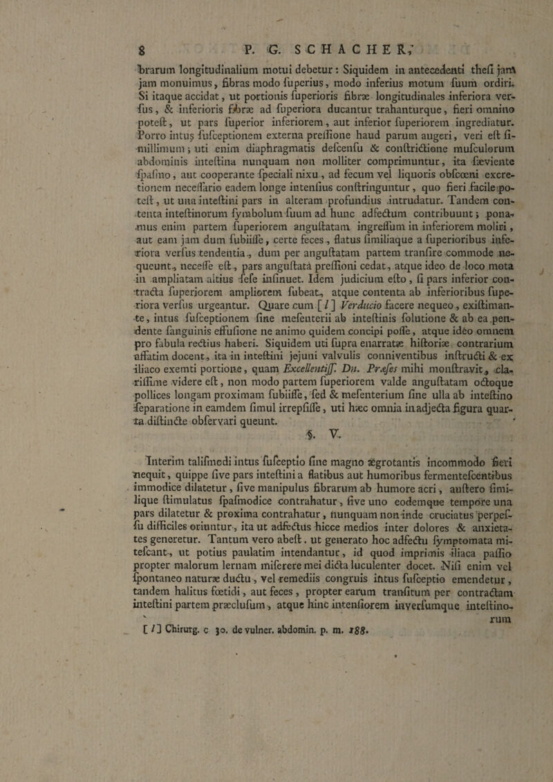 T^rarum longitudinalium motui debetur; Siquidem in antecedenti theli jartV jam monuimus, fibras modo fupcrius, modo inferius motum fuum ordiri. Si itaque accidat, ut portionis fuperioris fibrae longitudinales inferiora ver- fus, & inferioris fibrae ad fuperiora ducantur trahanturque, fieri omnino poteft, ut pars fuperior inferiorem, aut inferior fuperiorem ingrediatur. Porro intus fiLifceptionem externa prellione haud parum augeri, veri ell fi- -millimum; uti enim diaphragmatis defcenfu & conftridione mufculorum abdominis inteftina nunquam non molliter comprimuntur, ita faeviente ipalino, aut cooperante fpeciali nixu , ad fecum vej liquoris obfccEni excre- tionem iieceflario eadem longe intenlius conftringuntur , quo fieri facile.po- telf, ut unainteftini pars in alteram-profundius .intrudatur. Tandem con- •tenta inteftinorum {ymbolum fuum ad hunc adfedum contribuunt; pona-f anus enim partem fuperiorem anguftatam ingrefium in inferiorem molini, aut eam jam dum fubiilfe, certe feces , flatus fimiliaque a fuperioribus infe- 'xiora verfus tendentia., dum per anguftatam partem tranfire=.commode ne¬ queunt., necelfe eft, pars aiiguftata preffioni cedat , atque ideo dedoco mota in ampliatam altius fefe infinuet. Idem judicium efto , fi pars inferior con- 'trada fuperiorem ampliorem fubeat, atque contenta ab inferioribus fupe¬ riora verfus urgeantur. Quare ,cum.[ / ] Verdiido facere nequeo, exiftiman- •te, intus fufeeptionem fine mefenterii ab inteftinis folutione & ab ea .pen- flente fanguinis eflufione ne animo quidem concipi pofle, atque ideo omnem pro fabula redius haberi. Siquidem uti fupra enarratas hiftoriae contrarium tiflatim docent , ita in inteftini jejuni valvulis conniventibus inftrudi& ex iliaco exemti portione, quam ExceUentiJJl Dn. Pr^tfes mihi monftravit., -ola- •rifiime videre eft, non modo partem fuperiorem valde anguftatam odoque •pollices longam proximam fubiifle, fed & mefenterium fine ulla ab inteftiiio Teparatione in eamdem fimul irrepfifle, uti hsec omnia inadjeda figura quar¬ ta diftinde obfervari queunt. fnterim tallfmedi intus Turceptio fine magno ^grotantis incommodo fei •nequit, quippe five pars inteftini a flatibus aut humoribus fermentefeentibus immodice dilatetur, five manipulus fibrarum ab humore acri, auftero fimi- lique ftimulatus Ipafraodice contrahatur, five uno eodemque tempore una pars dilatetur & proxima contrahatur, nunquam non inde cruciatus perpef- fu difficiles oriuntur, ita ut adfcdus hicce medios inter dolores & anxieta¬ tes generetur. Tantum vero abeft. ut generato hoc adfedu fymptomata mi- tefeant-, ut potius paulatim intendantur > id quod imprimis iliaca paffio propter malorum leniam miferere mei dida luculenter docet. Nifi enim vel fpontaneo naturae dudu, vel remediis congruis intus fufeeptio emendetur, tandem halitus foetidi, aut feces , propter earum tranfitum per contradam inteftini partem praeclufum, atque hinc intenfiorem inverfumque inteftino- ' rum [ / ] ChiruTg. c 30. devulner. abdomin. p. m. i88>