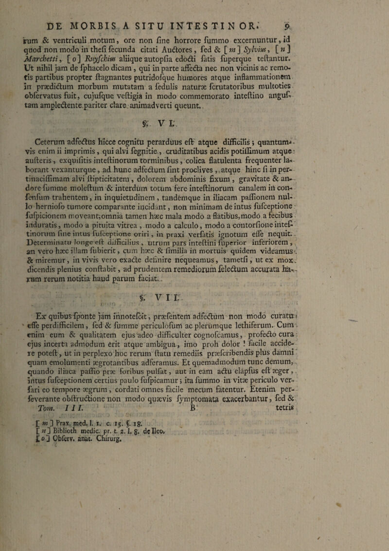 inim & ventriculi motum, ore non fine horrore fummo excernuntur, id quod non modo in thefi fecunda citati Audlores, fed & [ »/ ] Sylvim, [ w ] Marchettii [0] aliiqueautopfia edodi latis fuperque teftantur. Ut nihil jam de fphacelo dicam, qui in parte alfeda nec non vicinis ac remo¬ tis partibus propter llagnantes putridofque humores atque inflammationem. in prsedidum morbum mutatam a fedulis natiirx fcrutatoribus multoties. obfervatus fuit, cujufque veftigja in modo commemorato inteftino anguf* tam ampledente,pariter clare.animadverti queunt.. V L. Ceterum adfedus hicce cognitu perarduus eff^ atque difficilis ; quantum^- vis enim ii imprimis, qui alvi fegnitie., cruditatibus acidis potillimum atque; aulleris , exquifitis inteftinorum torminibus, colica flatulenta frequenter la-- borant vexanturque, ad hunc adfedumfint proclives ,.atque hinc fi inper-- tinaciflimam alvi llipticitatera, dolorem abdominis fixum , gravitate & an- dorefumme moleftum & interdum totum fere inteftinorum canalem in con-- fenfum trahentem, in inquietudinem , tandemque in iliacam paffionem nul-- lo herniofo tumore comparante iiiciddiit, non minimam de intus fufceptione' furpicioncm moveant;omnia tamen haec mala modo a flatibus,modo a fecibus. induratis, modo a pituita vitrea , modo a calculo, modo acontorfioneinteC-’ tinorum fine intus fufceptione oriri, in praxi verfatis ignotum efle nequit.. Determinatu longe eft difficilius , utrum pars Inteftini fbperior inferiorem ,. an vero hoec illam fiibierit, cum hacc & fimilia in mortuis quidem videamus*; & miremur, in vivis vero exade definire nequeamus, tametfi , ut ex moxc dicendis plenius conftabit, ad prudentem remediorum feledum accurata hJa-,- rum rerum notitia haud parum faciat.. 't §: v ri:. Ex quibus'fponte jam innotefolt, prsefentem adfedum non modo curatti-i “ effe perdifficilem, fed & fumnie periculoflim ac plerumque lethiferum. Cum . enim eum & qualitatem ejus adeo difficulter cognofcamus, profedo cura; ejus incerta admodum erit atque ambigua , imo proh dolor ! facile accide-- re poteft, ut in perplexo hoc rerumttatu remediis praefcribendisplus damni' quam emolumenti aegrotantibus adferamus. Et quemadmodum tunc demum, quando iliaca paffio prse foribus pulfat, aut in eam adu elapfiis eft aeger,. intus fufceptionem certius paulo fufpicamiir j ita fummo in vitae periculo ver-- farl eo tempore aegrum, cordati omnes facile mecum fatentur. Etenim per-- feverante obftrudione non modo quaevis fymptomata exacerbantur, fed & Tom. IJI. ' ^ B: tetris > [ w d Prax. med. 1. i. c. 15. §. ig. t «3 Biblioth medie, pr, t. 2.1. g- dc Ileo, ' £«3 Obferv. anat. Chirurg.