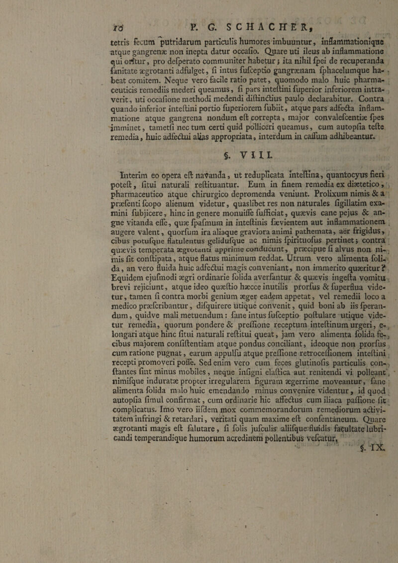 tetris fecum putridarum particulis humores'imbuuntur, mfianimationlque atque gangrenae non inepta datur occafio. Quare uti ileus ab inflammatione qui orftur, pro defperato communiter habetur j ita nihil Ipei de recuperanda fanitate aegrotanti adfulget, li intus fufceptio gangraenam fphacelumque ha- . beat comitem. Neque vero facile ratio patet, quomodo malo huic pharma¬ ceuticis remediis mederi queamus, fi pars inteftini fuperior inferiorem intra¬ verit, uti occafione methodi medendi diftindUus paulo declarabitur. Contra quando inferior inteftini portio fuperiorem fubiit, atque pars adfeda Inflam¬ matione atque gangrena nondum eft correpta, major convalefcentiae fpes imminet, tametfi nec tum certi quid polliceri queamus, cum autopfia tefte remedia, huic adfecftuialias appropriata, interdum in caflum adhibeantur. §. VIIL Interim eo opera eft na’^anda, ut reduplicata inteftina, quantocyus fieri poteft:, fitui naturali reftituantur. Eum in finem remedia ex di^etetico,'. pharmaceutico atque chirurgico depromenda veniunt. Prolixum nimis & a praefenti ftopo alienum videtur, quaslibet res non naturales figillatim exa¬ mini fubjicere, hinc in genere monuifle fuffidat, qusevis cane pejus & an¬ gue vitanda efle, quae Ipafmum in inteftinis faevientem aut inflammationem , augere valent, quorfura ira aliaque graviora animi pathemata, aer frigidus, cibus potufque flatulentus gelidufque ac nimis Ipirituofus pertinet 5 contra quaevis temperata aegrotanti apprime conducunt, praecipue fi alvus non ni- ; mis fit conftipata, atque flatus minimum reddat. Utrum vero alimenta foli- da, an vero fluida huic adfedui magis conveniant, non immerito quaeritur? Equidem ejufmodi aegri ordinarie folida averfantur & quaevis ingefta vomitu brevi rejiciunt, atque ideo quaeftio haecce inutilis prorfus & fuperflua vide¬ tur, tamen fi contra morbi genium aeger eadem appetat, vel remedii loco a medico praefcribantur, difquirere utique convenit, quid boni ab iis Iperaii- dum, quidve mali metuendum: fane intus fufceptio poftulare utique vide¬ tur remedia, quorum pondere & prellione receptum inteftinum urgeri, e- iongari atque hinc fitui naturali reftitui queat, jam vero alimenta folida fe-j cibus majorem confiftentiam atque pondus conciliant, ideoque non prorfus cum ratione pugnat, earum appulfu atque preflione retrocelfionem inteftini recepti promoveri pofle. Sed enim vero cum feces glutinofis particulis con- ftantes fint minus mobiles, neque infigni elaftica aut renitendi vi polleant , * nimifque induratae propter irregularem figuram aegerrime moveantur, fane alimenta (olida malo huic emendando minus convenire videntur, id quod ^ autopfia fimul confirmat, cum ordinarie hic alfedus cum iliaca paflione fit ^ complicatus. Imo vero iifdem mox commemorandorum remediorum adivi- tatem infringi & retardari, veritati quam maxime eft confentaneum. Qiiare aegrotanti magis eft (alutare, fi folis jufculis aliifque:fluidis facultate lubri¬ candi temperandique humorum acredhiem^ pollentibus vefcatur^