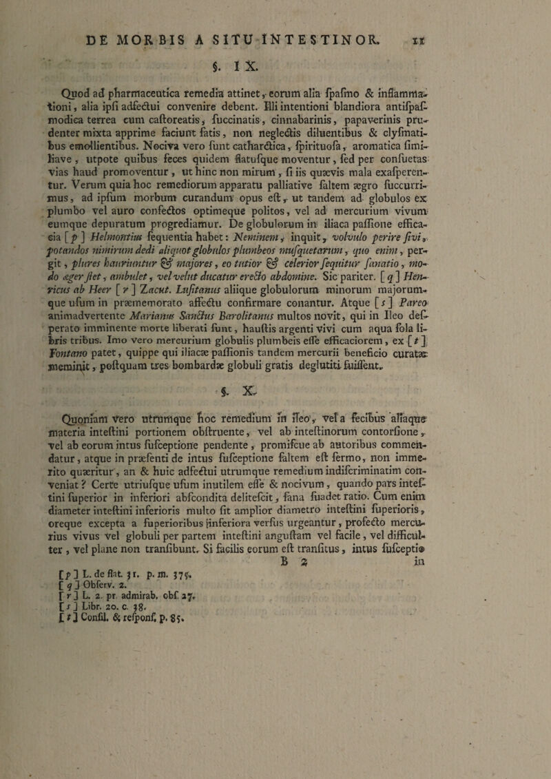 §. I X. Quod pharmaceutica remedia attinet ,• eorum alia ipafmo & inflamma^ tioni j alia ipfi adfedui convenire debent. Illi intentioni blandiora antifpai- modica terrea cum caftoreatk, fuccinatis , cinnabarinis, papaverinis pru¬ denter mixta apprime faciunt fatis, non negledis diluentibus & clyimati- bus emollientibus. Nociva vero funt cathardica, Ipirituofa, aromatica fimi- Kave , utpote quibus feces quidem iatufque moventur, fed per confuetas: vias haud promoventur , ut hinc non mirum , fi iis quaevis mala exafperen- tur. Verum quia hoc remediorum apparatu palliative faltem aegro fuccurri- mus, ad ipfum morbum curandum opus eft r ut tandem ad globulos ex plumbo vel auro confedos optimeque politos, vel ad mercurium vivum^ eumque depuratum progrediamur. De globulorum in iliaca paffione effica¬ cia [p ] Helmontim feqiientiahabet: Meminente inquit, volvulo perire fivi^ potandos nimiru7nd^di aliquot globulos plumbeos mufquetanim , quo eninty per-r git, pltires hauriuntur ^ majores, eo tutior ^ celerior fequitur fanatio, mo-- do dgerJiety ambulety velvelutducatur ereBo abdomine. Sic pariter, [q] Hen-> ' \ ricus ab Heer [r] TLacut. Lnjitanus aliique globulorum minorum majorum¬ que ufum in praememorato affedu confirmare conantur. Atque [s] Pareo animadvertente Marianus San&us Barolitanus multos novit, qui in Ileo defi- perato imminente morte liberati fiint, hauftis argenti vivi cum aqua fola li¬ bris tribus. Imo vero mercurium globulis plumbeis efle efficaciorem , ex [/ ], fontano patet, quippe qui iliacaepaffionis tandem mercurii beneficio curatae meminit, pofti^uam tres bombardae globuli gratis deglutiti fijifTeut.. ■ §. Xt< Quoniam Vero utrumque Boc remredium m ileo',- vela fecibus aliaque materia inteftini portionem obftruente, vel ab inteftinorum contorfione vel ab eorum intus fufceptione pendente, promifcue ab autoribus commen¬ datur, atque in praefenti de intus fufceptione feltem eft fermo, non imme¬ rito quaeritur, an & huic adfedui utrumque remedium indifcriminatim con¬ veniat ? Certe utriufque ulum inutilem e^e & nocivum, quando pars inteiE^ tini fuperior in inferiori abfcondita delitefcit ^ fana fiiadet ratio. Cum enim diameter inteftini inferioris mulio fit amplior diametro inteftini fiiperioris oreque excepta a fuperioribus Hnferiora verfus urgeantur, profedo mercu¬ rius vivus vel globuli per partem inteftini anguftam vel facile, vel difficul¬ ter , vel plane non tranfibuntr Si facilis eorum eft tranficus, intus fufcepti® B ^ m C;> 3 L, de flat. Ji. p. ffl. nf* C ^ 3 Gbferv. 2. rr3 b. 2. pr. admirab. obf 27, C j 3 Libr. 20. c. 58' I ? 3 Confd. refponf, p. 8s»