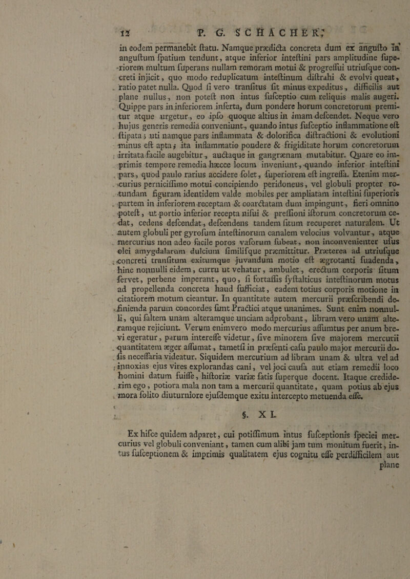 in eodem permanebit ftatu. Namque praedida concreta dum ex angufto la anguftum fpatium tendunt, atque inferior inteftini pars amplitudine fupe- -riorem multum fuperans nullam remoram motui & progreflui utriufque con¬ creti injicit, quo modo reduplicatum inteftinura diftrahi & evolvi queat, . ratio patet nulla. Quod fi vero tranfitus fit minus expeditus, difficilis aut plane nullus, non poteft non intus fufceptio cum reliquis malis augeri. ■ Quippe pars in inferiorem inferta, dum pondere horum concretorum premi¬ tur atque urgetur-, eo ipfo quoque altius in imam defcendet. Neque vero . hujus generis remedia conveniunt-, quando intus liifceptlo inflammatione eft . ftipata j uti namque pars Inflammata & 'dolorifica diftradioni & evolutioni • minus eft apta,* ita inflammatio pondere & frigiditate horum concretorum { irritata facile augebitur^ audaque in gangraenam mutabitur. Quareeoim- . ;primis tempore remedia hsecce locum inveniunt, quando inferior inteftini , ;pars , quod paulo rarius accidere folet, fuperlorem eft ingrefla. Etenim mer- , vcurius perniciffimo motui concipiendo peridoneus, vel globuli propter ro- . tundam figuram Identidem valde mobiles per ampliatam inteftini fuperloris . partem in inferiorem receptam & coardatam dum impingunt, fieri omnino poteft, ut portio inferior recepta nifui & preflioni iftorum concretorum ce- - dat, cedens defcendat , defcendens tandem fitum recuperet naturalem. Ut . uutem globuli per gyrofura inteftinorum canalem velocius volvantur, atque .. mercurius non adeo facile poros vaforum fubeat, non. inconvenienter ufus ©lei amygdalarum dulcium fimilifque prseraittitur. Praeterea ad utriufque ;<concreti tranfitum exitumque juvandum motio eft aegrotanti fuadenda, 'hinc nonnulli eidem, curru ut vehatur, ambulet, eredum corporis fitum fervet, perbene imperant, quo, fi fortaflis fyftalticus inteftiiiorum motus ad propellenda concreta haud fufficiat, eadem totius corporis motione in citatiorem motum cieantur. In quantitate autem mercurii prsefcribendi de- . iinienda parum concordes fiint PradIcI atque unanimes. Sunt enim nonnul¬ li, qui faltem unam alteramque unciam adprobant, libram vero unam alte- . ramque rejiciunt. Verum enimvero modo mercurius aflliratus per anum bre- , vi egeratur, purum interefle videtur, five minorem five majorem mercurii . quantitatem aeger alTumat, tametfi in praefenti cafu paulo major mercurii do- , fis neceflaria videatur. Siquidem mercurium ad libram unam & ultra vel ad ; innoxias ejus vires explorandas cani, vel joci caufa aut etiam remedii loco homini datum fuifle , hlftorlae variae fatis fuperque docent. Itaque credlde- . rim ego, potiora mala non tam a mercurii quantitate, quam potius ab ejus. i mora folito diuturniore ejufdemque exitu intercepto metuenda, efle, I §. X L Ex hifce quidem adparet, cui potifiimum intus furceptionrs fpeclel mer¬ curius vel globuli conveniant, tamen cum alibi jam tum monitum fuerit, in¬ tus fufeeptionem & imprimis qualitatem ejus cognitu efle perdifficilem aut plane \