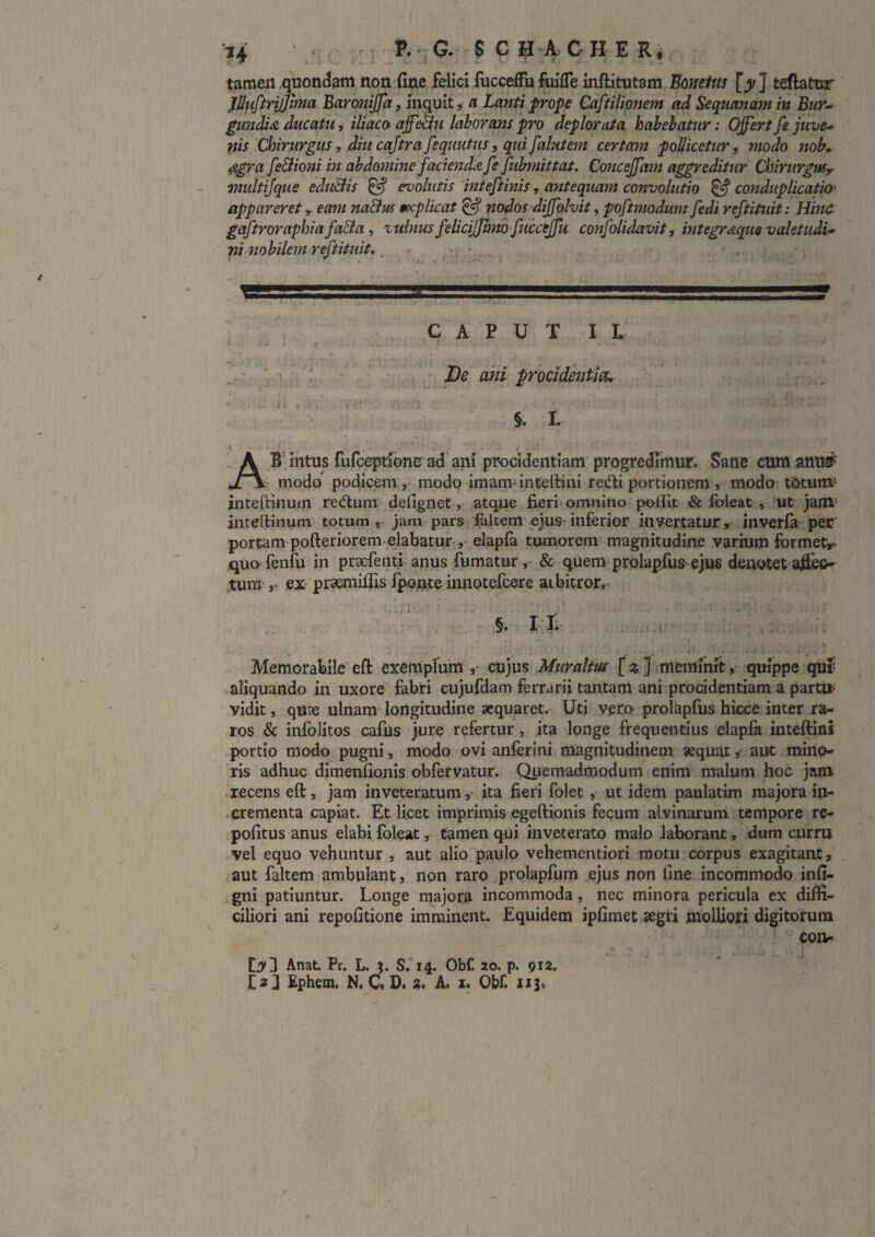 tamen quondam non fine felici fucceffu fiiifle inftitutam Eonetm [y ] tettatur ' jUnfiriJinia Barmijfa, inquit, a Lanti frope Caftiliqnem ad Sequanam in Bur-> gundia, ducatu, iliaco affealu laborans pro deplorata habebatur: Offert fe juve¬ nis Chirurgus, diu cajtra fequutus, qui falutem certam pollicetur, modo nob. 4egra fe&ioni in abdomine faciend.-z fe fubmittat. Co7iceffam aggreditJir ChirurgtiSr multijque eduBis ^ evolutis inteftinis, antequam convohitio ^conduplicatio' appareret y eam na&m mplicat ^ nodos diffolvit, poftmodum [edi reftituit: Hinc gaftroraphiafaBay vulnus felicijjtmo fticceffu confolidavit, mte^<&quevaletudi* ni nobilem reftituit.. ^ ^ - . '■ . I ...=ay CAPUT I L . • _ De ani procidentia, §. I, Ab intus rufceptione ad'ani procidentiam’ progredimur. Sane cum anusP t modo' podicem modo jmam; inteltini redi portionem s modo tOtumis inteftlnutn reduni defigiiet, atqjne fieri'omnino polfit & foleat » ut jam- intertinum totum , jam pars falcem ejuS'inferior invertatur, invetfa- per' portam pofteriorerii elabatur , elapla tumorem’ magnitudine varhim formetr- quo fenfu in praefentl anus fumatur, & quem prolapfus-ejus denotet affeo- tum ex prsMnifiis ifMjnte innotefcere aibitror,- : • . . ' §•' IvT*- . .;i -i' ■ . • ^ • - V Memorabile eft exemplum ,• cujus Muralius [ % ]'.memihit quippe quf aliquando in uxore fabri cujufdam ferrarii tantam ani procidentiam a partu*' vidit, quae ulnam- longitudine aequaret. Utj veco prolapfus hicce inter ra¬ ros & infolitos cafus jure refertur, ita longe frequentius elapik inteftini portio modo pugni, modo ovi anferini magnitudinem aequataut mino¬ ris adhuc dimenfionis obfervatur. Quemadmodum enim malum hoc jam recens eft, jam inveteratumita fieri folet, ut idem paulatim majora in¬ crementa capiat. Et licet imprimis egeftionis fecum alvinarum tempore re- pofitus anus elabi foleat, tamen qui inveterato malo laborant, dum curru vel equo vehuntur , aut alio paulo vehementiori motu corpus exagitant, aut faltem ambulant, non raro prolapfum ejus non fine incommodo infi- gni patiuntur. Longe majora incommoda, nec minora pericula ex diffi¬ ciliori ani repofitione imminent. Equidem ipfimet 5egri molliori digitorum COHp Cjrd Anat Pr. L. ?. S, 14. Obf. 20. p. 912. I2;] Ephem. N. C. D. 2. A. x. Obf. xi^*