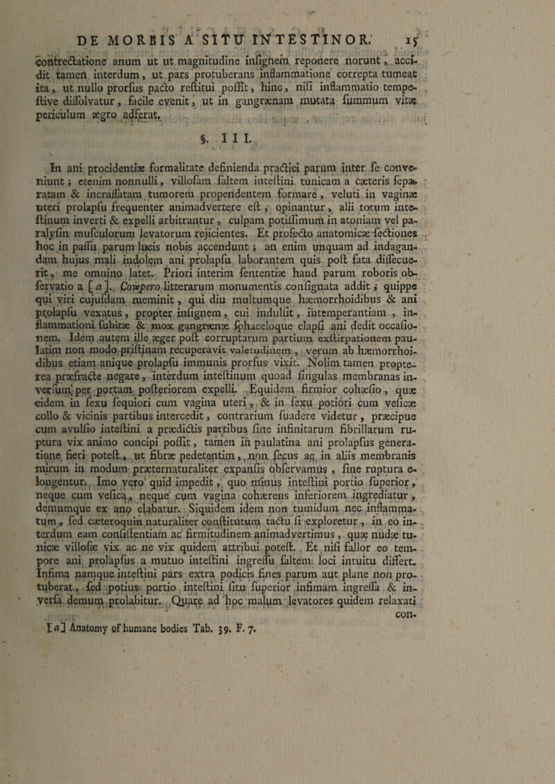 contredatione anum iit ut magnitudine infignem reponere norunt y acci¬ dit tamen interdum, ut.pars protuberans inflammatione' correpta tumeat itaut nullo prorfus pado reftitui poflit, hinc, nili inflammatio tempe*- ftive diflblvatur, facile evenit, ut in gangraenam mutata fummum vitat periculum aegro adferat, i . . ' - - ^ ■ * K ' ' §. III. In ani procidentias formalltate definienda pradllci pariim inter fe-conve¬ niunt j etenim nonnulli , villofam faltem intellini tunicam a caeteris fepa»» ratam & incraflatam,tumorem propendentem formare, veluti.in vaginae uteri prolapfu frequenter animadvertere eft , opinantur,. alii totum inte- ftinum inverti & expelli arbitrantur, culpam pqthhmum in atoniam vel pa- ralyfin mufculorum levatorum rejicientes. Et profedo anatomicae fediones hoc .in paflu paruni liicis nobis accendunt; an enim unquam ad indagan¬ dam hujus mali prolapfu laborantem quis poft fata diflecue- rit, me omnino latet. Priori interim fententiae haud parum roboris ob- fervatio a [«]•> litterarum monumentis conlignata additi quippe qui viri cujumam meminit, qui diu multumque haemorrhoidibus & ani pi^olaplu vexatus, propter infignem, cui induliit, intemperantiam , in¬ flammationi fubitae ^. mox gangrenae Iphaceloque elaplji ani dedit occafio- iiem. Idem autem ijle ^ger poft corruptarum partium exftirpationem pau- latini non, modo, priftinam recuperavit valetiidinem , verum ab haemorrhoi- dibus etiam anique prolapfu immunis prorfus vixit. Nohni tamen propte- rea praefrade negare, mtddum inteftiiium quoad finguias membranasin- verrut^l per portam., pofteriorem expelli. Equidem firmior cphaelio, quae eidem in fexu fequiori cum vagina uteri , . & in fexu potiori cum veficae collo & vicinis partibus intercedit, contrarium fuadere videtur , praecipue cum avuUio inteftini a praedidis partibus line infinitarum fibrillarum ru¬ ptura vix animo concipi polfit, tamen ih paulatina ani prolapfus genera¬ tione fieri poteft.,..^ut; fibrae pedet^nt^n ,^aipn fecus a.q^ in abis membranis mirum in modum; praeternaturalit^r expanlis Qbfervamti? , line rUptura e- lougentur;, Imo yo^o quid impedit quo minus inteftini portio fuperior neque cum velic^j, neq.\ie* ^cum vagpia cohaerens inferiorem, ingrediatur, demumque ex- anp elabatur. , Siquidem idpm non tumidum nec pnflampia- tum^ fed caeteroquln naturabter cdn^itutum tadu,li')exploretur., in eo, in¬ terdum eam conliftentiam ac firmitudinem animadvertimus , quae niidae tu¬ nicae villofae vix ac ne vix quidem attribui poteft. , Et .nili fallor eo tem¬ pore ani, prolapfus a mutuo inteftini ingrelfu faltem| loci intuitu dilFert. Infima namque inteftini pars e:^ra podici fines parum aut plane non pro¬ tuberat, .icjd potiuS' portio (inteftini Ijtu fuperipr .infimam ingrelTa & in- .verfa demurnjproiabitur., Quat^ ad hpc malum kvatores quidem relaxati .  ' con-