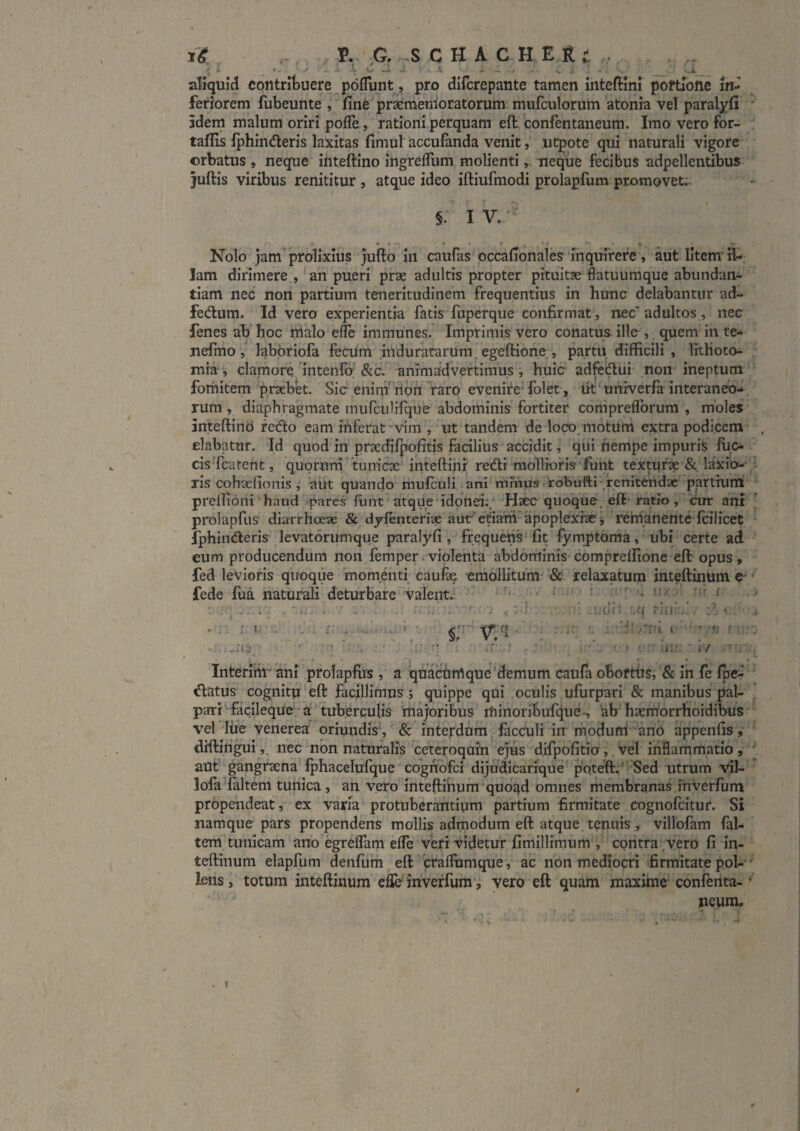 ' f aliquid cotitrituere pdflunt, pro difcrepante tamen ihteftini poftTone in¬ feriorem fubeunte , fine^pr^menioratorum’ mufciilorum atonia vel paralyfi * idem malum oriri pofle, rationi perquam eft. confentaneum. Imo vero for- taflis Iphindleris laxitas fimul accufanda venit, iitpote qui naturali vigore orbatus , neque ihteftino ingrelTum molientineque fecibus adpellentibus juftis viribus renititur , atque ideo iftiufmodi prolapfum promovet;. §. I V. ^ Nolo jam'prolixius jufto in caufas occalTonales'inquirere, aut litem'il¬ lam dirimere , 'an pueri prae adultis propter pituitse flatuumque abundan¬ tiam nec non partium teneritudinem frequentius in hunc delabantur ad^ fedlum. Id vero experientia fatis fuperque confirmat, nec* adultos, nec fenes ab hoc rrialo effe immunes. Imprimis vero conatus ille , quem in te- nefmo, laboriofa feciim mduratarum^ egeftione,, partu, difficili , Irthoto- • mia , clamore 'iiitenlo &c. animadvertimus , huic adfciftui' non ineptum fomitem prsebet. Sic enini non 1'aro evenire^ folet, ik ^univerfa interaneo*, rum, diaphragmate mufciilirque abdominis fortiter compreflbrum , moles inteftind redo eam inferat-vim', ut tandem de loco, motum extra podicem- , elabatur. Id quod in praecflipofitis facilius accidit, qui nempe impuris ffio cis'fcarent, quorum^funicx'inteftihr redi mollioris'funt textufx & laxio^'^'- ris cohxfionis ^ 'aiit quando mufculi-ani rnmuscrobufti'renitendae partiuni prelTioni haud pares flint atque idonei;/-Haec quoque, eft- ratio, cur ant prolapfus diarrhoeae & dyfenteri-ae aiir’etiam apoplexiae j reirianente fcilicet fphinderis levatorumque paralyfi, frequens* fit fymptoma, ubi certe ad eum producendum non femper violenta abdominis-compreffione eft opus, fed levioris qiroqiie momenti caufx emollitum- & relaxatum inteftinum e- fede fua naturali deturbare valente j- - f OXJ / 'ioUdfi 'A[ .. . ; ,-4! rfi i' i / 1 * • . I • ' » Intermi ani prolapfifs , a quaefimque‘demum caufa oboftiiSi*& ih fe fpe^ • datus cognitu eft facillimus j quippe qui oefilis ufurpari & manibus pal- , _fi I * f 1 ^ J • - ' 1 • ' • *v . • •'f' .r* I » < t i 1*' ’ ■ 1 • 1 i aofl^^gangrxna fphacelufque cognofei dijudicarfque' p'oteft.'' Sed ritrum vil-' lofa faltem tunica , an vero inteftihum quoqd omnes membranas inverfum propendeat, ex varia protuberantium partium firmitate cognofcitur. Si namque pars propendens mollis admodum eft atque, tenuis , viUbfam fal¬ tem tunicam ano egreffam effe veri videtur fimillimum , contra .vero fi in¬ teftinum elapfum denfurh ^ eft craflumque, ac non mediocri ■firmitate pol-■' lens, totum inteftinum efle inverfum', vero eft quam maxime' conferita- ■ neum.