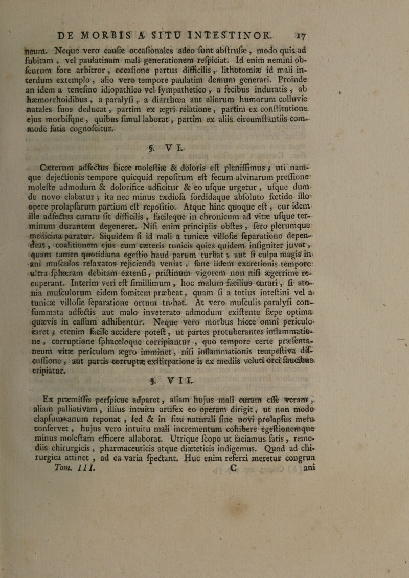 tieum. Neque vera caufse oceafiortales adeo funt abftrufae, modoquls ad fubitam , vel paulatinam mali generationem refpiciat. Id enim nemini ob- fcurum fore arbitror j occafione partus difficilis ,• lithotomise id mali in¬ terdum extemplo , alio vero tempore paulatim demum generari. Proinde an idem a tenefmo idiopathico vel-fympathetico a fecibus induratis , ab haemorrhoidibus , a paralyfi a diarrhoea aut aliorum humorum colluvie natales fuos deducat, partim ex aegrhrelatione, partim ex conftitutione ejus morbifque, quibus fimul laborat , partim ex aliis ciroumllantiis coni^ mode fatis cognofeitur; §. V L Casterum adfeclus hicce moleftite & dblotis eft’ pleiliffimus ,* uti' nani^ que dejedionis tempore quicquid repofitum eft fecum alvinarum preflione' inolefte admodum & dolorifice adficitur & eo ufque urgetur , ufquc dum de novo elabatur V ita nec minus taediofa fordidaque abfoluto foetido illa- opere prolapfarum partium eft repofitio. Atque hinc quoque eft, cur idem> ille adfedus curatu fit difficilis, facilequc in chronicum ad vitse ufque ter-- minum durantem degeneret. Nifi enim principiis obftes-, fero plerumque medicina paratur.* Siquidem fi id mali’ a tuniex villofae feparatione depen¬ deat, coaiitionem e)us cum eseterls tunicis quies quidem- infigniter juvat •qurfm tamen quotidiana egeftio haud parum turbat 5 aut fi culpa magis' in» ani mulculos relaxatos-rejicienda veniat, fane iidem excretionis. tempore* «Itra fpheeram debitam extenfi, priftiiium' vigorem non nifi. aegerrime re¬ cuperant. Interim veri eft fimillimum , hoc malum facilius curari, fi' ato- nia mufculorum eidem fomitem praebeat, quam fi a totius inteftini vel ai tunicae villofk feparatione ortum trahat. At vero mufculis paralyfi con- fommata adfedis aut malo inveterato admodum exiftente ftepe optima;. quaevis in cafllim adhibentur. Neque vero morbus hicce omni periculo» caret j etenim fcicilc accidere poteft, ut partes protuberantes inflammatio¬ ne , corruptione fphaceloque corripiantur , quo tempore certe praefenta- neum vitae periculum aegro imminet, nifi inftkmmationis tempeftiva diC- euflione, aut partis corruptae exftirpatione is ex niediis velutiorcifouciihttSs eripiatur. $. T I L Ex praemifiis per^icUe adparet, aliam hujus mali ttiram efle aliam palliatiVam, illius intuitu artifex eo operam dirigitut non modo elapfurrw^anura reponat , fed & in fitu naturali fine novi prolapfus mefu- confervet, hujus vero intuitu mali incrementum cohibere'Cgeftionemque' minus molcftam efficere allaborat. Utrique foopo ut faciamus fatis , reme¬ diis chirurgicis , pharmaceuticis atque diaeteticis indigemus. Quod ad chi¬ rurgica attinet , ad eu varia fpedant. Huc enim referri meretur congrua Tom, 111, C ani