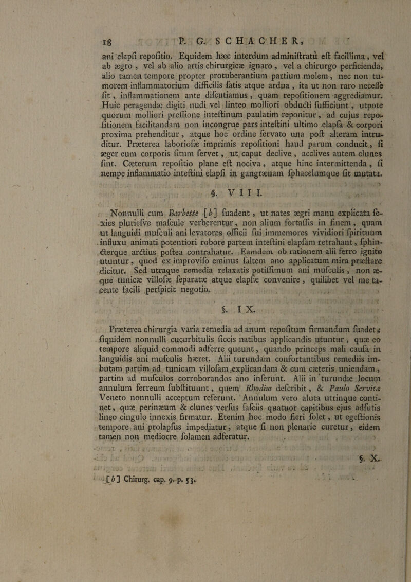 s 18 P. G. S C H A C H E R, aiii'elapfi repofitio. Equidem hse.c interdum adminiftratu efl: facillima, vel ab segro , vel ab alio artis chirurgicae ignaro, vel a chirurgo perficienda, alio tamen tempore propter protuberantium partium molem, nec non tu¬ morem inflammatorium difficilis fatis atque ardua , ita ut non raro necefle fit, inflammationem ante difcutiamus , quam repofitionem aggrediamur. Huic peragendae digiti nudi vel linteo molliori obdudi fuflflclunt, utpote quorum molliori preffione inteftinmn paulatim reponitur, ad cujus repo^ fitionera facilitandam non incongrue pars inteftini ultimo elapfa & corpori proxima prehenditur, atque hoc ordine fervato luia poft alteram intru;- ditur. Praeterea laboriofae imprimis repofitioni haud parum conducit, fi aeger eum corporis fitum fervet, oit caput declive , acclives autem clunes fint. Caeterum repofitio plane eft nociva, atque hinc intermittenda, fi nempe inflammatio inteftini elapfi in gangraenam fphacelumque fit mutata. §. V I I I. I Nonnulli cum harhette [^] fuadent, ut nates aegri manu explicata fe- xies pluriefve mafcule verberentur, non alium fortaffis in finem, quam ut languidi mufculi ani levatores officii fui immemores vividiori Ipirituum . influxu animati potentiori robore partem inteftini elapfam retrahant, fphin- derque ardius poftea contrahatur. Eamdem ob rationem alii ferro ignito utuntur , quod ex improvifo eminus faltem ano applicatum mira praeftare .dicitur. Sed utraque remedia relaxatis potiffimum ani mufculis , non se¬ que tunicae villofse feparatae, atque elapfte convenire , quilibet vel me ta¬ cente facili perfpicit negotio. . 3 §. I X. Praeterea chirurgia varia remedia ad anum repofitum firmandum fuadeti,* ■fiquidem nonnulli cugurbitulis ficcis natibus applicandis utuntur, quae eo tempore aliquid commodi adferre queunt, quando princeps mali caufa in languidis ani mufculis haeret. Alii turundam confortantibus remediis im¬ butam partim ad. tunicam yillofam.explicandam & cum caeteris uniendam, partim ad mufculos corroborandos ano inferunt. Alii in turundae . locum annulum ferreum fubftituunt, quem Rhodius defcribit, & Paulo Servitas Veneto nonnulli acceptum referunt. Annulum vero aluta utrinque conti¬ net , quae perinaeum & clunes verfus fafciis quatuor capitibus ejus adfutis lineo cingulo innexis firmatur. Etenim hoc modo fieri folet, ut egeftionis tempore ani prolapfus impedjatur, atque fi non plenarie curetur, eidem tamen nqu mediocre folamen adferatur. - Zbl Chirurg. cap. 9. p. yj»