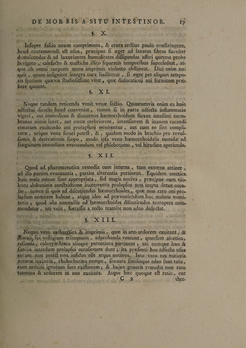 Infuper fafcia anum comprimens ^ Sc crura ardius paulo conftringens:^ haud contemnendi eft ufiis, prsecipue fi aeger ad laxatas fibras fuaviter demulcendas & ad luxuriantes humiditates diflipandas afleri querno probe lacvigato ,, calefado & maftiche illito feparatis temporibus fuperfedeat, at¬ que ab omni corporis niotu imprimis violento abftineat. Dici enim ne¬ quit > quam infigniter integra cura facilitetur , fi aeger per aliquot tempo¬ ris fpatium quaevis ftudiofifilme vitet, quae dislocationi ani formitem prae> bere queunt. §. XL • . f. ; Neque tandem reticenda venit venae fedio. Quantumvis enim ea. huic adfedui direde haud conveniat, tamen fi, in parte adfeda inflammatio vigeat, aut immodicus & diuturnus haeraorrhoidum fluxus, inteftini menb- hranas nimis laxet ^ aut coecae crebriorem, intenfiorem & inanem cacandi conatum excitando ani prolapfum minitentur, aut cum eo fint compli¬ catae , utique vena fecari poteft, & , quidem modo in brachio pro revul-- fionis-&-derivationis fcopo modo ipfa vena* haemorrhoidalis tumida adi fanguinem immediate evacuandum vel phlebotomo ,, vel hirudine aperienda*. §. X I L. Quod ad. phjirmaceutica remedia cum ihterna tum externa attinet ad illa partim evacuantia , partim alterantia pertinent. Equidem; emetica- huic malo minus funt appropriata j led magis nociva ^ prsecjpue cum, vio¬ lenta abdominis conftridione incremento, prolapfus non inepta detur; occa- fio , tamen fi. quis ad difcutiendas haemorrhoides quse non raro ani pror- lapfum comitem habent., atque ideo ad praeveniendum.hoc malum vomh- torio , quod abs nonnullis ad haemorrhoides difcutiendas tantopere com^-. mendatur, uti velit, fortallis a redo tramite non adeo defledet, ; . .1 . '■ ’ 'i- ■ / ^ • . . J . J, X I I I. J ■ , Neque vero cathai^ica 5^ imprimis, quae in ano ardorem excitant,’ 8c. iJimuli^fui veftigium relinquunt ,• adprobanda veniunt,, quorfum aJoetica,. refinoJ^, colocj^nthraca aliaque potentiora pertinent j- uti namque haec (St iimilia interdum prolapfui occafionem dant j ita praefenti^hocadfedu ufus eorum non poteft non infidus elfe atque nocivus. Imo veroj nec mitioris naturae laxantia, rhabarbarina. nempe , lennata fimiliaque adeo funt tuta , cum nemini ignotum fore exiftimem j &, (hujus generis remedia non raro tormina & ardorem in ano excitare. Atque hxc quoque eft ratio, cur ther-