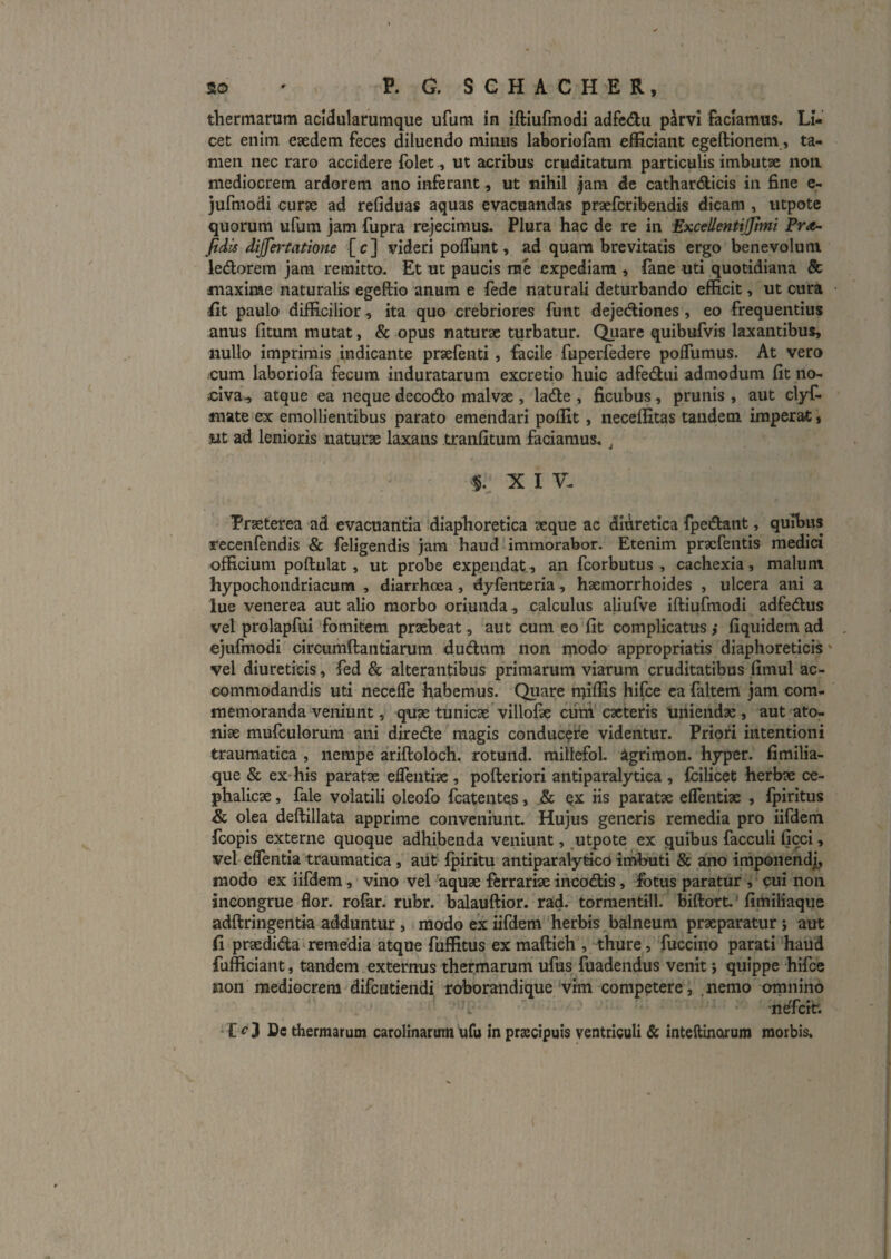 thermarum acidularumque ufum in iftiufmodi adfe<9;ii pkvi faciamus. Li¬ cet enim eaedem feces diluendo mitius laboriofam eB&ciant egeftionem, ta¬ men nec raro accidere folet, ut acribus cruditatum particulis imbutse non mediocrem ardorem ano inferant, ut nihil ,jara de cathar<9:icis in fine e- jufmodi curae ad refiduas aquas evacuandas praefcribendis dicam , utpote quorum ufum jam fupra rejecimus. Plura hac de re in Excellentijjhni Pro- fidis dijfej’tathne [c] videri polTunt, ad quam brevitatis ergo benevolum iedlorem jam remitto. Et ut paucis me expediam , lane uti quotidiana & maxime naturalis egeftio anum e fede naturali deturbando efficit, ut cura fit paulo difficilior, ita quo crebriores funt dejediiones, eo frequentius anus fitum mutat, & opus naturae turbatur. Quare quibufvis laxantibus, nullo imprimis indicante praefenti, facile fuperfedere polTumus. At vero cum laboriofa fecum induratarum excretio huic adfe6liii admodum fit no¬ civa., atque ea neque decodlo malvae , lade , ficubus, prunis , aut clyf* mate ex emollientibus parato emendari pofiit, neceffitas tandem imperat:, wt ad lenioris naturae laxans tranfitura faciamus., X I V- Praeterea ad evacuantia diaphoretica aeque ac diuretica fpedant, quibus recenfendis & feligendis jam haud‘immorabor. Etenim prxfentis medici officium poftulat, ut probe expendat,, an fcorbutus , cachexia, malum hypochondriacum , diarrhoea, dyfenteria, hxmorrhoides , ulcera ani a lue Venerea aut alio morbo oriunda, calculus aliufve iftiufmodi adfedus vel prolapfui fomitem praebeat, aut cum eo'fit complicatus,* fiqiiidemad ejufmodi circumftantiarum dudum non modo appropriatis diaphoreticis' vel diureticis, fed & alterantibus primarum viarum cruditatibus fimul ac¬ commodandis uti necefle habemus. Quare nfiffis hifce ea faltem jam com¬ memoranda veniunt, quae tunicae villofae cuni cacteris uniendae, aut ato- nix mufculorura ani direde magis conduc^fc videntur. Priori intentioni traumatica , nempe ariftoloch. rotund. millefol, igrimon. hyper. fimilia- que & ex-his paratae efteiitiae, pofteriori antiparalytica , fcilicet herbae ce- phalicx, fale volatili oleofo fcatentes, .& qx iis paratx eflentiae , Ipiritus & olea deftillata apprime conveniunt. Hujus generis remedia pro iifderh fcopis externe quoque adhibenda veniunt, utpote ex quibus facculi ficci, vel eflentia traumatica, aiit fpiritu antiparalytko imbuti & ano iniponendj, modo ex iifdem, vino vel -aquae ferrariae incodis, fotus paratur , cui non incongrue flor, rofar. rubr. balauftior. rad. tormentill. biftort,' fimiliaque adftringentia adduntur, i modo ex iifdem herbis,balneum prxparatur i aut fi praedida*remedia atque fuffitus exmaftieh , thure, fuccino parati haud fufficiant, tandem externus thermarum' ufus fuadendus venit i quippe hifce non mediocrem difcutiendi roborandique ‘vrm competere, .nemo omnino 'i ’ ndfcitr. £^3 De thermarum carolinarum ufu in pra:cipuis ventriculi & inteftinarum morbis.