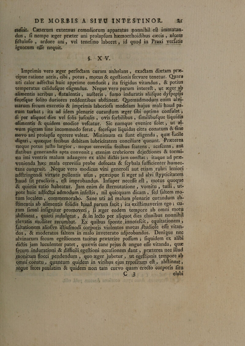 t DE MORBIS A SITU INTESTINOR. Xt «lefeit. Cseterum externus remediorum apparatus nonnihil eft immutan¬ dus , fi nempe aeger praeter ani prolapfum haemorrhoidibus caecis , ulcere fiftulofo , ardore ani, vel tenefmo laboret, id ()[uod in Praxi yerlaris ignotum eiTe nequit. §. XV. Imprimis vero aeger perfedam curam anhelans, exadam diaetam prae¬ cipue ratione aeris, cibi, potus, motus & egeftionisferyare tenetur. Quara uti calor adfedui huic apprime conducit j ita frigidus vitandus, & potius temperatus calidufque eligendus. Neque vero parum intereft , ut seger ^ alimentis acribus , flatulentis, aufteris , fumo induratis aliifque dyfpeptis fecefque (blito duriores reddentibus abftineat. Quemadmodum enim alvi¬ narum fecum excretio & imprimis laboriofa medelam hujus mali haud pa¬ rum turbat} ita ad idem plenarie curandum seger fibi optime confult^, per aliquot dies vel folis jufculis , ovis forbilibus , fimilibufque liquidis alimentis & quidem modice vefcatur. Sic namque evenire folet, ut al- ^um pigram fine incommodo ferat, fecefque liquidas citra conatum & fine «ovo ani prolapfu egerere valeat. Minimum ea funt eligenda , qux Facile digeri , quaeque fecibus debitam lubricitatem conciliare'queunt. Praeterea neque potus jufto largior , neque cerevifia fecibus fcatens , acefeens, aut flatibus generandis apta convenit j etenim crebriores dejedlioiies & tormi¬ na imi ventris malum adaugere ex alibi didtis jam conftat •, itaque ad prae¬ venienda b^c mala cerevifia probe defecata & fcybala fufficienter huniec- tans congruit. Neque vero modicus vini generofi aut etiam ,rubri leniori adftringendi virtute pollentis ufus , praecipue fi aeger ad alvi ftypticitateni Jiaud fit proclivis eft improbandus. Infuper necelTe eft , motus quoque .& quietis ratio habeatur. Jam enim de fternutatione , vomitu , tulli, ut- |)ote huic adfedlui admodum infeftis, nil quicquam dicam , ,fed faltem mo¬ tum localem, oommeraorabo. Sane uti ad malum plenarie curandum ab- ftinentia ab alimentis folidis fiaud,parum fagit j ita exiftimaverim ego ; cu¬ ram fimul infigniter promoyeri,, fi aeger eodem tempore ab omni mot^ abftineat, quieti indulgep.t, & in le<fto per aliquot,dies clunibus nonnihil elevatis molliter recumbat, j^x quibus fponte „innotercit, equitationem , faltationem aliofve- ift;iufmodi corporis violentos motus (ftudiofe effe vitan¬ dos , & moderatos faltem in malo inveterato adprobandos. Denique nec alvinarum fecum egeftionem tacitus praeterire poflum i fiquideniex alibi didis jam luculenter patet, quaevis cane pejus & angue eife vitanda, quae fecum indurationi •& difficili, egeftioni pccafionem dant,,praeterea nec illud jtnonitum flocci pendendum , quo aeger jubetur , ut egeftipnis tempore ab qmni;cphatu,, .qpantum quidem in virinus ejus rgpofitupi eft , abftineat, atque feces paulatiin & quidem non tam curvo quam eredo corporis fitu C .3 elabi