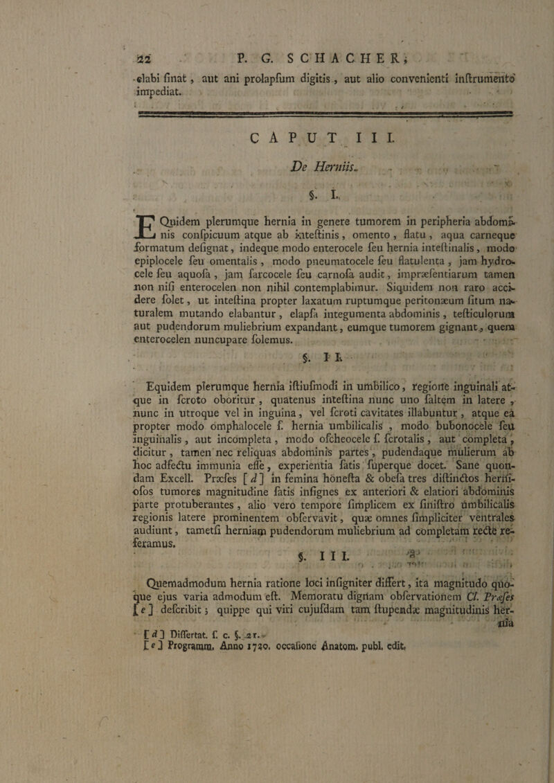 • elabi finat, aut ani prolapfuni digitis, aut alio convenienti inftrumeiito impediat. C A P U T I I 1. De Herniis^ . ~ r §. L. « E Quidem plerumque hernia in genere tumorem In peripheria abdom». nis confpicuum atque ab kiteftinis, omento , flatu , aqua carneque formatum defignat, indeque modo enterocele feu hernia inteftinalis, modo epiplocele feu omentalis , modo pneumatocele ieu flatulenta , jam hydro^. cele feu aquofa , jam farcocele feu carnofa audit, impraefentiarum tamen non nifi enterocelen non nihil contemplabimur. Siquidem non raro acck dere folet, ut inteftina propter laxatum ruptumque peritonaeum (itum na^ turalem mutando elabantur , elapfa integumenta abdominis , tefticulorura aut pudendorum muliebrium expandant, eumque tumorem gignant, quem enterocelen nuncupare folemus, - • §. lE Equidem plerumque hernia iftiufmodi in umbilico, regione inguinali at¬ que in feroto oboritur , quatenus inteftina nunc uno faltem in latere , hunc In utroque vel in inguina, vel feroti cavitates Hiabuntur , atque ea propter modo omphalocele f. hernia umbilicalia , modo buBortocele feU inguinalis , aut incompleta , modo ofcheocelc f. fcrotalls , aUt ‘ completa , 'dicitur, tamen'nec reliquas abdominis partes*, pudendaque rniilierum ab hoc adfedlu immunia efle, experientia fatis fuperque docet. Sane quon¬ dam Excell. Prxfes [d] in femina honefta & obefa tres diftindlos heriii- ofos tumores magnitudine fatis infignes ex anteriori & elatiori abdominis parte protuberantes , alio vero tempore limplicem ex liniftro umbilicalis regionis latere prominentem obfervavit, qu3e omnes fimpliciter ventrales audiunt, tametft herniam pudendorum muliebrium ad completani redte re¬ feramus. ■ §. III. ^ ’ O . ■ j-v'. t Quemadmodum hernia ratione loci infigniter differt, ita magnitudo qUo- que ejus varia admodum eft. Memoratu digrtam obfervationem C/. Fr<&fes £ e ] deferibie j quippe qui viri cujufdam tam ftupendse magnitudinis her- ' * jiia ■ Diflertat. f. c. §.,.2T.w d PrografQiu, Anno 1730, occafione Anatom. pubi, cdifc