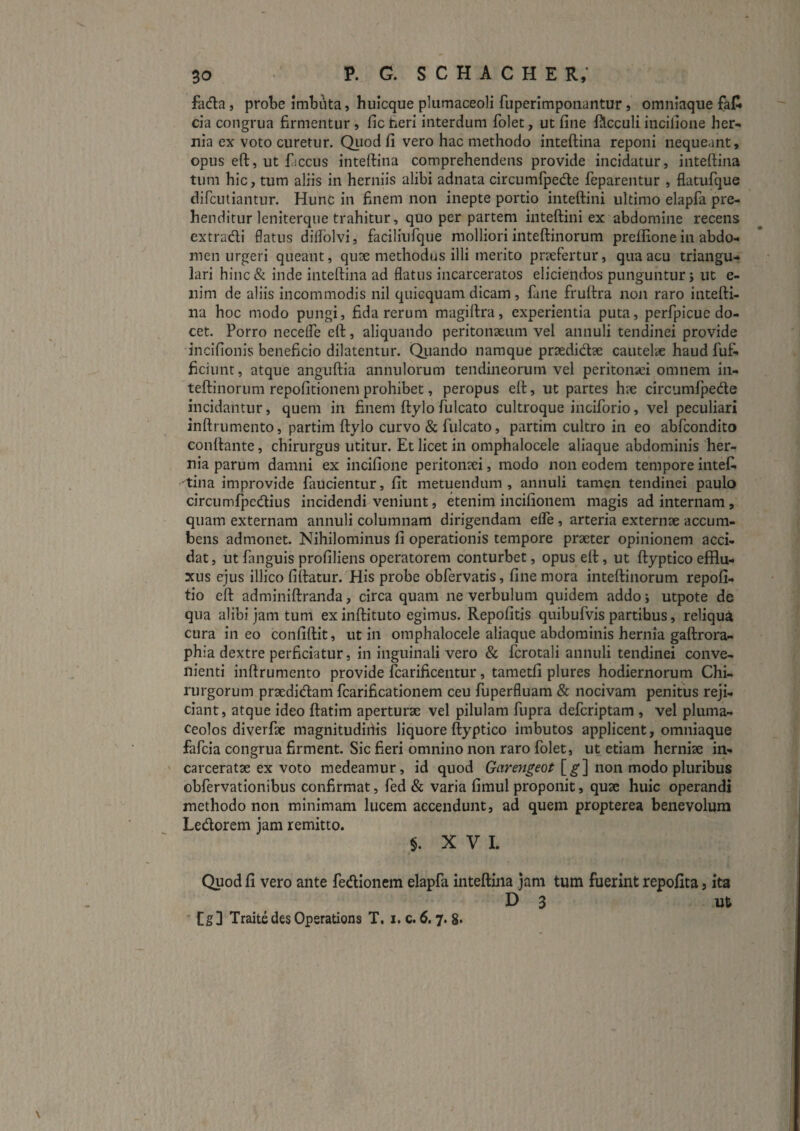 fada 5 probe Imbuta, huicque pliimaceoli fuperlmpoiiantur, omniaque faR da congrua firmentur, fic tieri interdum folet, ut fine filcculi incilioiie her¬ nia ex voto curetur. Quod fi vero hac methodo inteftina reponi nequeant, opus eft, ut fiiccus inteftina comprehendens provide incidatur, inteftina tum hic, tum aliis in herniis alibi adnata circumfpecfte feparentur , flatufque difcutiantur. Hunc in finem non inepte portio inteftini ultimo elapfa pre¬ henditur leniterque trahitur, quo per partem inteftini ex abdomine recens cxtradi flatus diftolvi, faciliufque molliori inteftinorum preffione in abdo¬ men urgeri queant, quae methodus illi merito prtefertur, qua acu triangu¬ lari hinc& inde inteftina ad flatus incarceratos eliciendos punguntur; ut e- nim de aliis incommodis nil quicquam dicam, fane fruftra non raro intefti¬ na hoc modo pungi, fida rerum magiftra, experientia puta, perfpicue do¬ cet. Porro neceffe eft, aliquando peritonaeum vel annuli tendinei provide 'incifionis beneficio dilatentur. Qiiando namque praedidae cautelae haud fu£. ficiunt, atque anguftia annulorum tendineorum vel peritonaei omnem in¬ teftinorum repofitionem prohibet, peropus eft, ut partes hae circumfpede incidantur, quem in finem ftylo fulcato cultroque inciforio, vel peculiari inftrumento, partim ftylo curvo & fulcato, partim cultro in eo abfcondito conflante, chirurgus utitur. Et licet in omphalocele aliaque abdominis her¬ nia parum damni ex incifione peritonaei, modo non eodem tempore intef. tina improvide faucientur, fit metuendum, annuli tamen tendinei paulo circumfpedius incidendi veniunt, etenim incifionem magis ad internam , quam externam annuli columnam dirigendam efle , arteria externae accum¬ bens admonet. Nihilominus fi operationis tempore praeter opinionem acci¬ dat, ut fanguis profiliens operatorem conturbet, opus eft, ut ftyptico efflu¬ xus ejus illico fiftatur. His probe obfervatis, fine mora inteftinorum repofi- tio eft adminiftranda, circa quam ne verbulum quidem addo; utpote de qua alibi jam tum ex inftituto egimus. Repofitis quibufvis partibus, reliqua cura ineo confiftit, ut in omphalocele aliaque abdominis hernia gaftrora- phia dextre perficiatur, in inguinali vero & fcrotali annuli tendinei conve¬ nienti inftrumento provide fcarificentur, tametfi plures hodiernorum Chi¬ rurgorum praedidlam fcarificationem ceu fuperfluam & nocivam penitus reji¬ ciant, atque ideo ftatim aperturae vel pilulam fupra defcriptam , vel pluma- ceolos diverfte magnitudiiiis liquore ftyptico imbutos applicent, omniaque fafcia congrua firment. Sic fieri omnino non raro folet, ut etiam herniae in- carceratae ex voto medeamur, id quod Garengeot [^] non modo pluribus obfervationibus confirmat, fed & varia fimul proponit, quae huic operandi methodo non minimam lucem accendunt, ad quem propterea benevolum Ledorem jam remitto. §. XVI. Quod fi vero ante fedionem elapfa inteftina jam tum fuerint repofita, ita D 3 u6 ' Traitedes Opsrations T. i. c. 6.7. 8*