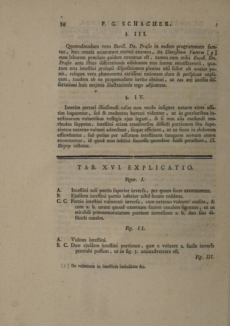 i u P- G. schacher; ' }  §. I I L . ■* Quemadmodum vero Fxce//. Dn, Trafes ia eodem programmate fate-’ tur ., haec omnia accuratum mereri examen, ita ClarijJinm V»tsrus [i-] eum laborem praeclare quidem executus eft , tamen cum mihi Excell. Dn, Prafes ante iftius diflertationis editionem tres icones monftraverit, qua¬ rum una inteftini prolapfi difpofitionem plenius nifi fallor ob oculos po- ijit , reliquae vero phaenomeni rariflirai rationem clare & perfpicue expli¬ cant , ,,tandem ab eo propemodum- invito obtinui, ut eas aeri iiicifas dif. iertatiotti huic majoris illuftrationis ergo adjicerem. I V. » Interim perrari iftiurmodi cafus non modo infignes naturae vires aiFa- tim loquuntur, fed & medentes hortari videntur , ut in gravioribus in- teftinorura vulneribus veftigia ejus legant, & fi non alia medendi rao- .thodus fiippetat, inteftini etiam tranfverfim difledi portionem fitu fupe- riorera externo vulneri adnedant, ficque efficiant, ut ne feces in abdomen effundantur , fed potius per adfutum inteftinum tanquam novum anum excernantur, id quod'non infelici fucceffu quondam fuiffe peradum, CL Ble^ny teftatur. .1 ■ i i II— ■■ ■ I i 1.1 ■ ■ I I I II T A B. XVI EXPLICATIO. Figur, L ' 'A; Inteftini coli portio fuperior inverfa, per quam feces excernuntur, B. Ejufdem inteftini portio inferior nihil fecum reddens. C. C. Portio inteftini vulnerati inverfa, cum externo vulnere coalita, & cura a. b. unum quoad externam faciem canalem fq^mans , ut ut mirabili praememoratarum partium inverfione a. b. duo fiat di- ftindti canales. IL ‘ ' A. • Vulnus inteftini. B. C. Duae ejufdem inteftini portiones , quae e vulnere a. facile Inverfe protrahi poffunt, ut in fig. 3. animadvertere eft. Fig. IU. 11^3 De vulnerum in inteftinis lethalitate &c.