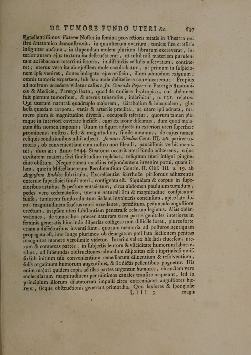 DE TUMORE FUNDO UTERI &c. C37 Excellefltiffimus Vaterm Noder in femina provedlioris aetatis in Theatro no- ftro Anatomico demonftravk, in qua alterum ovarium , tunicae fuae crafficic infigniter audum , in ftupendam molem plurium librarum excreverat, in¬ terior autem ejus textura ita deftruda erat, ut nihil nifi materiem purulen¬ tam acfebaceam teterrlmi fetoris, in diftindis cellulis aflervatam , contine¬ ret i uterus vero ita ab ejufdem mole occultabatur , ut primum in fufpicio- nem iple veniret, donec indagato ejus orificio , illum admodum exiguum , omnis tumoris expertem, fub hac mole delitefcere convinceremur. Propius ad noftrum accedere videtur cafus a/o. Coyirado Peyero in Parergis Anatomi¬ cis & Medicis , Parergo fexto, quod de muliere hydropica, cui abdomen fuit plenum tumoribus, & uterus tuberofus , infcrlbitur, p. 131. relatus. Qui uterum naturali quadruplo majorem , fcirrliofum & inaequalem , glo- bofa quaedam corpora, venis & arteriis praedita , ac utero ipli adnata , nu¬ mero plura & magnitudine diverfa, occupafle teftatur, quorum tamen ple¬ raque in interiori cavitate haefifle , cum ex icone dlfcimus , dum quod mola¬ rum illis nomen imponit; Unum in figura adjeda in exteriori uteri fuperficic prominens , noftro, fede & magnitudine, fimile notamus, de cujus tamen reliquis conditionibus nihil adjecit. Joannes Rhodius Cent. III. 4.6. pariter tu¬ moris , ob convenientiam cum noftro non filendi, pauciftimis verbis memi¬ nit , dura ait; Anno 16^^. Steatoma occurit uteri fundo adhaerens , cujus cavitatem materia fevi fimilitudine replebat, reliquum uteri infigni pingue¬ dine oblitum. Neque tamen exadius refpondentem invenire potui, quam il¬ lam, quae in Mifcellameorum Berolinenfium Contin. II. Obf. III. p. 19. ab Augnjlino Buddeo fub titulo, Excrefeentiae fcirrhofae piriformis adhaerentis externae fuperficiei fundi uteri, confignata eft. Siquidem & corpus in fupe- rioribus artubus & pedore emaciatura, circa abdomen paululum tumidum , pedes vero oedematofos , uterum naturali litu & magnitudine confpicuum fuilTe, tumorem fundo adnatum iisdem involucris conclufura , apice lato du¬ ro, magnitudinemfrudusmori excedente, praeditum, pedunculoanguftiore eredum, in ipfam uteri fubftantiam penetrafle relatum legimus. Alias obfer- vationes , de tumoribus praeter naturam circa partes genitales interiores in feminis generatis hinc inde difperfas colligere non difficile foret, plures forte etiam a difledoribus inventi funt, quorum memoria ad pofteros neutiquara propagata eft, imo longe plurimos ob denegatam poft fata fedlonem penitus incognitos manere verofimile videtur. Interim vel ex his fatis elucefcit, ute¬ rum & connexas partes , in fubjedis lentore & vifeiditate humorum laboran¬ tibus , ad fubeundas obftrudiones admodum difpofitas elTe ; inprimis fi omlf- fofub initium ufu convenientium remediorum diluentium & refolventium , folis orgafmum humorum augentibus, & fic didis pellentibus pugnetur. His enim majori quidem copia ad illas partes urgentur humores, ob audam vero molecularum magnitudinem per minimos canales tranfire nequeunt, fed in principium illorum dilatatorum impulfi circa extremitates anguftiores h^- ^lent, ficque obftrudionis generant primordia. Quo laxiores & fpongiof»