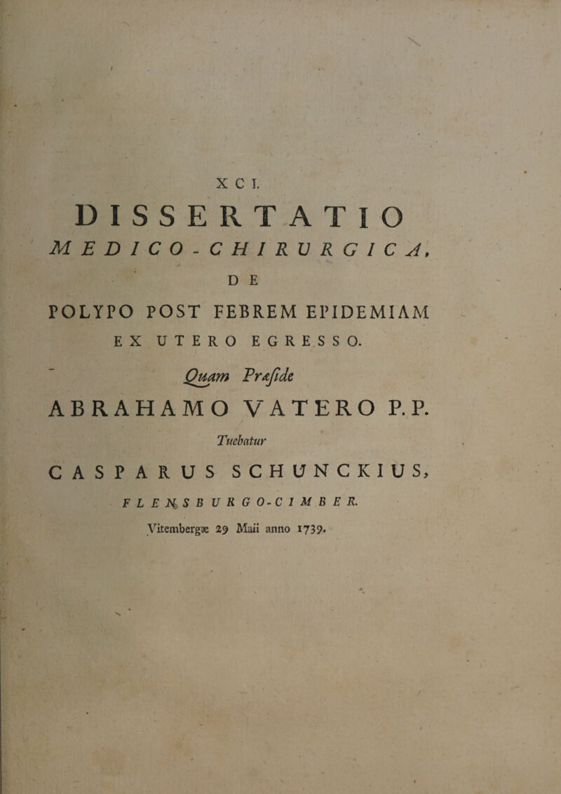 DISSERTATIO MEDICO-CHIRURGlCyl, D E POLYPO POST FEBREM EPIDEMIAM EX UTERO EGRE.SSO. 1 Qmm Prtejlde ABRAHAMO VATERO P.R < » Tuebatur CASPARUS SCHUNCKIUS, FLEjti,SBURGO-CIMBER. yitembergae 29 Maii anno 1739^