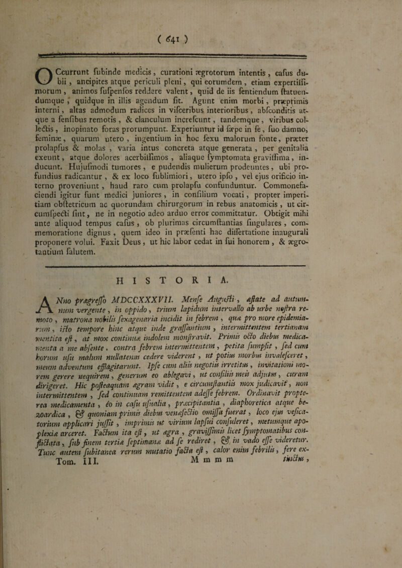 ( <f4J ) OCcurrunt fubinde medicis, curationi jcgrototum intentis , cafus du- bii » ancipites atque periculi pleni, qui eorumdem , etiam expertilfi- morum , animos fufpenros rediere valent, quid de iis fentiendum ftatuen- dumque i quidque in illis agendum fit. Agunt enim morbi, prsepfimis interni, altas admodum radices in vifceribus interioribus, abreonditis at¬ que a fenfibus remotis , & clanculum increfeunt, tandemque , viribus col- ledlis , inopinato foras prorumpunt. Experiuntur id fsrpc in fe, fuo damno» feminae, quarum utero, ingentium in hoc fexu malorum fonte, praeter prolapfus & molas , varia intus concreta atque generata , per genitalia exeunt, atque dolores acerblifimos , aliaque fymptomata gravilfima, in¬ ducunt* Hujufmodi tumores , e pudendis mulierum prodeuntes , ubi pro¬ fundius radicantur , & ex loco fublimiori, utero ipfo , vel ejus orificio in¬ terno proveniunt , haud raro cum prolapfu confunduntur. Commonefa¬ ciendi igitur funt medici juniores , in confilium vocati, propter imperi¬ tiam obftetricum ac quorundam chirurgorum in rebus anatomicis , ut cir- cumfpedfi fint, ne in negotio adeo arduo error committatur. Obtigit mihi ante aliquod tempus cafus , ob plurimas circumftantias fingulares , com¬ memoratione dignus , quem ideo in praefenti hac dilfertatione inaugurali proponere volui. Faxit Deus, ut hic labor cedat in fui honorem , & aegro- tautium falutem. HISTORIA, ANfio pra^rejfo MDCCXXXVll. Menfe Aiigiiffi, djate ad antmu num vergente , in oppido, trmrn lapidum intervallo ab urbe nejira re¬ moto , matrona nobilis fexagenaria incidit in febrem , qutu pro more epidemia- riim, isto tempore hinc atque inde grajfantium , intermituntem tertianam mentita eji, at mox continu<e. hidolem monjiravit. Primis o&o diebtts medica¬ menta a me abfente ♦ contra febrem intermittentem , petita fumpjit , fed eunt horum tifu malum nullatenus cedere viderent , ut potius morbus invalefeeret, meum adventum efflagitarunt. Ipfe cum altis negotiis irretitus^, invitationi mo¬ rem gef'ere nequirem , generum eo ablegavi, ut conjiliis meis adjutus, curam dirigeret. Hic pojleaquam agram vidit, e circumjiantiis mox judkavif, non intermittentem , fed continuam remittentem adeffe febrem. Ordinavit propte- rea medicamenta » io in cafti tifnalia, praecipitantia , diaphoretica atque be- zoardica , ^ quoniam primis diebus vendfeBio omijfa fuerat, loco ejus vejica- torium applicari jujjit, imprimis ut virium lapfui confuleret, metumque apo- plexid arceret. Fa&um ita eji, ut digra , gravijjimis licet fymptomatibus con- pBata, jjlb finem tertU feptimame ad fe rediret, ^ in vado ejfe videretur. Tunc autem fubitanea rerum mutatio fa&a eji, calor enim febrilis, fere ex-