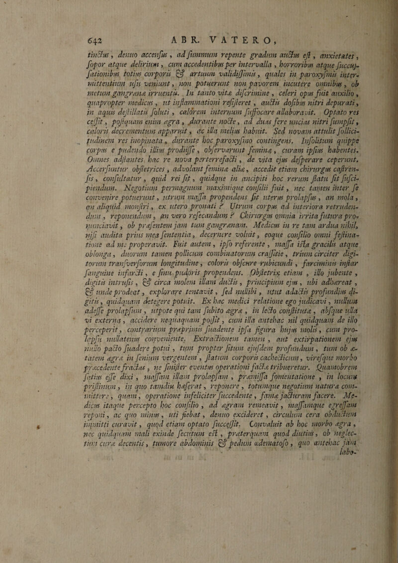 tholus, demio accenfm , ad fumnium repente gradum atiBm ejl, anxietates , fopor atque delirium , cum accedentibus per intervalla , horrvribm atque Juccup fationibus totius corporis ^ artuum validijjimis, quales in paroxyfmis inter¬ mittentium ufu veniunt, non potuerunt non pavorem incutere omnibus, ob ynetum gangr&ndi irruentis. In tanto vitx difcrimine ^ celeri opus fuit auxilio ^ quapropter medicus, ut inflammationi refijleret , au&is dofibus nitri depurati, in aquis dejiillatis foluti, calorem internum fiijfocare allaboravit. Optato res cejjit, pojlquam enim eegra , ,durante no&e, ad duas fere uncias nitri fumpjit > caloris decrementum apparuit, ac illa melius habuit. Sed novam attulit follici- pidhiem res inopinata » durante hoc paroxyfmo contingens, Infolitum quippe corpus e pudendo illius prodiijfe , ohfervartint femina, curam ipfius habentes. Omnes adjlantes hac re nova perterrefa&i, de vita ejus defperare ceperunt. Accerfuntur objletrices , advolant femina alia, accedit etiam chirurgus cajirenr fts, confiiltatur , quid rei fip , quidque in ancipiti hoc rerum jiatu Jit fufei- piendiim. Negotium permagnum maximique confdii fuit, nec tamen inter fe convenire potuerunt, utrum maffa propendens jit uterus prolapfus ^ an mola, an aliquid monjlri, ex utero pronati f Utrum corpus ad interiora retruden¬ dum , reponendum ^ pi^i vero refecandum ? Chirurgus omnia irrita futura pron luinciavit, ob prdfentem jam tum gangrenam. Medicus in re tam ardua nihily njfi audita prius mea fententia, decernere voluit, eoque conjilio omni fejiina- tione ad me properavit. Fuit autem , ipjb referente , mafja ista gracilis atque oblonga, duorum tamen pollicum combinatorum crajjltie, trmm circiter digi¬ torum trajifvevforum longitudine, coloris obfcure rubicundi, farciminis injiar J anguine infircli, e finupudpris propendens. Qbjletrix etiam , iUo jubente , digitis intrufis, ^ circa 'molem illam duBis , principium ejus, ubi addoeereat , unde prodeat y explorare tentavit, fed nullibi y utut ada&is profundius fi¬ gitis , quidquain detegere potuit. Ex huc medici relatione ego judicavi, nullum ' (^dejfe prolapfum , iitpote qui tam fiibito agrm , in leBo cohJlitut<z , ahfque ulla vi externa , accidere nequaquam poijit, cum illa antehac nil quid^uam de illo perceperit y contrarium pruprirnis fuadente ipfa figura hujus molis y cum pro- Iqpfu nullatejius conveniente. ExtraBionem tamen , aut extirpationem ejus nullo pa&o fuadere potui, ttm propter Jitum ejufdem profundum , tum ob £- tatem eegrA in fenium vergentem', fatum corporis cacheciicum, vir efque morbo procedente fraciuj , ne fmifier eventus operationi fiB a tribueretur. Qiiamobrem fatius ejfe dixi , majfvn illam prolapfani , promiffa fomentatione , in locum prifiinum , in quo tamdiu hoferat, reponere , totumque negotium naturo com¬ mittere ^ quam, operatione infeliciter fuccedente y famo jaBuram facere. Me¬ dicus itaque percepto hoc conjilio , ad ogram remeavit, maffiamque egreffam reponi, ac quo minus, uti fiebat, denuo excideret, circulum cera ohdiiBum in\mitti curavit, quod etiam optato fuccejjit. Convaluit ab hoc morbo ogra , nec qiiidqtiam mali exinde feciitum esi , prAterquam quod diutius, ob neglec¬ tum cur A decentis, Uimore ahdonimis ^ pedum wdematofo, quo antehac jam