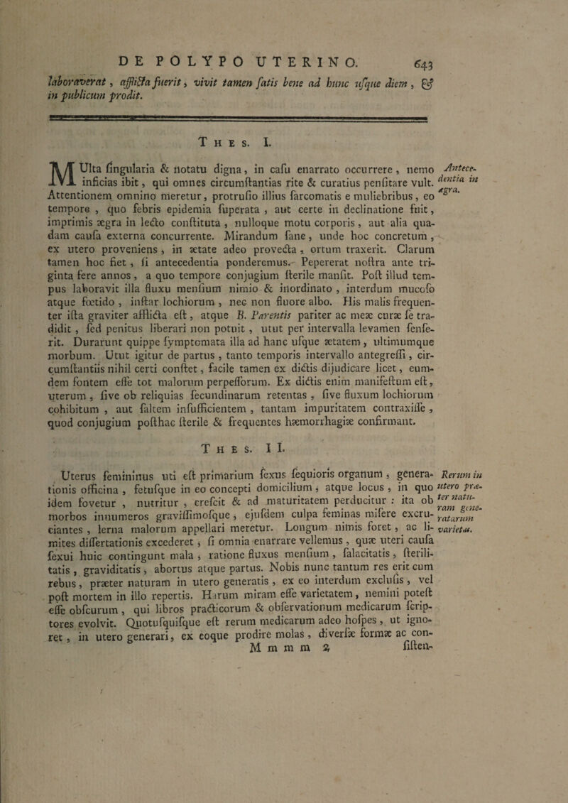 DE POLYPO UTERINO. <^43 Uhoraverat, affii&a fuerit, vivit tamen fatis hene ad hunc ufqiie diem , ^ in publicum prodit. T H E S. I. MUIta fingularia & notatu digna, in cafu enarrato occurrere, nemo inficias ibit, qui omnes circumftantias rite & curatius penfitare vult. Attentionem omnino meretur, protrufio illius farcomatis e muliebribus , eo tempore , quo febris epidemia fuperata , aut certe in declinatione fuit, imprimis aegra in le(flo conftituta , nulloque motu corporis, aut alia qua¬ dam caufa externa concurrente. Mirandum fane, unde hoc concretum , ex utero proveniens , in aetate adeo provedta i ortum traxerit. Clarum tamen hoc fiet, fi antecedentia ponderemus. Pepererat nofira ante tri¬ ginta fere annos, a quo tempore conjugium fterile manfit. Poft illud tem¬ pus laboravit illa fluxu menlium nimio & inordinato , interdum mucofo atque foetido , inftar lochiorum , nec non fluore albo. His malis frequen¬ ter ifta graviter afflida eft , atque B. Farentis pariter ac meae curse fe tra¬ didit , fed penitus liberari non potuit , utut per intervalla levamen fenfe- rit. Durarunt quippe fymptomata illa ad hanc ufque aetatem, ultimumque morbum. Utut igitur de partus , tanto temporis intervallo antegreffi , cir- cumfiantiis nihil certi conftet, facile tamen ex didis dijudicare licet, eum- dem fontem efle tot malorum perpeflbrum. Ex didfis enim manifeftum eft, uterum , live oh reliquias fecundinarum retentas , live fluxum lochiorum cohibitum , aut faltem infufficientem , tantam impuritatem contraxilfe , quod conjugium pofthac fterile & frequentes haemorrhagiae confirmant. T H E s. I L Uterus femininus uti eft primarium fexus lequioris organum j genera¬ tionis officina , fetufque in eo concepti domicilium j atque locus , in quo idem fovetur , nutritur , erefeit & ad maturitatem perducitur ; ita ob morbos innumeros graviffimofque, ejufdem culpa feminas mifere excru¬ ciantes , lerna malorum appellari meretur. Longum nimis foret, ^ ac li¬ mites dilfertationis excederet j fi omnia enarrare vellemus , quae uteri caufa {exui huic contingunt mala j ratione fluxus menlium , falacitatis, fterili- tatis , graviditatis ^ abortus atque partus. Nobis nunc tantum res erit cum rebus, praeter naturam in utero generatis , ex eo interdum exclulis, vel ppft mortem in illo repertis. Harum miram efle varietatem, nemini poteft efle obfcurum , qui libros pradlicorum & obfervationum medicarum ferip- tores evolvit. Quotufquifque eft rerum medicarum adeo hofpes , ut igno¬ ret , in utero generari» ex eoque prodire molas, diverfte formae ac con- M m m m Z rifteii- Antece¬ dentia in dgra. Rerum in utero prae¬ ter natu¬ ram gine- ratarum varietiu.