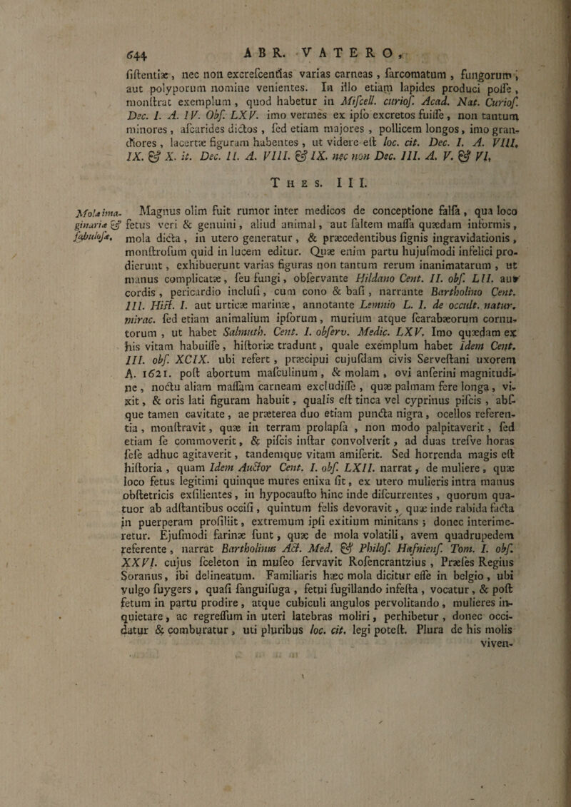 fiftentiac, nec non excrefcentlas varias carneas, farcomatum , fundorum i aut polyporum nomine venientes. In illo etiapi lapides produci polFe , monilrat exemplum , quod habetur in Afifcell. ciiriof. Acad. Nat. Curiof. Dsc. 1. A. IV. Obf. LXV. imo vermes ex ipfo excretos fiulFe, non tanturn minores , afcarides didos , fed etiam majores , pollicem longos, imo gran^r cfiores , lacsrtx figuram habentes , ut videre ell loc. cit. Dec. I. A. VUl, IX. ^ X. it. Dec. 11. A. VllI. & /X n?c non Dec. lll. A, V. ^ VU T H E S. III. Moiahna- Magiuis olim fuit rumor inter medicos de conceptione falfa, qua loco ginuria^ fetus veri & genuini, aliud animal, aut faltem mafla qu?edam informis, dida , in utero generatur , & praecedentibus fignis ingravidationis , monftrofum quid in lucem editur. Qiiae enim partu hujufraodi infelici pro¬ dierunt , exhibuerunt varias figuras non tantum rerum inanimatarum , ut manus complicatae, feu fungi, obfervante Hildano Cent. II. obf. Lll. autr cordis , pericardio inclufi, cum cono & bafi , narrante Bartholino Cent. lll. Hi A. I. aut urticae marinae, annotante Lemnio L. I. de occiUt. natur, mirae, fed etiam animalium ipforum, murium atque fcarabaeorum cornu,, torum , ut habet Salmiith. Cent. I. obferv. Medie. LXV, Imo quxdam ex ^ his vitam habuilfe, hiftoriae tradunt, quale exemplum habet idem Cent, III. obf. XCIX. ubi refert, praecipui cujufdam civis Serveftani uxoreni A. 1621. poft abortum mafculinum, & molam , ovi anferini magnitudi,. nc i nodu aliam raaflam carneam excludifle , quae palmam fere longa, vh jcit, & oris lati figuram habuit, qualis eft tinca vel cyprinus pifeis , abf que tamen cavitate , ae praeterea duo etiam punda nigra, ocellos referen¬ tia , monftravit, quae in terram prolapfa , non modo palpitaverit, fed etiam fe commoverit, 8c pifeis inftar convolverit, ad duas trefve horas fefe adhuc agitaverit, tandemquq vitam amiferit. Sed horrenda magis eft hiftoria , quam Idem Au&or Cent. I. obf. LXIL narrat, de muliere , quae loco fetus legitimi quinque mures enixa fit, ex utero mulieris intra manus obftetricis exfilientes, in hypocaufto hinc inde difeurrentes , quorum qua- tuor ab adftantibus occifi , quintum felis devoravit quae Inde rabida fada in puerperam profiliit, extremum ipli exitium minitans j donec interime¬ retur. Ejufmodi farinae funt, quae de mola volatili, avem quadrupedem referente, narrat Bartholinus AB. Med. ^ Philof. Hafnienf. Tom. I. obf. XXVI. cujus fceleton in mufeo fervavit Rofencrantzius , Praefes Regius Soranus, ibi delineatum. Familiaris haec mola dicitur effe in belgio , ubi vulgo fuygers , quafi fanguifuga , fetui fugillando infefta , vocatur, & poft fetum in partu prodire , atque cubiculi angulos pervolitando , mulieres in?, quietare, ac regreflum in uteri latebras moliri, perhibetur , donec occi¬ datur & comburatur , uti pluribus loc. cit. legi potert. Plura de his molis viven-