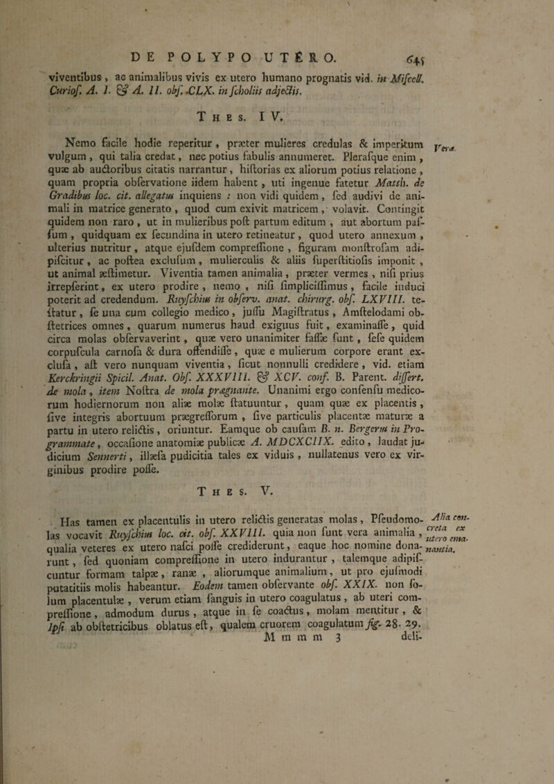 DEPOLYPOUTfiRO. viventibus, ac animalibus vivis ex utero humano prognatis vi(J./k Curiof, A. L ^ A. II. ohf,.CLK. in Jcholiif adje&is, T H E S. IV. Nemo facile hodie reperitur , praeter mulieres credulas & Imperitum vulgum , qui talia credat, nec potius fabulis annumeret. Plerafque enim , quae ab audoribus citatis narrantur, hiftorias ex aliorum potius relatione , quam propria obfervatione iidem habent, uti ingenue fatetur Matth. de Gradibus loc. cit. allegatus inquiens ; non vidi quidem, fed audivi de ani¬ mali in matrice generato , quod cum exivit matricem, volavit. Contingit quidem non raro , ut in mulieribus poft partum editum , aut abortura paf- fum , quld.quam ex fecimdina in utero retineatur , quod utero annexum , ulterius nutritur, atque ejufdem compreilione , figuram monftrofara adi- pifeitur , ac poftea exclufum, mulierculis & aliis fuperftltiofis imponit , ut animal aeftimetur. Viventia tamen animalia, praeter vermes , nifi prius irrepferint, ex utero prodire , nemo , nifi fimpliclflimus, facile induci poterit ad credendum. RuyfchiM in obferv. anat. chirnrg. obf. LXVIII. te- itatur , fe una cum collegio medico, julTu Magiftratus , AmftelodamI ob- ftetrices omnes, quarum numerus haud exiguus fuit, examinafle, quid circa molas obfervaverint, quae vero unanimiter faflae fuiit, fefe quidem corpufcula carnofa & dura onendiiTe, quae e mulierum corpore erant ex- clufa, afl: vero nunquam viventia, ficut nonnulli credidere , vid. etiam Kerckringii Spicii. Anat. Obf. XXXVlll. ^ XCV. conf B. Parent, dijfm. de mola, item Nortra de mola pragnante. Unanimi ergo confenfu medico¬ rum hodiernorum 11011 aliae molae ftatuuntur , quam quae ex placentis , fi ve integris abortuum praegreflbruni, five particulis placentae maturae a partu in utero relidis , oriuntur. Eamque ob caufam B. n. Bergerm in Pro¬ grammate t occafione anatomiae publicae A. MDCXCIIX. edito, laudat ju¬ dicium Sennerti, illaefa pudicitia tales ex viduis , nullatenus vero ex vir¬ ginibus prodire pofle. T H E s. V. . Has tamen ex placentulis in utero relidis generatas molas, Pfeudomo- las vocavit Ruyfchim loc. cit. obf XXVIU. quia non funt vera animalia , qualia veteres ex utero nafei poife crediderunt, eaque hoc nomine dona- runt, fed quoniam compreflione in utero indurantur , talemque adipif- cuntur formam talpae, ranae , aliorumque animalium, ut pro ejulmodi putatitils molis habeantur. Eodem tamen obfervante obf. XXIX. non lo- lura placentulae , verum etiam faiiguis in utero coagulatus , ab uteri coni- prefiioiie , admodum durus , atque in fe coadus, molam mentitur , & f ab obftetricibus oblatus eft, qualem cruorem coagulatum^. 28-29.