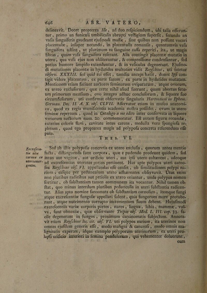 delineavit. Dofcet propterea I//e , ad duo refpiciendum , ubi talia offeruil- tiir, primo an funiculi umbilicalis abrupti veftigium fuperfit, fecundo an vafis fanguiferis gaudeant ejufmodi maflx , fine quibus non pofTunt vocari placentulae , infuper notando, in placentulis remanfis , quantumvis vafa ianguifera adfint, ut plurimum ea fanguine caffa reperiri, ita, ut magis fibras , quam vafa fanguifera referant. Alia contingit placentx mutatio in utero, qua vafa ejus non obliterantur , & compreflione condenfantur, fed potius humore limpido extenduntur, & in veficulas degenerant. Ejufmo¬ di mutationes placentse in hydatides multoties vidit Riij^chius, uti fatetur obferv. XXXIll. fed quid rei effet, tamdiu anceps hjefit, donec Ipji con¬ tigit videre placentam , ex parte fanam , ex parte in hydatides mutatam. Mentionem etiam faciunt audlores feminarum ovipararum , atque ovorum, ex utero excluforum, quae certe nihil aliud fuerunt, quam abortus fetu¬ um primorum menfium , ovo integro adhuc concluforum , & liquore fuo circumfuforum , iiti confirmat obfervatio fingularis Hartmanm in Ephem. German. Dec. II. A. X. obf. CLVII. Affervatur etiam in mufeo anatomi¬ co , quod ex regia munificentia academia nollra poffidet, ovum in utero feminae repertum , quod in Catalogo a me edito inter confervata in liquore variorum audorum num. 'Zo. commemoratur. Eft autem figurae rotundae, exterius coloris flavi , cavitate intus carens , medulla vero fpongiofa re¬ pletum , quod ego propterea magis ad polypofa concreta referendum elfe puto. T H E S. VI. Excrefcen- polypofis concretis ex utero exclufis, quorum antea mentio tia aha fada , diftinguenda funt corpora , quae e pudendo prodeunt quidem , fed caryiea ex jntus aut vaginae, aut orificio Uteri, aut ipfi utero cohaerent, adeoque uteroemer- excrefcentias uterinas potius pertinent. Has apte polypos uteri carno- geiitts, Bjtyfchhis obf. VL appellandas eife cenfet, ob fimilitudiiienl polypi na¬ rium > eafque per pedunculum utero adhaerentes obfervavit. Utut enim non pluribus radicibus aut petiolis ex utero oriantur , unde polypus nomen fortitur , ob fubftantiam tamen communem ita vocantur. Nihil tamen ob- ftat, quo minus interdum pluribus pedunculis in uteri fubftantia radicen¬ tur. Alias apto nomine farcomata ob fubftantiam carnofam , itemque fungi atque excrefcentiae fungofae appellari folent, quia fungorum more protube¬ rant , atque nutrimento corrupto incrementum fuum debent. Hujufmodi excrefcentiis variae corporis partes , nares , lingua, labia, mammae , vul¬ va, funt obnoxiae, quae obfervante Tnlpio obf. Med. L. III. cap. 33. fa¬ cile degenerant in fungos , proximum carcinomatis fubjecftum. Annota¬ vit etiam Ruyfchim loc. cit. obf. VI. uti polypos n'arium, ita uterinos non omnes ejufdem generis elfe , modo maligni & cancrofi , modo omnis ma¬ lignitatis expertes, idque exemplo polyporum uterinorum , cx uteri pro- lapfi orificio interiori in femina pendulorum, qui vehementer doluerunt, cum