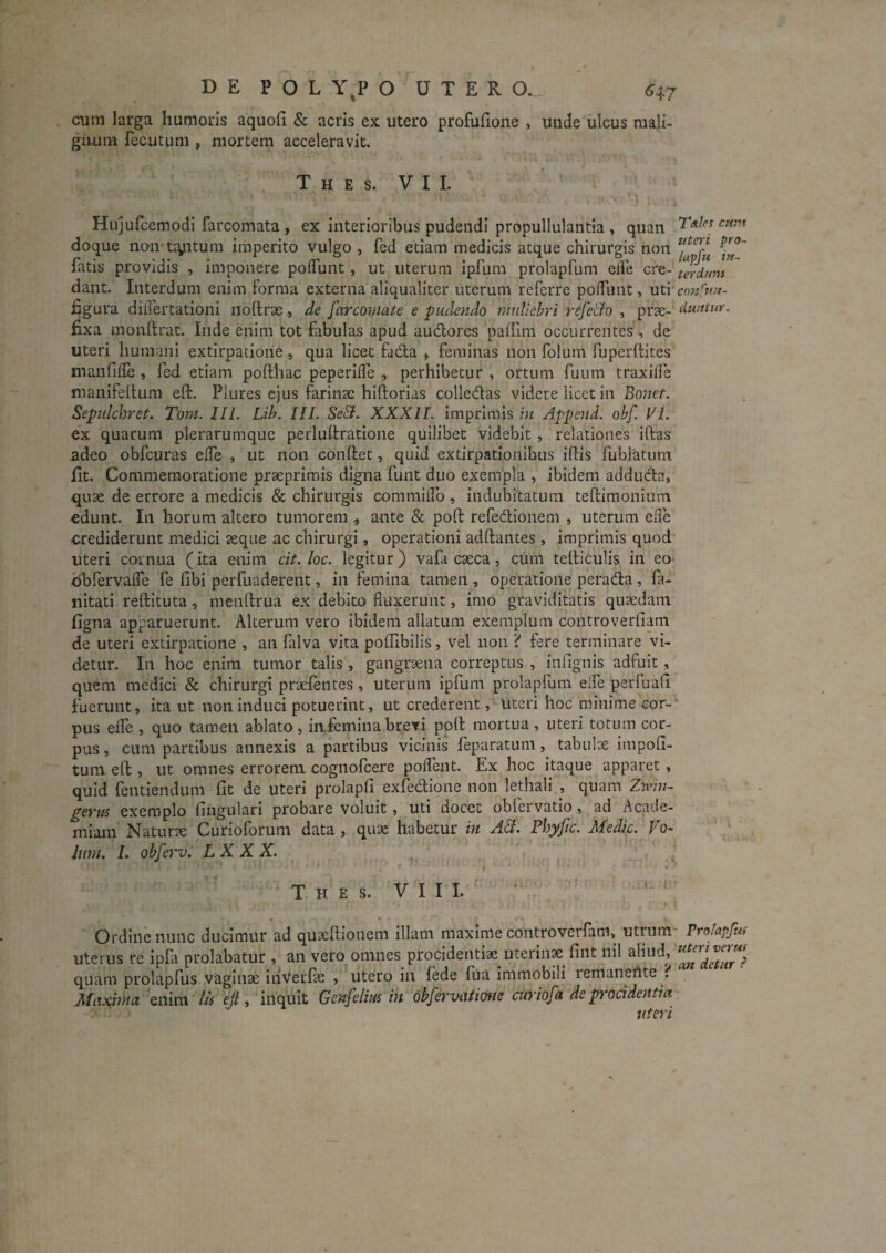 cum larga humoris aquoh & acris ex utero profuhone , unde ulcus mali¬ gnum fecutum, mortem acceleravit. T H E S. VII. Hujufcemodi Tarcomata , ex interioribus pudendi propullulantia , quan doque no-n tiyitum imperito vulgo , fcd etiam medicis atque chirurgis hon fatis providis , imponere poflunt, ut uterum Ipfum prolapfum elfe cre- ierdum dant. Interdum enim forma externa aliqualiter uterum referre poffunt, uti'confuu- ^gura dilfertationi noftrae ., de [arconiate e pudendo muliebri refe&o , prae- duntur. fixa monllrat. Inde enim tot fabulas apud audores paffim occurrentes , de uteri humani extirpatloiie , qua licet fada , feminas non folum fuperlHtes manfiile , fed etiam pofthac peperKTe , perhibetur , ortum fuum traxiffe manifehum eft. Plures ejus farinae hiftorias colledas videre licet in Bonet. Sepidcbret. Toni. lll. Lih. III. Sstl. XXXII. imprimis bi Append. obf. VL ex quarum plerarumque perlultratione quilibet videbit , relationes iftas adeo obfcuras elTe , ut non eonftet, quid extirpatlonibus iffis fublatum fit. Commemoratione prseprimis digna funt duo exempla , ibidem adduda, __ quae de errore a medicis & chirurgis commiiTo , indubitatum teftimonium edunt. In horum altero tumorem , ante & poft refedionem , uterum eiie crediderunt medici aeque ac chirurgi, operationi adftantes , imprimis quod uteri cornua (ita enim cit. loc. legitur) vafa caeca, cum tefticulis in eo dbrervafle fe fibi perfuaderent, in femina tamen , operatione perada , fa- nitati reftituta, menftrua ex debito fluxerunt, imo graviditatis quaedam figna apparuerunt. Alterum vero ibidem allatum exemplum controverfiam de uteri extirpatione , an falva vita pofiibilis, vel non ? fere terminare vi¬ detur. In hoc enim tumor talis, gangraena correptus , infignis adfuit, quem medici & chirurgi praeletites, uterum ipfum prolapfum elfe perfuafi fuerunt, ita ut non induci potuerint, ut crederent, uteri hoc minime cor-* pus efle , quo tamen ablato , in femina brevi poli mortua , uteri totum cor¬ pus , cum partibus annexis a partibus vicinis feparatum, tabulae impoli¬ tum eft , ut omnes errorem cognofcere poflent. Ex hoc itaque apparet, quid feiitiendum fit de uteri prolapfi exfedione non lethali , quam Znv;/- p^erui exemplo lingulari probare voluit, uti docet obfeivatio, ad Acade¬ miam Naturjc Curioforum data , qux habetur in A^. Fhyfic. Medie. Vo- Ium. I. obferv. LX XX. T H £ S. V I I I. ^ Ordine nunc ducimur ad quseftionem illam maxime controverfam, utrum- Prolapfui uterus re ipfa prolabatur , an vero omnes procidentiae uterin^^ fint nll aliud, quam prolapfus vaginae inverfie , utero in fede fua immobili remanehte ? Maxima enim lis ejl, inquit Genfelius in obfervatime curiofa de procidentia uteri