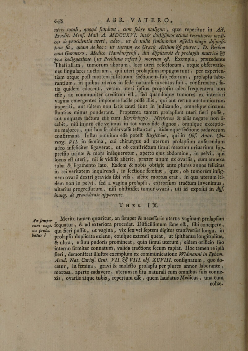 j£n femper cum vagi, na prolor- baiur ? 648 ABR. VATERO, uUvi totali, quoad fundum , cum febre maligna , quse repetitur in A^. Erudit. Menf Mati A. MDCCXVl. int^ doBiiflmos etiam recentiores medu cos de procidentia uteri, adeo , ut de nullo feminarum p.ffeBu magis difquiji^ tum fit, qiurm de hoc : ut taceam ex Gr^cis Aetimn ^ plures , D. Beckius cum Garmero , Afedico Hamburgenfi, diu difputavit de prolapfii matricis ^ pr£. indignatione (ut Fechlinus refert) mortuus efi. Exempla , prsecedence Thefi allata , tumorum aliorum , loco uteri reredorum , atque obfervatio- nes fingulares audorum , qui uteri prolapfum impugnarunt, per experien¬ tiam atque poft mortem inllitutam fedionem^ fubjedorum , prolapfii labo¬ rantium , in quibus uterus in fede naturali inventus fuit , confirmatae, fa¬ tis quidem edocent, veram uteri ipfius proptofin adeo frequentem non effe, ac communiter creditum eft , fed quandoque tumores ex interiori vagina emergentes imponere facile polTe illis , qui aut rerum anatomicarum imperiti, aut faltem non fatis cauti funt in judicando, omnefque circum- ttantias minus ponderant. Propterea tamen prolapfum uteri fieri polTe , aut unquam fadum elfe cum Kerckringio, Aleekeren & aliis negare non li¬ cebit, nifi injurii efle velimus in tot viros fide dignos , omnique exceptio¬ ne majores , qui hoc fe obfervalfe teftantur , itidemque fedione cadaverum confirmant. Inftar omnium elfe poteft Ruyfchius, qui in Obf. Anat. Cbi- ritrg. VIL in femina , cui chirurgus ad uterum prolapfum auferendum adeo infeliciter ligaverat, ut ob conftridum fimul meatum urinarium fup- preilio urinse & mors infequeretur , aperto ejus abdomine , in pelvi, qui locus eft uteri, nil fe vidifle afferit, praeter unum ex ovariis , cum annexa tuba & ligamento lato. Eadem & nobis obtigit ante plures annos felicitas in rei veritatem inquirendi, in fedione feminas, quae, ob tumorem infig- nem ovarii dextri gravida fibi vifa , afcite mortua erat, in qua uterum iti¬ dem non in pelvi, fed a vagina prolapfa , extrorfum tradum invenimus, ulterius progreifurum, nifi obrtitidet tumor ovarii, uti id expofui in dijf. inaug. de graviditate appareyite. T H E S. IX. Merito tamen quaeritur, an femper & neceffario uterus Vaginam prolapfam fequatur, & ad exteriora procedat. Difficillimum fane eft, fibi concipere, qui fieri poffit» ut vagina, vix fex vel feptem digitos tranfverfos longa, in prolapfu duplicata exiens, eoufque extendi queat, ut fpithamae longitudine, & ultra, e finu pudoris promineat, quin fimul uterum , eidem orificio fuo interno firmiter connatum, valida tradione fecum rapiat. Hoc tamen re ipfa fieri, demonftrat illuftre exemplum ex communicatione Widmanni in Ephem. Acad. Nat. Curiof. Cent. VU. ^ Vlll. obf. XCVllL conlignatum , quo do¬ cetur , in femina, gravi & molefto prolapfu per plures annos laborante , mortua, aperto cadavere, Uterum in fitu naturali cum omnibus furs conne¬ xis , ovariis atque tubis, repertum efie, quem laudatus Medicus, una cum cohae-