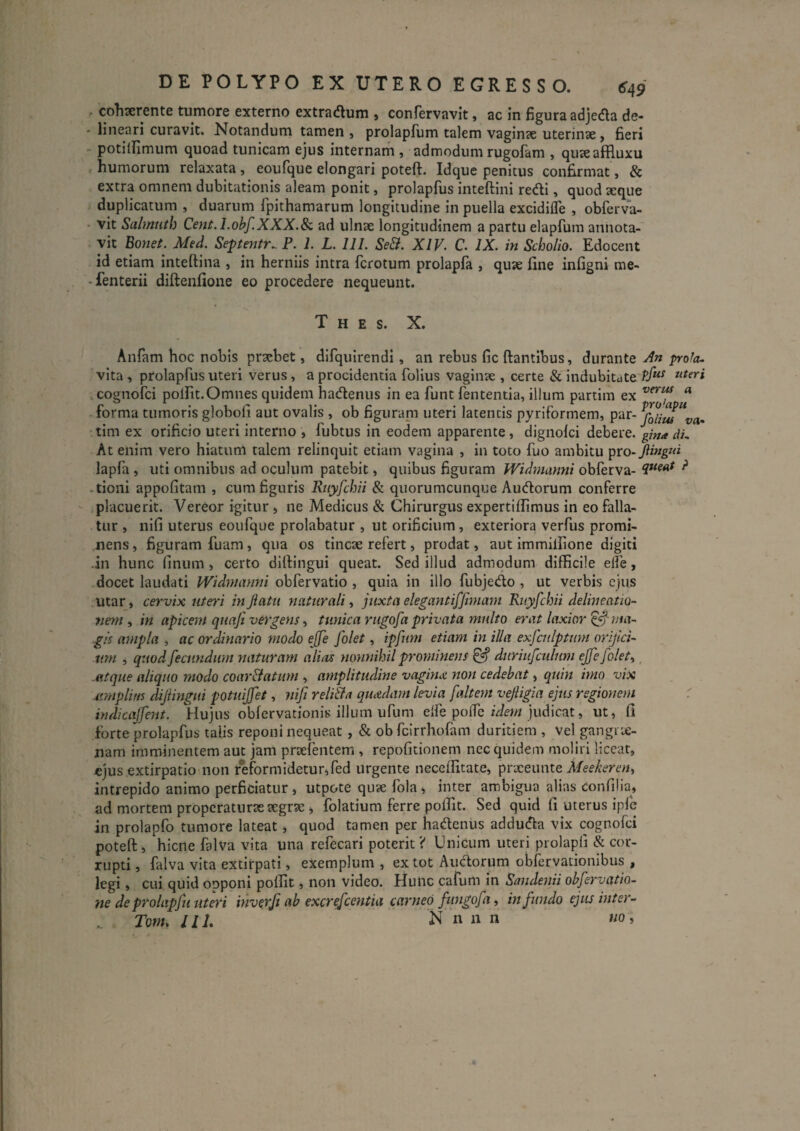 DE POLYPO EX UTERO EGRESSO. 649 . cohserente tumore externo extracflum , confervavlt, ac in figura adjeda de- - lineari curavit. Notandum tamen, prolapfum talem vaginae uterinse, fieri - potillimum quoad tunicam ejus internam , admodum rugofam , quaeaHluxu « humorum relaxata , eoufque elongari poteft. Idque penitus confirmat, & extra omnem dubitationis aleam ponit, prolapfus inteftini redi, quod xque duplicatum , duarum fpithamarum longitudine in puella excidifle , obferva- • vit Salmuth Cent. I.obf.XXX.Sc ad ulnse longitudinem a partu elapfum annota¬ vit Bonet. Med. Septentr^ P. 1. L. 111. Se&. XIV. C. IX. in Scholio. Edocent id etiam inteftina , in herniis intra fcrotum prolapfa , quie fine infigni me- -fenterii diftenfione eo procedere nequeunt. T H E S. X. Anfam hoc nobis praebet, difquirendi, an rebus fic ftantibus, durante Xn prola.. vita, prolapfus uteri verus, a procidentia folius vaginae , certe & indubitate .cognofei polfit.Omnes quidem hadenus in ea funt fententia, illum partim ex ^ forma tumoris globofi aut ovalis , ob figurani uteri latentis pyriformem, par- •tim ex orificio uteri interno , fubtus in eodem apparente, dignolci debere, gma dL At enim vero hiatum talem relinquit etiam vagina , in toto fuo ambitu pvo-Jiing»i lapfa , uti omnibus ad oculum patebit, quibus figuram Widtnanni obferva- ^ -tioni appofitam , cum figuris Ruyfchii & quorumcunque Audorum conferre * placuerit. Vereor igitur , ne Medicus & Chirurgus expertifiimus in eo falla¬ tur , nifi uterus eoufque prolabatur , ut orificium, exteriora verfus promi¬ nens , figuram fuam, qua os tincte refert, prodat, aut immilfione digiti -in hunc finiim, certo dilfingui queat. Sed illud admodum difficile elfe, docet laudati Widmanm obfervatio , quia in illo fubjedo , ut verbis ejus utar, cervix uteri injiatu naturali .y juxta elegantifftmam Ruyfchii delineatio- 7mn , in apicem quafi ve^'gens, tunica rugofa privata multo erat laxior ^ 7Jia~ gk ampla , ac ordinario modo ejfe [olet, ipfum etiam in illa exfculptmn orijici- um , quod fecundum naturam alias nonnihil prominens ^ duriufculum effefolet^, atque aliquo modo coar&atmn , amplitudine vaginx non cedebat, quin imo vix atmpliris dijiingui potuiffet, nifi reliBa quxdam levia falte?n vejiigia ejus regionem : indicajfent. Hujus obfervationis illum ufum elfe polfe judicat, ut, fi forte prolapfus talis reponi nequeat, & ob fcirrhofam duritiem , vel gangrie- nam imminentem aut jam prtefentem , repofitionem nec quidem moliri liceat, ejus extirpatio'non reformidetur,fed urgente neceffitate, prxeunte Meekereny intrepido animo perficiatur, utpote qute fola , inter ambigua alias confilia^ ad mortem propcratnrtesegrse , folatium ferre polfit. Sed quid fi uterus iple in prolapfo tumore lateat, quod tamen per hadenus adduda vix cognofei poteft, hiene falva vita una refecari poterit? Unicum uteri prolapli & cor¬ rupti, falva vita extirpati, exemplum, ex tot Audorum obfervationibus , legi, cui quid opponi poffit, non video. Hulic cafum in Sandenii obfervatio- ne deprolapfu uteri mverfi ab excrefeentia carneo fwigofa, infundo ejus inter-