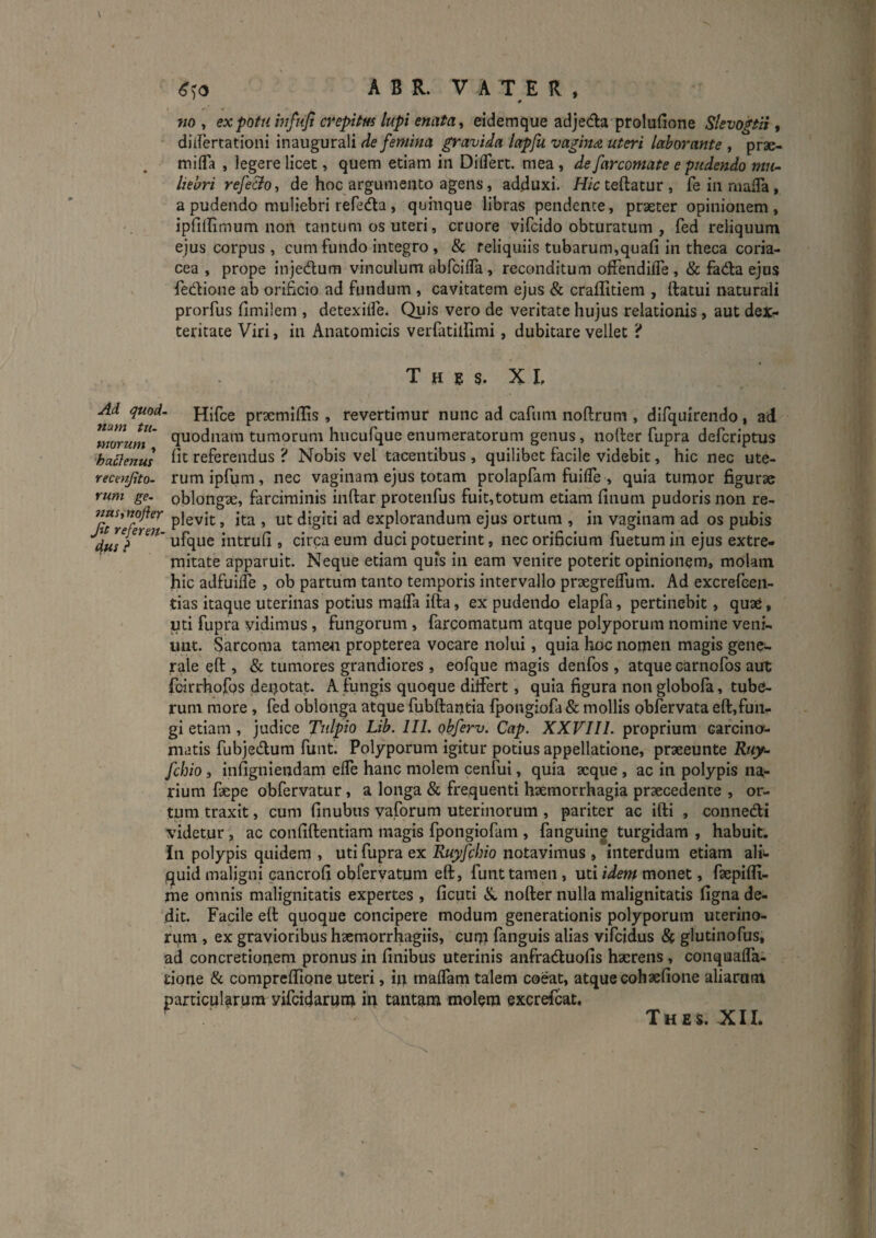 \ ^^0 A B R. V A T E R , wo , ex potu mfiiji crepitus lupi enata ^ eidemque adjeda proludone SlevogtH, didertationi inaugurali de femina gravida lapfu vagina uteri laborante , prae- mifla , legere licet, quem etiam in Diflert. mea , de farcomate e pudendo mu¬ liebri refe&o, de hoc argumento agens, adcluxi. Hic teftatur , fe in niafTa, a pudendo muliebri refedta, quinque libras pendente, praeter opinionem, ipfillimum non tantum os uteri, cruore vifcido obturatum , fed reliquum ejus corpus , cum fundo integro, &: reliquiis tubarum,quafi in theca coria¬ cea , prope inje<5lum vinculum abfcifla, reconditum olfendiFe, & fada ejus fedione ab orificio ad fundum , cavitatem ejus & craffitiem , ftatui naturali prorfus fimilem , detexilfe. Quis vero de veritate hujus relationis, aut dex¬ teritate Viri, in Anatomicis verfatillimi, dubitare vellet ? T H E g. X L Ad quod- Hlfce prxmillis , revertimur nunc ad cafuni noftrum , difquirendo , ad ^morum' quodnam tumorum hiicufque enumeratorum genus, nofter fupra defcriptus •haElenus referendus ? Nobis vel tacentibus , quilibet facile videbit, hic nec ute- recmjito- rum ipfum, nec vaginam ejus totam prolapfam fuifle , quia tumor figurae rum ge- oblongx, farciminis inftar protenfus fuit,totum etiam finum pudoris non re- nasittofler pjgvjt; ^ ^ ^t digiti ad explorandum ejus ortum , in vaginam ad os pubis intrufi , circa eum duci potuerint, nec orificium fuetumin ejus extre¬ mitate apparuit. Neque etiam quis in eam venire poterit opinionem, molam hic adfuilTe , ob partum tanto temporis intervallo praegrelTum. Ad excrefeen- tias itaque uterinas potius malTa ifta, ex pudendo elapfa, pertinebit, quae, ' uti fupra vidimus, fungorum, farcomatum atque polyporum nomine veni¬ unt. Sarcoma tame4i propterea vocare nolui, quia hoc nomen magis gene¬ rale efl:, & tumores grandiores , eofque magis denfos , atque carnofos aut fcirrhofps deiptat. A fungis quoque dilFert, quia figura non globola, tube¬ rum more , fed oblonga atque fubftantia fpongiofa & mollis obfervata eft,fun¬ gi etiam, judice Tulpio Lib. IIL obferv. Cap. XXVIIL proprium carcino'- matis fubjedum funt. Polyporum igitur potius appellatione, praeeunte Ruy^ fchio 3 infigniendam elTe hanc molem cenfui, quia aeque, ac in polypis na¬ rium fepe obfervatur, a longa & frequenti haemorrhagia praecedente , or¬ tum traxit, cum finubus vaforum uterinorum, pariter ac ifti , connedi videtur, ac confiftentiam magis fpongiofam , fanguine turgidam , habuit. In polypis quidem , uti fupra ex Ruyfchio notavimus , interdum etiam ali- iquid maligni cancrofi obferyatum eft, funt tamen, uti idem monet, faepifli- me omnis malignitatis expertes , ficuti nofter nulla malignitatis figna de¬ dit. Facile eft quoque concipere modum generationis polyporum uterino¬ rum , ex gravioribus haemorrhagiis, cur» fanguis alias vifcidus & glutinofus, ad concretionem pronus in finibus uterinis anfraduofis haerens , conquafla- rione & compreftione uteri, in maflam talem coeat, atque cohaefione aliarum particularum vifcidarum in tantam molem excrefcat.